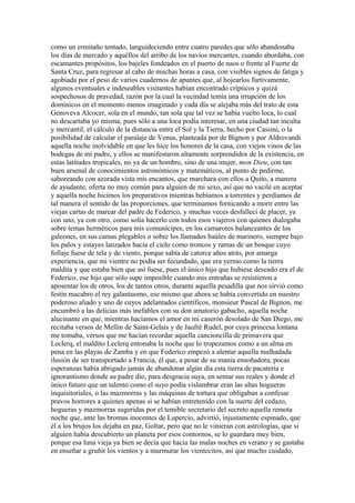 como un ermitaño tentado, languideciendo entre cuatro paredes que sólo abandonaba
los días de mercado y aquéllos del arribo de los navíos mercantes, cuando abordaba, con
escamantes propósitos, los bajeles fondeados en el puerto de naos o frente al Fuerte de
Santa Cruz, para regresar al cabo de muchas horas a casa, con visibles signos de fatiga y
agobiada por el peso de varios cuadernos de apuntes que, al hojearlos furtivamente,
algunos eventuales e indeseables visitantes habían encontrado crípticos y quizá
sospechosos de pravedad, razón por la cual la vecindad temía una irrupción de los
dominicos en el momento menos imaginado y cada día se alejaba más del trato de esta
Genoveva Alcocer, sola en el mundo, tan sola que tal vez se había vuelto loca, lo cual
no descartaba yo misma, pues sólo a una loca podía interesar, en una ciudad tan inculta
y mercantil, el cálculo de la distancia entre el Sol y la Tierra, hecho por Cassini, o la
posibilidad de calcular el paralaje de Venus, planteada por de Bignon y por Aldrovandi
aquella noche inolvidable en que les hice los honores de la casa, con viejos vinos de las
bodegas de mi padre, y ellos se manifestaron altamente sorprendidos de la existencia, en
estas latitudes tropicales, no ya de un hombre, sino de una mujer, mon Dieu, con tan
buen arsenal de conocimientos astronómicos y matemáticos, al punto de pedirme,
saboreando con azorada vista mis encantos, que marchara con ellos a Quito, a manera
de ayudante, oferta no muy común para alguien de mi sexo, así que no vacilé en aceptar
y aquella noche hicimos los preparativos mientras bebíamos a torrentes y perdíamos de
tal manera el sentido de las proporciones, que terminamos fornicando a morir entre las
viejas cartas de marear del padre de Federico, y muchas veces desfallecí de placer, ya
con uno, ya con otro, como solía hacerlo con todos esos viajeros con quienes dialogaba
sobre temas herméticos para mis comunícipes, en los camarotes balanceantes de los
galeones, en sus camas plegables o sobre los llamados baúles de marinero, siempre bajo
los palos y estayes lanzados hacia el cielo como troncos y ramas de un bosque cuyo
follaje fuese de tela y de viento, porque sabía de catorce años atrás, por amarga
experiencia, que mi vientre no podía ser fecundado, que era yermo como la tierra
maldita y que estaba bien que así fuese, pues el único hijo que hubiese deseado era el de
Federico, ese hijo que sólo supe imposible cuando mis entrañas se resistieron a
aposentar los de otros, los de tantos otros, durante aquella pesadilla que nos sirvió como
festín macabro el rey galantuomo, ese mismo que ahora se había convertido en nuestro
poderoso aliado y uno de cuyos adelantados científicos, monsieur Pascal de Bignon, me
encumbró a las delicias más inefables con su don amatorio gabacho, aquella noche
alucinante en que, mientras hacíamos el amor en mi caserón desolado de San Diego, me
recitaba versos de Mellin de Saint-Gelais y de Jaufré Rudel, por cuya princesa lontana
me tomaba, versos que me hacían recordar aquella cancioncilla de primavera que
Leclerq, el maldito Leclerq entonaba la noche que lo tropezamos como a un alma en
pena en las playas de Zamba y en que Federico empezó a alentar aquella malhadada
ilusión de ser transportado a Francia, él que, a pesar de su manía ensoñadora, pocas
esperanzas había abrigado jamás de abandonar algún día esta tierra de pacatería e
ignorantismo donde su padre dio, para desgracia suya, en sentar sus reales y donde el
único futuro que un talento como el suyo podía vislumbrar eran las altas hogueras
inquisitoriales, o las mazmorras y las máquinas de tortura que obligaban a confesar
pravos horrores a quienes apenas si se habían entretenido con la suerte del cedazo,
hogueras y mazmorras sugeridas por el temible secretario del secreto aquella remota
noche que, ante las bromas inocentes de Lupercio, advirtió, injustamente espinado, que
él a los brujos los dejaba en paz, Goltar, pero que no le vinieran con astrologías, que si
alguien había descubierto un planeta por esos contornos, se lo guardara muy bien,
porque esa luna vieja ya bien se decía que hacía las malas noches en verano y se gastaba
en enseñar a gruñir los vientos y a murmurar los vientecitos, así que mucho cuidado,
 