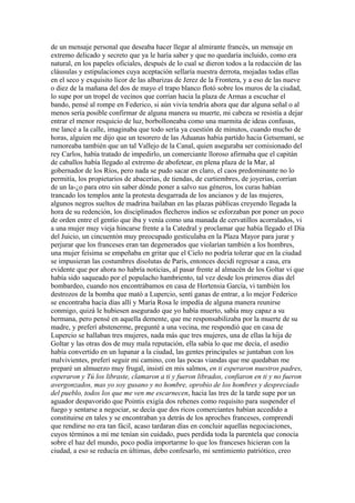 de un mensaje personal que deseaba hacer llegar al almirante francés, un mensaje en
extremo delicado y secreto que ya le haría saber y que no quedaría incluido, como era
natural, en los papeles oficiales, después de lo cual se dieron todos a la redacción de las
cláusulas y estipulaciones cuya aceptación sellaría nuestra derrota, mojadas todas ellas
en el seco y exquisito licor de las albarizas de Jerez de la Frontera, y a eso de las nueve
o diez de la mañana del dos de mayo el trapo blanco flotó sobre los muros de la ciudad,
lo supe por un tropel de vecinos que corrían hacia la plaza de Armas a escuchar el
bando, pensé al rompe en Federico, si aún vivía tendría ahora que dar alguna señal o al
menos sería posible confirmar de alguna manera su muerte, mi cabeza se resistía a dejar
entrar el menor resquicio de luz, borbolloneaba como una marmita de ideas confusas,
me lancé a la calle, imaginaba que todo sería ya cuestión de minutos, cuando mucho de
horas, alguien me dijo que un tesorero de las Aduanas había partido hacia Getsemaní, se
rumoreaba también que un tal Vallejo de la Canal, quien aseguraba ser comisionado del
rey Carlos, había tratado de impedirlo, un comerciante lloroso afirmaba que el capitán
de caballos había llegado al extremo de abofetear, en plena plaza de la Mar, al
gobernador de los Ríos, pero nada se pudo sacar en claro, el caos predominante no lo
permitía, los propietarios de abacerías, de tiendas, de curtiembres, de joyerías, corrían
de un la-¿o para otro sin saber dónde poner a salvo sus géneros, los curas habían
trancado los templos ante la protesta desgarrada de los ancianos y de las mujeres,
algunos negros sueltos de madrina bailaban en las plazas públicas creyendo llegada la
hora de su redención, los disciplinados flecheros indios se esforzaban por poner un poco
de orden entre el gentío que iba y venía como una manada de cervatillos acorralados, vi
a una mujer muy vieja hincarse frente a la Catedral y proclamar que había llegado el Día
del Juicio, un cincuentón muy preocupado gesticulaba en la Plaza Mayor para jurar y
perjurar que los franceses eran tan degenerados que violarían también a los hombres,
una mujer feísima se empeñaba en gritar que el Cielo no podría tolerar que en la ciudad
se impusieran las costumbres disolutas de París, entonces decidí regresar a casa, era
evidente que por ahora no habría noticias, al pasar frente al almacén de los Goltar vi que
había sido saqueado por el populacho hambriento, tal vez desde los primeros días del
bombardeo, cuando nos encontrábamos en casa de Hortensia García, vi también los
destrozos de la bomba que mató a Lupercio, sentí ganas de entrar, a lo mejor Federico
se encontraba hacía días allí y María Rosa le impedía de alguna manera reunirse
conmigo, quizá le hubiesen asegurado que yo había muerto, sabía muy capaz a su
hermana, pero pensé en aquella demente, que me responsabilizaba por la muerte de su
madre, y preferí abstenerme, pregunté a una vecina, me respondió que en casa de
Lupercio se hallaban tres mujeres, nada más que tres mujeres, una de ellas la hija de
Goltar y las otras dos de muy mala reputación, ella sabía lo que me decía, el asedio
había convertido en un lupanar a la ciudad, las gentes principales se juntaban con los
malvivientes, preferí seguir mi camino, con las pocas viandas que me quedaban me
preparé un almuerzo muy frugal, insistí en mis salmos, en ti esperaron nuestros padres,
esperaron y Tú los libraste, clamaron a ti y fueron librados, confiaron en ti y no fueron
avergonzados, mas yo soy gusano y no hombre, oprobio de los hombres y despreciado
del pueblo, todos los que me ven me escarnecen, hacia las tres de la tarde supe por un
aguador despavorido que Pointis exigía dos rehenes como requisito para suspender el
fuego y sentarse a negociar, se decía que dos ricos comerciantes habían accedido a
constituirse en tales y se encontraban ya detrás de los aproches franceses, comprendí
que rendirse no era tan fácil, acaso tardaran días en concluir aquellas negociaciones,
cuyos términos a mí me tenían sin cuidado, pues perdida toda la parentela que conocía
sobre el haz del mundo, poco podía importarme lo que los franceses hicieran con la
ciudad, a eso se reducía en últimas, debo confesarlo, mi sentimiento patriótico, creo
 