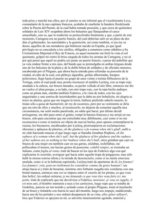 toda prisa y marché tras ellos, por el camino se me informó que el vicealmirante Levy,
comandante de la nao capitana francesa, acababa de enarbolar la bandera flordelisada
sobre la Puerta del Puente, de la cual había tomado posesión, y que cerca de quinientos
soldados de Luis XIV ocupaban ahora los baluartes que flanqueaban el casco
amurallado, esto es, que la rendición se protocolizaba finalmente y que, a partir de este
momento, Cartagena era un puerto francés, del cual deberían salir en un plazo de dos
días el gobernador, las autoridades y la guarnición, así como también, si era ése su
deseo, aquellos de sus moradores que hubiesen nacido en España, ya que igual
privilegio no se concedería a los criollos, obligados a someterse como súbditos a Su
Cristianísima Majestad el Rey de Francia, en aquel momento me hirió la vista el sol
quemante, golpeó mi rostro la brisa cargada de todos los aromas de Cartagena, y no sé
por qué pensé que aquél no podría ser jamás un puerto francés, a pesar del pabellón que
ya veía ondear frente a mis ojos, del bando que se promulgaba en ambas lenguas desde
uno de los balcones de la plaza y de la doble hilera de soldados y de oficiales menores,
encabezada por el Pitiguao, que ahora hacía entrada para refrendar su posesión de la
ciudad, al cabo de la cual, con plebeya algarabía, greñas alborotadas, harapos
policromos, llegó hasta el puente un grupo de unos veinte o treinta filibusteros de la
Tortuga, entre el cual pude muy pronto reconocer al maldito Leclerq, con su trapo rojo
anudado a la cabeza, sus brazos tatuados, su pecho velludo al aire libre, entonces me dio
un vuelco el alma porque, a su lado, con otro trapo rojo, con la ropa hecha andrajos
como un pirata más, entraba también Federico, a la vista de todos, con los ojos
angustiados y una sonrisa de incertidumbre que le daba un aire bobalicón, mi alegría se
trocó en alarma, quise que me tragara la tierra, hubiese preferido saberlo muerto, lo
traían sólo a guisa de hazmerreír, de rey de escarnios, pero por su vestimenta se diría
que era otro de ellos y muchos, al reconocerlo, no dejaron de comentar aquella rara
circunstancia, me sentí medio paralizada, no sabía qué hacer, por último decidí
arriesgarme, me abrí paso entre el gentío, rompí la barrera francesa y me arrojé en sus
brazos, sólo para encontrar que me estrechaba muy débilmente, casi como si no me
reconociera o como si temiera ser objeto de nuevas burlas, pues apenas contemplaron la
escena, los bucaneros, encabezados por Leclerq, prorrumpieron en exclamaciones
obscenas y aplausos de pitorreo, oh the gladness o fa woman when she's glad!, aulló a
mi oído haciendo muecas el que luego supe se llamaba Jonathan Hopkins, oh the
sadness of a woman when she's sad!, but the gladness of her gladness and the sadness
of her sadness are as nothing to her badness when she's bad!, otros gritaban que caer en
brazos de una mujer era también caer en sus garras, ululaban, rechiflaban, me
pellizcaban el trasero, me hacían gestos de poseerme, volubil sempre, se risoteaba un
italiano, come foglia al vento, traté de buscar en los ojos de Federico algo con qué
explicarme lo ocurrido, averiguar qué hacía entre aquella tropa de pingajosos, mas sólo
hallé la misma sonrisa idiota y la mirada de desconcierto, como si su mente estuviese
anulada, como si se la hubieran suprimido, Leclerq trató de apartarme de él, les femmes!
Les femmes!, reía, peut-on réellement les considérer comme du genre humain?, me
atrajo hacia sí y trató de besarme, mientras otro forbante rasgaba mis vestiduras con una
brutal manaza, entonces una voz se impuso entre el vocerío de los piratas, ce que vous
êtes befes!, les ordenó retirarse, je me demande ce que vous êtes venu faire ici, ma
petite, traté de explicarle que me devolviese a Federico, monsieur, je vous en supplie, il
est mon ami, el hombre mantenía a raya a los carniceros, luego supe que se trataba de
Godefray, parecía ser tan temido y acatado como el propio Pitiguao, tomó al muchacho
de un brazo y tirándolo con fuerza lo sacó del montón, luego nos empujó, maldiciendo,
hacia uno de los portales y nos ordenó desaparecer de su vista, allez gêner ailleurs!,
hice que Federico se apoyara en mí, se advertía inmensamente agotado, material y
 