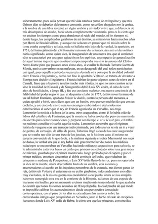 soberanamente, pues solía pensar que mi vida estaba a punto de extinguirse y que mis
últimos días se deberían dulcemente consumir, como rescoldos ahogados por la ceniza,
a la sombra de una tibia soledad, en algún umbrío y aliviador retiro que, a diferencia de
mis desamparos de antaño, fuese ahora completamente voluntario, pero es lo cierto que
no estaban los tiempos como para abandonar el ruido del mundo, ni los tiempos ni,
desde luego, los complicados garabatos de mi destino, ya entrevistos hacía muchos años
por Henri de Boulainvilliers, y aunque me solazara en pensar que mi misión sobre la
tierra estaba cumplida y sellada, nada se hallaba más lejos de la verdad, la aparición, en
1751, del tomo primero del Dictionnaire raisonné des sciences, des arts et des métiers
había significado, como quien dice, la inauguración de una nueva era, que al comienzo
sólo se caracterizó por una gran agitación en los espíritus, una especie de generalización
de aquel ánimo inquieto que en otros tiempos inspiraba nuestras reuniones del Cloîte-
Notre-Dame pero que pasados unos cinco años, al estallar la llamada Tercera Guerra de
Silesia, pasó a convertirse en un malestar, en un desagrado del cual todos participaban
por igual, pues aquella contienda no parecía alentarla otra cosa que la rivalidad colonial
entre Francia e Inglaterra y, como con tino lo apuntaba Voltaire, se trataba de devastar a
Europa para decidir si Inglaterra o Francia habían de ganar algunos acres de nieve en el
Canadá, frase que a la postre resultó mucho más irónica, ya que no unos cuantos acres
sino la totalidad del Canadá y de Senegambia debió Luis XV ceder, al cabo de siete
años de hostilidades, a Jorge III, y fue ese creciente malestar, esa nueva conciencia de la
falibilidad del poder regio lo que, al despuntar el año de 1757, debió mover la mano de
un tal Robert Damiens, apodado Robert le diable, contra la persona del monarca, a
quien agredió e hirió, unos dicen que con un bastón, pero parece establecido que con un
cuchillo, y ese cinco de enero aun sus enemigos embozados o declarados nos
estremecimos al saber que el rey de Francia agonizaba en Versalles, nos trajo
Lemonnier la noticia a la hora de la cena, otros aseguraban, como él lo había oído de
labios del caballero de Fontanieu, que la muerte se había producido, pero era mantenida
en secreto para evitar conmociones y preparar con tiempo el vive le roi! pira, el Delfín,
no pudimos conciliar el sueño aquella noche, Lemonnier aseveraba que el régimen
habría de vengarse con una masacre indiscriminada, por todas partes se oía un ir y venir
de gentes, de carruajes, de sillas de posta, Tabareau llegó a eso de las once asegurando
que se trataba tan sólo de una treta de los jesuitas, no le hicimos caso, él mismo no
parecía convencido de lo que decía, a la mañana siguiente el señor Marmontel nos sacó
de dudas, la verdad era que el rey había sido gravemente herido, todos los médicos
palaciegos se encontraban en Versalles haciendo esfuerzos angustiosos para salvarlo, se
le administraba cada tres horas un caldo que primero era colocado sobre una gran mesa
de mármol, guardada por el primer maestresala, luego probado por el copero y por el
primer médico, entonces descorrían el doble cortinaje del lecho, que rodeaban las
princesas y madame de Pompadour, y Luis XV bebía lleno de terror, pues no soportaba
la idea de la muerte, ahora desconfiaba hasta de su sombra, veía asesinos y
envenenadores al acecho en las inquietas penumbras de la estancia, me dieron ganas de
reír, debió reír Voltaire al enterarse en su exilio ginebrino, todos anduvimos esos días
muy excitados, ni la misma guerra nos encalabrinó a ese punto, ahora se nos antojaba
habernos sumergido otra vez en la corriente de la Historia, salíamos de una especie de
marasmo sin huellas, por un momento creímos mucho más trascendental lo que acababa
de ocurrir que todos los tomos reunidos de l'Encyclopédie, lo cual prueba de qué modo
es imposible calibrar los acontecimientos desde una perspectiva demasiado
contemporánea, con el paso de los días se extendieron los rumores sobre las
enmarañadas intrigas que prosperaban en Versalles junto al lecho erizado de crespones
luctuosos donde Luis XV ardía de fiebre, lo cierto era que las princesas, convencidas
 