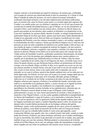 religión, máxime si la profesaban por igual los franceses, de manera que, confundida
con el grupo de curiosos que observaba desde el atrio la ceremonia, lo vi frente al Altar
Mayor rodeado de nubes de incienso, oír con la cabeza levemente inclinada la
exuberante doxología trinitaria y las elevadas imploraciones del himno ambrosiano,
para, al concluir éste, alzar los brazos como quien va a recabar algún don supremo del
Creador y en cambio gritar con voz chillona y repelente un vive le roí! que al punto fue
coreado por la nutrida oficialidad francesa y que el Obispo, en vez de considerarlo un
irrespeto a Dios, coreó también con una sonrisa aleve, mientras la silla de manos era
puesta nuevamente en movimiento, para conducir al almirante a su alojamiento en las
Casas de Contaduría, las mismas donde, durante el asedio, se refugió temporalmente el
gobernador Diego de los Ríos que ahora, apenas unas horas antes, había abandonado la
ciudad en un enjaezado corcel, lleno de todas sus insignias, escoltado por las cuatro
compañías del Presidio y por dos cañones arrastrados a mano y sin cureñas, seguido de
la muchedumbre de niños, mujeres y frailes que decidieron largarse con él, unas tres mil
personas en total, de ocho compañías de infantería con cuerda calada y bala en boca, de
una tropilla de negros y mulatos encargada de acarrear los bagajes y de una comitiva
final de cabildantes, justicias y regidores, muy erguido y solemne a la cabeza de aquel
ejército en derrota, flotante en los labios no la encorvada mueca del vencido sino una
velada sonrisa de triunfador socarrón, cambiando comentarios desentonados, de tiempo
en tiempo, con el trío de granujas que cabalgaba apenas unos cuantos palmos a su
espalda, por la pendiente que culebreaba hacia la colina de Turbaco, bajo las ramas
rojizas y espinudas de las ceibas, bajo el sol fragoroso de mayo, creciendo acaso en su
rencor la tajante afrenta con que Hortensia García rebatió sus pretensiones de llevarla
consigo, eres un cobarde, Diego, un felón, le dijo, no te seguiría no ya por ese oro con
que piensas encubrir tu mierda íntima, sino que ni por todo el oro de este mundo o del
otro, ni por el cielo mismo, frases a las cuales atinó sólo a responder con un no
entiendo, no sé a qué te refieres, quizá te has dejado endulzar otra vez los oídos por ese
fraile depravado, ese Echarri, en cuyo caso con tu pan te lo comas, aunque dudo que ese
inquisidor esté dispuesto a darte pan, tú lo recuerdas, Bernabé, porque el diálogo
sobrevino en el vestíbulo de los Goltar, en presencia de todos los que aún hacíamos
afligidos esfuerzos por regresar a Federico a la realidad del mundo, extraviado corno
todavía se encontraba en un pedregoso delirio, y oímos resonar en el zaguán las botas
del gobernador que se alejaba y nos mirábamos sin comprender, porque aún
ignorábamos las cláusulas secretas incluidas en las capitulaciones, cláusulas que, en
cambio, Hortensia conocía desde la tarde en que el Pitiguao visitó el palacio
gubernamental y en que, en vano, buscó para ponerlo al corriente y tratar de parar la
maniobra a fray Miguel Echarri, y en las cuales quedaba establecida la intangibilidad de
los bienes del mandatario a cargo de la plaza y se le autorizaba a colocarlos fuera de
ésta, lo cual en apariencia, sólo en apariencia, había hecho aquella mañana, pues entre
los bagajes acarreados por negros y mulatos figuraban quince cofres, los mismos que
durante todo el asedio habían permanecido en las bodegas solitarias del galeón
«Oriflama», quince cofres pretensamente cargados de oro, pero vacíos en realidad o
rellenos de piedras, como debió reconocerlo de los Ríos ante el Consejo de Guerra,
porque el oro que los colmaba había alzado el vuelo como ágil pajarillo, como
evanescente libélula, mas aquello sólo vine a saberlo mucho más tarde, cuando ya nada
podía devolverme a Federico, por ahora teníamos suficiente con el estado semiletárgico
en que se encontraba, tan similar al que precedió a la muerte de su madre, muy parecido
también al que, por casi dos semanas, Beltrana padeció a consecuencia de la herida
sufrida en la Plaza Mayor, de la cual, sin embargo, había ido reponiéndose al punto que
ahora cargaba con casi todos los quehaceres del caserón cuyos esclavos, exceptuado
 