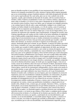 pues no deseaba escuchar ni esos gruñidos ni esas murmuraciones, dicho lo cual se
internó en la tranquila oscuridad de la calle, mientras Cipriano debía suspirar pensando
que ya no existía peligro, porque el puñetero planeta verde había desaparecido del cielo,
en lo cual se equivocaba por fas o por nefas, pero eso no vine a saberlo sino al día
siguiente, cuando, aprovechando un descuido de mi padre, subí las escaleras hasta el
mirador y hallé a Federico escudriñando el oeste con su famoso catalejo y deposite mi
mano sobre su hombro y él volvió la vista como si despertara de un sueño hipnótico y
me estrechó contra el pecho y buscó mis labios, que yo entregué con estúpida reticencia,
y me condujo hasta la silla de cedro y paja entrelazada e indagué si era verdad lo que
Cipriano me había relatado la noche pasada, y si a fin de cuentas, como él sostenía, se
trataba sólo de un espejismo que desapareció mientras cenábamos, él sonrió y se alisó
los cabellos, dando a los ojos ese intenso fulgor que a veces me los fingía felinos, en el
momento de explicarme que esperaba, para comunicármelo, la llegada de la noche, pues
Cipriano ignoraba que este cuerpo era sólo visible en las horas inmediatas al crepúsculo,
como él había podido comprobarlo durante semanas de observación, a lo largo de las
cuales llegó al convencimiento de que se trataba ciertamente de un planeta, y a alguien
debería dar gracias por la buena vista que tenía, pues pensaba que su padre, a pesar de
haber sido marinero, no alcanzó a divisarlo ni siquiera con el telescopio, con ese
anteojo, demasiado pobre por lo demás, de que disponía, el anteojo de Galileo que retiró
de la mesa y extendió a mi vista, para explicar que era quizás el más poderoso existente
en la ciudad, que su padre lo había comprado en algún puerto de Italia, que tenía por
objetivo una lente convergente acromática y por ocular un sistema divergente, así que la
imagen era virtual y derecha, y aumentaba tres veces el diámetro de los objetos, bien
poca cosa, pues en los gabinetes de óptica y física de París tenían que existir telescopios
más perfeccionados, probablemente el de Gregory, del cual su padre había oído hablar,
que se componía de un gran espejo esférico con un agujero pequeño en el centro y un
minúsculo espejo cóncavo que recibía la imagen real e invertida formada por el espejo
grande para transformarla en una imagen derecha y aumentada, que quedaba compuesta
cerca de la abertura del primer espejo, de modo que esa segunda imagen, vista con un
ocular a través de la abertura, diera otra recta con relación al objeto, descripción teórica
que debería bastarle para construir una réplica, a no ser porque, a más de no dominar la
ciencia óptica, carecía de los instrumentos indispensables, con los cuales sería mucho lo
que podría intentar, ya que sabía que Newton y Cassegrain habían propuesto otros tipos
de telescopios, pero aquí estábamos muy lejos, Genoveva, de lo que él propiamente
llamaría el mundo culto, recibíamos sus ecos lejanos, pero nos rompíamos la crisma de
impotencia, pues nos encontrábamos rodeados de palurdos, de comerciantes, de gentes
erizadas de prejuicios, y nuestros propios padres, como buenos españoles, sólo
pensaban en la propagación de la fe o en colmar de oro sus arcas, así que sus
investigaciones estaban condenadas al fracaso, a menos, pero no concluyó la frase y yo
proseguí por mi cuenta, a menos que pudiéramos trasladarnos a alguna parte de ese
mundo culto, allende el mar, a menos que, por ejemplo, fuésemos a París, y acentué la
forma plural, con la misma determinación con que hubiera propuesto, ay juventud, un
viaje de placer a Portobelo, y Federico rió nerviosamente, pues conocía muy bien la
terquedad de su padre y su obstinada negativa a prohijar proyectos que conceptuaba
moceriles locuras, y yo insistí en que iríamos a París, juntos, a cualquier precio, porque
allá reconocerían su talento y lo colmarían de los honores que merecía, allá se codearía
con los hombres de ciencia, sus iguales, y participaría de sus descubrimientos, qué
caramba, no era tan descabellado, se necesitaba apenas fraguar un plan, y entonces él
volvió a reír para, sin ocultar la angustia que asomaba ya demasiado a menudo a sus
ojos, recordarme que no sólo era descabellado, sino absolutamente imposible, porque
 
