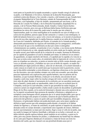 tomó parte en la prueba de la espada encantada y a quien Amadís otorgó el señorío de
su padre, o de Madamán el Envidioso, hermano de la doncella Desemejada, que
combatió contra don Bruneo y fue vencido y muerto, o del instante en que Amadís hirió
al gigante Madanfabul de la Torre Bermeja, cuñado de Famongomadán del Lago
Ferviente, o de Esplandián, el hijo de Amadís, amamantado por una leona, o de la
Doncella de 'a ínsula No Fallada, o de la Doncella Encantadora, despeñada Por su
amante, o de la Floresta Malaventurada, donde Amadís y Galaor fueron hechos
prisioneros a traición, pero creo que en Beltrana había humus fertilísimo para que
prendieran las raíces de la maravilla, pude notar lo mucho que mis relatos la
impresionaban, pude ver cómo naufragaban en la ensoñación sus ojos al influjo o a la
caricia de mis palabras, parecía capaz de dar carnación y o satura a esas entelequias, le
hablé del planeta Genoveva y quiso verlo a través del anteojo, se lo mostré al anochecer
de uno de esos días signados por la rapiña francesa, cuando en un salón de los bajos de
las Casas de Contaduría, habitadas por Pointis, el contador de la Armada pesaba y
almacenaba pacientemente las riquezas allí inmoladas por los cartageneros, notificados
por el invasor de que se les reembolsaría un diez por ciento si entregaban
voluntariamente sus caudales, en particular el oro y la plata, y esa misma noche Beltrana
me contó la historia de su vida, signada también en cierto modo por la rapiña, pero por
la rapiña sexual, pues había nacido de la violación de su madre, hermana de Hortensia,
por un capitán de granaderos al cual la ofendida juró matar, lo emboscó en un estanco
de aguardiente, en algún rancherío del litoral, y lo apuñaló por la espalda a la vista de su
hija, que ya tenía como cuatro años, al contármelo daba la impresión de volver a vivirlo,
pues se crispaban sus músculos, se ponía en tensión todo su bello cuerpo desnudo, que a
veces yo deseaba acariciar, y brillaban sus ojos con un brillo de espanto, su madre fue
aprehendida por algún justicia de aldea y, antes de ser ahorcada, se la amarró desnuda a
cuatro estacas en el patio de un cuartel para que la poseyera toda la guarnición, escena
que la hija debió contemplar a cierta distancia, con lágrimas silenciosas en los ojos hasta
ese día inocentes, ojos que miraban siempre con cierto aire acusador, que aún ahora
parecían implorarme una explicación para aquella barbarie, mas no pararon ahí las
desdichas, ya que la propia Beltrana, criada por su tía abuela, una anciana de ojos
rasgados y pelo muy negro sobre las muchas arrugas del rostro, resultó violada a los
trece años de edad, durante el sacramento de la confesión, por un sacerdote jesuita que
huyó a Santafé y jamás pudo ser aprehendido, dado el celo que en ocultarlo puso la
Compañía, razón por la cual rehusaba, contra lo que pensaban las malas lenguas, el
comercio carnal con ningún hombre y había estado a punto de descalabrar al gobernador
Diego de los Ríos cuando, en la casita de Getsemaní y durante una corta ausencia de su
tía, la requirió sexualmente bajo promesa de repudiar a Hortensia y adoptarla en su
reemplazo como barragana oficial, propuesta que se le antojó despreciable, pero que se
abstuvo de divulgar ante propios ni extraños, temerosa de que la familia perdiese la
protección del gobierno y cayese en quién sabe qué insondables desgracias, ahora que
Hortensia y el gobernador habían roto podía decírmelo, pero sería mejor sepultar en
definitiva aquel secreto que sólo amarguras podía desatar, al narrarlo se le habían
saltado las lágrimas y, al tratar de consolarla, no pude reprimir el impulso de estrecharla
desnuda contra mi cuerpo desnudo y experimenté unos segundos de éxtasis, Beltrana
deslizó suavísimamente su mano por mis muslos, llegó a rozar el vello de mi pubis, mas
me asaltó la imagen de Federico humillado y delirante en su lecho y retrocedí, no, no
debía inferirle aquella sigilosa infamia, pensé también en mi confesor, a quien no lo
sabía, pero muy pronto matarían los piratas, y calladamente me hundí bajo las sábanas
de mi catre para fingirme abatida por el cansancio y tratar de forzar con éxito los
dominios del sueño, que me clausuró con una prontitud dictada acaso por el
 