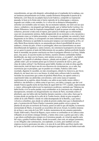 remordimiento, así que sólo desperté, sobresaltada por el resplandor de la mañana, con
un luminoso presentimiento en el alma, cuando Hortensia franqueaba la puerta de la
habitación, corrí llena de ese palpito hacia la de Federico, comprobé su respiración
pausada, lo besé en la frente ante el tácito reproche de la exbarragana y entonces,
negando casi crédito a mis sentidos, lo vi volver de su distancia infranqueable y
estrechar con recóndito calor mi mano, fue un momento radiante, me miró con sus ojos
claros y soñadores y me preguntó qué había pasado, qué se habían hecho Leclerq y los
demás filibusteros, traté de inspirarle tranquilidad, le pedí no pensar en nada, no hacer
esfuerzos, procurar a toda costa el reposo, pero parecía evidente que su enfermedad,
cuya raíz era puramente anímica, había desaparecido de un momento a otro, tan presta y
eficazmente como yo lo había presentido, se incorporó con agilidad, me estrechó y besó
largamente en los labios, le correspondí con tanto ardimiento como antes nunca le había
ofrendado, Hortensia no aprobaba la escena pero tampoco osó interrumpirla, al fin y al
cabo María Rosa dormía todavía, no amenazaba por ahora la posibilidad de nuevos
arañazos y tirones de pelo, el beso se prolongaba, ahora nos transmitíamos un amor
desembarazado de ligaduras y santos temores, me estremecía la perspectiva de tener que
ser yo quien lo pusiera al tanto del fallecimiento de sus padres, hubiera preferido besarlo
hasta la eternidad, tan pronto concluyera ese beso la pregunta afloraría a su boca, faltaba
poco, muy poco, la succión tocaba sus límites, nuestros alientos confundidos habían
desfallecido, me alejó con los brazos, miró atónito en torno, ¿y mi padre?, ¿fue hallado
mi padre?, lo magulló el cabizbajo silencio, ¿dónde está mi padre?, ¿y mi madre?,
¿dónde están?, por un instante pensé que la noticia lo postraría de nuevo, pero ¿qué
clase de rodeos utilizar?, fue Hortensia quien habló, bendije con toda mi alma aquella
intervención, trató de hacer uno de esos discursos de circunstancias, ya se sabe, hay
ocurrencias que se precipitan, que no pueden ser evitadas, Federico saltó como
resortado, díganme lo sucedido, no más circunloquios, dímelo tú, Genoveva, por favor,
dímelo tú, me lancé otra vez a sus brazos, le relaté entre sollozos todo lo ocurrido,
incluidas las acusaciones que contra mí profería María Rosa, me apretó contra sí y
experimenté todas sus adoloridas convulsiones, sentí como nunca el espasmo
martirizante de su espíritu, ahora forzado a ese adiós no por tardío menos súbito y
definitivo, tan definitivo y súbito como el que tuve, con rabia y congoja, que dar a mi
amada Francia aquella noche de luna llena de aquel abril de 1757, cuando, impresionada
o, mejor, sobrecogida todavía por la experiencia escabrosa y anómala que Tabareau me
había hecho vivir la noche pasada, cuya certidumbre en la conciencia me crispaba de
desesperación, mirando con desgarramiento esa silueta de París, recortada contra el
plenilunio, que me había sido tan familiar durante cuarenta y cinco años, fuera que la
avistara desde mi pocilga de la calle de la Tombe-Issoire, desde mi piso acogedor y
cálido de la calle Plâtrier o desde mi celda desamparada de la Bastilla, y que nunca
volvería a columbrar, pues desde mi salida de prisión estaba claro que si abandonaba el
país y la protección de Pierre-Charles Lemonnier jamás podría volver a poner las
plantas de mis pies en territorio de Francia, pensé en todo lo que allí dejaba, la memoria
atormentada de Marie, el recuerdo ya escurridizo del joven Arouet, la sombra inmensa
de un beso y una venia de Luis XIV, la dulce memoranza de mis amantes paternales,
Guido Aldrovandi y Pascal de Bignon, cuyos rostros se confundían en mi cabeza como
reflejados en un mismo estanque trémulo, y tantas otras cosas y gentes que amé y odié,
y que ahora confinaba para siempre en el torrentoso pasado, en virtud de aquella carta
del viejo y gruñón Fran9ois-Marie, donde invocando, claro está, mi antiguo juramento,
se me obligaba a dar culminación, con esplendor, es cierto, pero también con una
empresa excesiva quizá para mis años y en aras de la cual debía sacrificar mucho más
de lo que es factible a un ser humano, a los designios para los cuales me había reservado
 