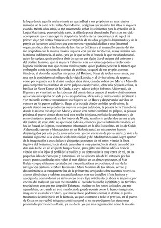 la logia desde aquella noche remota en que adherí a sus propósitos en una ruinosa
mansión de la calle del Cloître-Notre-Dame, designios que no intuí tan altos ni siquiera
cuando, treinta años atrás, se me encomendó echar los cimientos para la erección de la
Logia Matritense, pero no había caso, la silla de posta abandonaba París con su ruido
acompasado que en mi espíritu despertaba fatalmente la remembranza de aquel mi
primer viaje por tierras francesas en compañía de mis dos geógrafos bienamados y de la
pareja de luctuosos caballeros que con morosa vaguedad aludían a una fantasmal
organización, y ahora las huertas de las riberas del Sena y el murmullo errante del río
me despedían con la misma música inquieta con que me recibieron, acaso también con
la misma indiferencia, al cabo, ¿era yo la que se iba o Francia la que me abandonaba?,
quién lo supiera, quién pudiera abrir de par en par algún día el enigma del universo y
del destino humano, que ni siquiera Tabareau con sus sobrecogedoras revelaciones
lograba manifestar más que en una mínima parte, quién pudiera penetrar la tristeza que
embargaba a esta tejedora de coronas de espinas, ya quizá de sus propias coronas
fúnebres, al desandar aquellas márgenes del Ródano, llenas de robles susurrantes, que
una vez la condujeron al milagro de la vieja Lutecia, y al divisar ahora, de regreso,
como por segunda vez la divisó muchos años atrás, cuando volvió con Marie a Marsella
para comprobar la exactitud de cierto palpito escalofriante, sobre una pequeña colina, la
basílica de Notre-Dame-de-la-Garde, a cuyo adusto cobijo bebimos Aldrovandi, de
Bignon y yo vino tinto en las tabernas del puerto hasta cuando el sueño cubrió nuestros
ojos como un capullo de seda y casi no pudimos, abrazados y tambaleantes, recitando a
voz en cuello ciertas comparaisons bachiques de Le Houx y despertando ladridos de
censura en los perros callejeros, llegar a la posada donde también recalé ahora, la
posada donde nos sorprendieron nuestros amigos enlutados, la posada de la Cannebière
donde lo mismo me alojé con Marie y donde con horror confirmé mi palpito, la posada
próxima al puerto donde ahora pasé otra noche toledana, poblada de asechanzas y de
remordimientos, pensando en los huesos de Marie, sepultos y enteleridos en una cripta
del castillo de von Glatz, no quemado todavía, entonces, por la turbamulta fanática, en
los de Pascal de Bignon, oscuramente inhumados en la fría Estocolmo, en los de Guido
Aldrovandi, serenos y blanquecinos en su Bolonia natal, en mis propios huesos
desprotegidos por esta piel y estos músculos ya con vocación de polvo inerte, y sólo a la
mañana siguiente, a la vista del cielo translúcido y del Mediterráneo azul, logré apartar
de la imaginación a esos dulces o chocantes espectros de mi amor, viendo la línea
fugitiva del horizonte, hacia donde enrumbaría muy pronto, hacia donde enrumbé dos
días más tarde, en un crujiente barquichuelo, para gritar mi último adiós a Francia
viendo aún a lo lejos el perfil de la basílica y su tierra todavía muy cerca de mí, en las
pequeñas islas de Pomèque y Ratonneau, en la siniestra isla de If, entonces por los
cuatro puntos cardinales nos rodeó el mar clásico en un abrazo protector, el Mar
Baleárico que sabíamos recortado por tranquilizadoras escotaduras, el mar de la
navegación cristiana, el Mare Internum o Mare Nostrum de los latinos, sereno y
deslumbrante a la transparente luz de la primavera, arrojando sobre nuestros rostros su
aliento afrodisíaco y salobre, encandilándonos con sus destellos i fiera lustrosa y
apaciguada, acunándonos en su balanceo de cíclope soñoliento, y ahora se imponía, por
encima del malestar que aun me inundaba al recordar la noche espiritista y las terribles
revelaciones con que me despidió Tabareau, meditar en los pasos delicados que me
aguardaban, pero nada en este mundo, nada puede ocurrir como lo hemos imaginado,
imaginarlo es anular el futuro, qué maravilloso podríamos tornar el destino si jamás
tratáramos de anticiparlo en la fantasía, ya que, contrario a todo lo previsto, en el puerto
de Ostia no me recibió ninguna comitiva papal ni se me prodigaron las atenciones
prometidas por Francois-Marie, ya me decía yo que una organización como la nuestra
 
