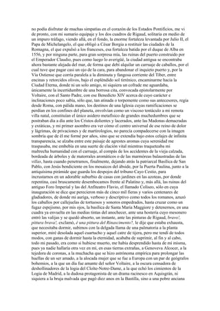 no podía disfrutar de muchas simpatías en el corazón de los Estados Pontificios, me vi
de pronto, con mi sumario equipaje y los dos cuadros de Rigaud, solitaria en medio de
un impuro tráfago, viendo allá, en el fondo, la enorme fortaleza levantada por Julio II, el
Papa de Michelangelo, el que obligó a César Borgia a restituir las ciudades de la
Romagna, el que expulsó a los franceses, esa fortaleza batida por el duque de Alba en
1556, y por ninguna parte, para gran sorpresa mía, las ruinas del puerto construido por
el Emperador Claudio, pues como luego lo averigüé, la ciudad antigua se encontraba
ahora bastante alejada del mar, de forma que debí alquilar un carruaje de caballos, por el
cual tuve que pagar casi un ojo de la cara, para abandonar el inquieto puerto y, por la
Vía Ostiense que corría paralela a la diminuta y fangosa corriente del Tíber, entre
encinas y retorcidos olivos, bajo el espléndido sol tirrénico, encaminarme hacia la
Ciudad Eterna, donde ni un solo amigo, ni siquiera un cofrade me aguardaba,
únicamente la incertidumbre de una borrosa cita, convocada epistolarmente por
Voltaire, con el Santo Padre, con ese Benedicto XIV acerca de cuyo carácter e
inclinaciones poco sabía, sólo que, tan atinada o torpemente como sus antecesores, regía
desde Roma, con pálida mano, los destinos de una Iglesia cuyas ramificaciones se
perdían en los confines del planeta, envolvían como un viscoso tentáculo a mi remota
villa natal, constituían el único asidero metafísico de grandes muchedumbres que se
postraban día a día ante los Cristos dolientes y lacerados, ante las Madonas demacradas
y extáticas, y mi primer asombro era ver cómo el centro universal de ese reino de dolor
y lágrimas, de privaciones y de martirologios, no parecía compadecerse con la imagen
sombría que de él me formé por años, sino que se extendía bajo estos celajes de infinita
transparencia, se alzaba entre este paisaje de agrestes aromas cuya serenidad me
traspasaba, me embebía en una suerte de elación vital mientras traqueteaba mi
maltrecha humanidad con el carruaje, al compás de los accidentes de la vieja calzada,
bordeada de árboles y de matorrales aromáticos o de las marmóreas balaustradas de las
villas, hasta cuando penetramos, finalmente, dejando atrás la patriarcal Basílica de San
Pablo, con Jesús bendiciente en los mosaicos del ábside, por la Puerta Paulina, junto a la
antiquísima pirámide que guarda los despojos del tribuno Cayo Cestio, para
incrustarnos en un adorable suburbio de casas con jardines en las azoteas, por donde
repentina, casi bruscamente desembocamos frente al Palatino y, más allá, las ruinas del
antiguo Foro Imperial y las del Anfiteatro Flavio, el llamado Coliseo, sólo en cuya
inauguración se dice que perecieron más de cinco mil fieras y varios centenares de
gladiadores, de donde mi auriga, verboso y descriptivo como todos los romanos, azuzó
los caballos por callejuelas de tortuosos y sonoros empedrados, hasta cruzar como un
fugaz espejismo, por mis ojos, la basílica de Santa María Maggiore y detenernos, en una
cuadra ya envuelta en las medias tintas del anochecer, ante una hostería cuyo mesonero
entró las valijas y se quedó absorto, un instante, ante las pinturas de Rigaud, bravo!,
pittura brava!, exclamó, è una pittura del Rinascimento?, le dije que estaba exhausta,
que necesitaba dormir, subimos con la delgada llama de una palmatoria a la planta
superior, miré desolada aquel cuartucho y aquel catre de tijera, pero me tendí de todos
modos, con ganas de dormir hasta la eternidad, acababa de suprimir, al fin y al cabo,
todo mi pasado, era como si hubiese muerto, me había desprendido hasta de mí misma,
pues ya nadie hallaría otra vez en mí, en esas tierras extrañas, a Genoveva Alcocer, a la
tejedora de coronas, a la muchacha que se hizo astrónoma empírica para prolongar las
huellas de un ser amado, a la alocada mujer que se fue a Europa con un par de geógrafos
bohemios, a la que un día fue amante del señor Voltaire, a la oscura censadora de
deshollinadores de la logia del Cloîte-Notre-Dame, a la que echó los cimientos de la
Logia de Madrid, a la dudosa protagonista de un drama racinesco en Aquisgrán, ni
siquiera a la bruja malvada que pagó diez anos en la Bastilla, sino a una pobre anciana
 