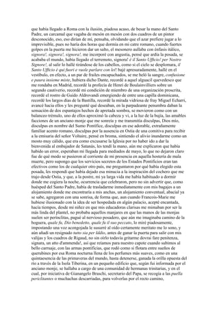 que había llegado a Roma con la ilusión, piadosa acaso, de besar la mano del Santo
Padre, un carcamal que vagaba de mesón en mesón con dos cuadros de un pintor
desconocido, eso, eso dirían de mí, pensaba, olvidando que el azar prefiere jugar a lo
imprevisible, pues no haría dos horas que dormía en mi catre romano, cuando fuertes
golpes en la puerta me hicieron dar un salto, el mesonero aullaba con énfasis itálico,
signora!, signora!, signora!, me incorporé con angustia, pensé que ardía la posada, se
acababa el mundo, había llegado el terremoto, signora! è il Santo Ufftcio! per Nostro
Signore!, al salir lo hallé tirándose de los cabellos, como si el cielo se desplomara, il
Santo Ufftcio è qui fuori e vuole parlare con lei! bajé apresuradamente, hallé en el
vestíbulo, en efecto, a un par de frailes encapuchados, se me heló la sangre, confusione
e paura insieme miste, hubiera dicho Dante, recordé a aquel alguacil quevedesco que
me rondaba en Madrid, recordé la profecía de Henri de Boulainvilliers sobre un
segundo cautiverio, recordé mi condición de miembro de una organización proscrita,
recordé el rostro de Guido Aldrovandi emergiendo de entre una capilla dominicana,
recordé los largos días de la Bastilla, recordé la mirada vidriosa de fray Miguel Echarri,
avancé hacia ellos y les pregunté qué deseaban, en la parpadeante penumbra daban la
sensación de dos espantajos hechos de apretada sombra, se movieron como con un
balanceo trémulo, uno de ellos aproximó la cabeza y vi, a la luz de la bujía, las amables
facciones de un anciano monje que me sonreía y me transmitía disculpas, Dios mío,
disculpas en nombre del Sumo Pontífice, disculpas en ese adorable, extrañamente
familiar acento romano, disculpas por la ausencia en Ostia de una comitiva para recibir
a la emisaria del señor Voltaire, pensé en broma, sintiendo el alivio inundarme como un
mosto muy cálido, que era como excusarse la Iglesia por no haber ido a dar la
bienvenida al embajador de Satanás, les tendí la mano, aún me explicaron que había
habido un error, esperaban mi llegada para mediados de mayo, lo que no dejaron claro
fue de qué modo se pusieron al corriente de mi presencia en aquella hostería de mala
muerte, pero supongo que los servicios secretos de los Estados Pontificios eran tan
efectivos como los de cualquier otro país, me preguntaron por qué había elegido esta
posada, les respondí que había dejado esa minucia a la inspiración del cochero que me
trajo desde Ostia, y que, a la postre, mi ya larga vida me había habituado a dormir
donde me cogiera la noche, ocurrencia que celebraron, pero no sin advertir que, como
huésped del Santo Padre, había de trasladarme inmediatamente con mis bagajes a un
alojamiento donde me encontraría a mis anchas, un alojamiento conventual, abacial ya
se sabe, agregaron con una sonrisa, de forma que, aun cuando Francois-Marie me
hubiese ilusionado con la idea de ser hospedada en algún palacio, acepté encantada,
hacía tiempos, desde mi niñez en que mis educadoras clarisas me mimaban por ser la
más linda del plantel, no probaba aquellos manjares en que las manos de las monjas
suelen ser perínclitas, pagué al nervioso posadero, que aún me imaginaba camino de la
hoguera, quale fu, Dio benedetto, quale fu il suo peccato, lo miré piadosamente,
impostando una voz acongojada le susurré al oído certamente meritato me lo sono, y
aún añadí un resignado tutto sia per Iddio, antes de ganar la puerta para salir con mis
valijas y los cuadros de Rigaud, no sin oírlo todavía gritarme dovrai fare penitenza,
signara, un atto d'ammenda!, así que reíamos para nuestro capote cuando subimos al
bello carruaje, con las armas pontificias, que rodó como si flotara entre sueños de
querubines por esa Roma nocturna llena de los perfumes más suaves, como en una
quintaesencia de las primaveras del mundo, hasta detenerse, ganada la orilla opuesta del
río a través de la Isola Tiberina, en un pequeño edificio que, según fui informada por el
anciano monje, se hallaba a cargo de una comunidad de hermanas trinitarias, y en el
cual, por iniciativa de Gianangelo Braschi, secretario del Papa, se recogía a las puella
periclitantes o muchachas descarriadas, para volverlas por el recto camino,
 