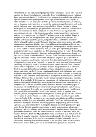 circunstancia que me hizo escamar porque no hubiese una velada alusión a mi vida, o al
menos a mis descarríos volterianos, en esa idea de ser instalada aquí, pero de cualquier
forma ingresamos al locutorio, donde una monja sarmentosa nos dio la bienvenida y me
dijo que había una celda pronta para mí en un lugar adonde ningún ruido llegaría a
turbar mi reposo, no sin apresurarse a añadir que hacia allí me conduciría sin tardanza,
pues la abadesa o madre superiora se encontraba indispuesta aquella noche y no le sería
posible recibirme unos cuantos minutos, como hubiera sido su vivo deseo, así que
interrogué a mis acompañantes, que ya iniciaban un ademán de retirada, cuáles habrían
de ser las circunstancias de mi plática con el Sumo Pontífice, que ingenuamente
imaginaba prevista para el día siguiente, pero ellos, con cortesana benevolencia, me
hicieron ver lo atareado que Benedicto XIV solía encontrarse por aquellos días en la
reorganización de la hacienda pontificia, sería mejor que descansara y tratara de
disfrutar las bellezas de Roma, ya que, aunque la vista de Montemario fuese muy
inferior a la del Uccellatoio según Dante, no dejaría de hallar sorpresas muy agradables,
a su tiempo sería avisada del día y hora en que el Papa se dispondría a recibirme, que
me confiase a las buenas trinitarias, que respirase a pulmón pleno el aire vivificante de
la Ciudad Eterna, ya tendría noticias de ellos, de suerte que, dejándome guiar por la
monja portera a través de un edificio que desbordaba de aromas de rosas y de ramilletes
de lilas blancas, como queriendo ahogar en perfumes al cielo nocturno, me instalé en
una celda recóndita, al otro extremo del convento, desde donde se dominaba el claustro
y podían intuirse las sombras inmaculadas de algunas religiosas que se paseaban en
oración, sumidas en aquel silencio purísimo y lleno de estrellas que hizo inolvidable mi
primera noche romana, y que contrastó, por supuesto, con la algarabía 'atina que anegó
las calles y me despertó, como si me desarraigara de un universo más firme y robusto,
cuando apenas despuntaba el sol, entonces, mientras desayunábamos en el refectorio
donde la ausencia de la indispuesta abadesa se hacía más palmaria, un revuelo de
hábitos y de cofias me alertó, porque conocía desde niña la solicitud que en tales casos
despliegan las profesas, sobre la presencia de algún importante personaje eclesiástico y,
en efecto, su cara sonriente, como rebosante de indulgencias misericordiosas, una cara
de notario bonachón bajo la incipiente calva y untada imperceptiblemente de todos los
barnices de urbanidad y de donosura que caracterizan a la curia romana, se dejó ver muy
pronto como una epifanía teológica, entre la gorjeante salutación de las comensales, y
comprendí que se trataba no de otro que de monseñor Braschi, el secretario papal, el
fundador de este amable hospicio, había venido a hacerme los honores transtiberinos,
me sentí transportada de orgullo, qué campanudo personaje podía ahora considerarme
en la capital del mundo católico, fue así como tomaron comienzo aquellos meses
dichosos, previos, lenta pero deliciosamente previos al día en que por fin sería recibida
por el vicario de Cristo, durante los cuales vi cambiar tantas veces la dirección de las
veletas, en lo alto de las cúpulas o en los campanarios y espadañas, por aldeas, ciudades
o campos mullidos de retama y laurel de los Estados Pontificios, bajo mármoles y
bronces de arcángeles, de santos, de dioses paganos o de gárgolas y grifos de oscuro
significado, de rampante misterio, en compañía de aquel tonsurado gentilhombre que,
según decían, disponía todas las noches, junto al lecho, un mecanismo relojero para
despertarse cada hora u hora y media y aspirar su rapé, aquel rubicundo dignatario cuya
globosa faz de manzana jamás me hubiese inclinado a evocar el macilento rostro, los
modales desvaídos de un fray Miguel Echarri, como si se tratase, en el primer caso, del
sacerdote de un culto entusiasta y torrencial y, en el segundo, del oficiante de un dios
famélico, de una deidad de las entreluces vesperales o de la cerrada noche, pues el
cristianismo romano y el cristianismo español se me antojaban ahora, no las dos caras
de un nuevo frontón deifico, sino las de un Jano bifronte que con una mirase al
 