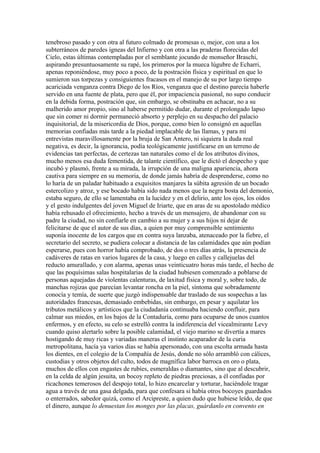 tenebroso pasado y con otra al futuro colmado de promesas o, mejor, con una a los
subterráneos de paredes ígneas del Infierno y con otra a las praderas florecidas del
Cielo, estas últimas contempladas por el semblante jocundo de monseñor Braschi,
aspirando presuntuosamente su rapé, los primeros por la mueca lúgubre de Echarri,
apenas reponiéndose, muy poco a poco, de la postración física y espiritual en que lo
sumieron sus torpezas y consiguientes fracasos en el manejo de su por largo tiempo
acariciada venganza contra Diego de los Ríos, venganza que el destino parecía haberle
servido en una fuente de plata, pero que él, por impaciencia pasional, no supo conducir
en la debida forma, postración que, sin embargo, se obstinaba en achacar, no a su
malherido amor propio, sino al haberse permitido dudar, durante el prolongado lapso
que sin comer ni dormir permaneció absorto y perplejo en su despacho del palacio
inquisitorial, de la misericordia de Dios, porque, como bien lo consignó en aquellas
memorias confiadas más tarde a la piedad implacable de las llamas, y para mí
entrevistas maravillosamente por la bruja de San Antero, ni siquiera la duda real
negativa, es decir, la ignorancia, podía teológicamente justificarse en un terreno de
evidencias tan perfectas, de certezas tan naturales como el de los atributos divinos,
mucho menos esa duda fementida, de talante científico, que le dictó el despecho y que
incubó y plasmó, frente a su mirada, la irrupción de una maligna apariencia, ahora
cautiva para siempre en su memoria, de donde jamás habría de desprenderse, como no
lo haría de un paladar habituado a exquisitos manjares la súbita agresión de un bocado
estercolizo y atroz, y ese bocado había sido nada menos que la negra bosta del demonio,
estaba seguro, de ello se lamentaba en la lucidez y en el delirio, ante los ojos, los oídos
y el gesto indulgentes del joven Miguel de Iriarte, que en aras de su apostolado médico
había rehusado el ofrecimiento, hecho a través de un mensajero, de abandonar con su
padre la ciudad, no sin confiarle en cambio a su mujer y a sus hijos ni dejar de
felicitarse de que el autor de sus días, a quien por muy comprensible sentimiento
suponía inocente de los cargos que en contra suya lanzaba, atenaceado por la fiebre, el
secretario del secreto, se pudiera colocar a distancia de las calamidades que aún podían
esperarse, pues con horror había comprobado, de dos o tres días atrás, la presencia de
cadáveres de ratas en varios lugares de la casa, y luego en calles y callejuelas del
reducto amurallado, y con alarma, apenas unas veinticuatro horas más tarde, el hecho de
que las poquísimas salas hospitalarias de la ciudad hubiesen comenzado a poblarse de
personas aquejadas de violentas calenturas, de laxitud física y moral y, sobre todo, de
manchas rojizas que parecían levantar roncha en la piel, síntoma que sobradamente
conocía y temía, de suerte que juzgó indispensable dar traslado de sus sospechas a las
autoridades francesas, demasiado embebidas, sin embargo, en pesar y aquilatar los
tributos metálicos y artísticos que la ciudadanía continuaba haciendo confluir, para
calmar sus miedos, en los bajos de la Contaduría, como para ocuparse de unos cuantos
enfermos, y en efecto, su celo se estrelló contra la indiferencia del vicealmirante Levy
cuando quiso alertarlo sobre la posible calamidad, el viejo marino se divertía a mares
hostigando de muy ricas y variadas maneras el instinto acaparador de la curia
metropolitana, hacía ya varios días se había apersonado, con una escolta armada hasta
los dientes, en el colegio de la Compañía de Jesús, donde no sólo arrambló con cálices,
custodias y otros objetos del culto, todos de magnífica labor barroca en oro o plata,
muchos de ellos con engastes de rubíes, esmeraldas o diamantes, sino que al descubrir,
en la celda de algún jesuita, un bocoy repleto de piedras preciosas, a él confiadas por
ricachones temerosos del despojo total, lo hizo encarcelar y torturar, haciéndole tragar
agua a través de una gasa delgada, para que confesara si había otros bocoyes guardados
o enterrados, sabedor quizá, como el Arcipreste, a quien dudo que hubiese leído, de que
el dinero, aunque lo denuestan los monges por las placas, guárdanlo en convento en
 