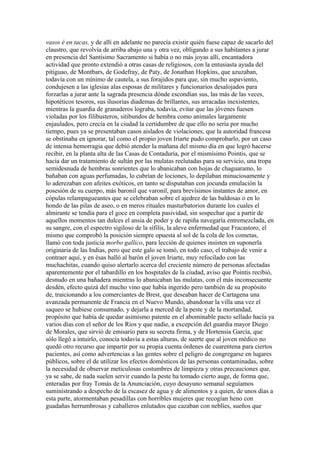 vasos é en tacas, y de allí en adelante no parecía existir quién fuese capaz de sacarlo del
claustro, que revolvía de arriba abajo una y otra vez, obligando a sus habitantes a jurar
en presencia del Santísimo Sacramento si había o no más joyas allí, encantadora
actividad que pronto extendió a otras casas de religiosos, con la entusiasta ayuda del
pitiguao, de Montbars, de Godefray, de Paty, de Jonathan Hopkins, que azuzaban,
todavía con un mínimo de cautela, a sus forajidos para que, sin mucho aspaviento,
condujesen a las iglesias alas esposas de militares y funcionarios desalojados para
forzarlas a jurar ante la sagrada presencia dónde escondían sus, las más de las veces,
hipotéticos tesoros, sus ilusorias diademas de brillantes, sus arracadas inexistentes,
mientras la guardia de granaderos lograba, todavía, evitar que las jóvenes fuesen
violadas por los filibusteros, sitibundos de hembra como animales largamente
enjaulados, pero crecía en la ciudad la certidumbre de que ello no sería por mucho
tiempo, pues ya se presentaban casos aislados de violaciones, que la autoridad francesa
se obstinaba en ignorar, tal como el propio joven Iriarte pudo comprobarlo, por un caso
de intensa hemorragia que debió atender la mañana del mismo día en que logró hacerse
recibir, en la planta alta de las Casas de Contaduría, por el mismísimo Pointis, que se
hacía dar un tratamiento de sultán por las mulatas reclutadas para su servicio, una tropa
semidesnuda de hembras sonrientes que lo abanicaban con hojas de chaguaramo, lo
bañaban con aguas perfumadas, lo cubrían de lociones, lo depilaban minuciosamente y
lo aderezaban con afeites exóticos, en tanto se disputaban con jocunda emulación la
posesión de su cuerpo, más baronil que varonil, para brevísimos instantes de amor, en
cópulas relampagueantes que se celebraban sobre el ajedrez de las baldosas o en lo
hondo de las pilas de aseo, o en meros rituales masturbatorios durante los cuales el
almirante se tendía para el goce en completa pasividad, sin sospechar que a partir de
aquellos momentos tan dulces el ansia de poder y de rapiña navegaría entremezclada, en
su sangre, con el espectro sigiloso de la sífilis, la aleve enfermedad que Fracastoro, el
mismo que comprobó la posición siempre opuesta al sol de la cola de los cometas,
llamó con toda justicia morbo gallico, para lección de quienes insisten en suponerla
originaria de las Indias, pero que este galo se tomó, en todo caso, el trabajo de venir a
contraer aquí, y en ésas halló al barón el joven Iriarte, muy refocilado con las
muchachitas, cuando quiso alertarlo acerca del creciente número de personas afectadas
aparentemente por el tabardillo en los hospitales de la ciudad, aviso que Pointis recibió,
desnudo en una bañadera mientras lo abanicaban las mulatas, con el más inconsecuente
desdén, efecto quizá del mucho vino que había ingerido pero también de su propósito
de, traicionando a los comerciantes de Brest, que deseaban hacer de Cartagena una
avanzada permanente de Francia en el Nuevo Mundo, abandonar la villa una vez el
saqueo se hubiese consumado, y dejarla a merced de la peste y de la mortandad,
propósito que había de quedar asimismo patente en el abominable pacto sellado hacía ya
varios días con el señor de los Ríos y que nadie, a excepción del guardia mayor Diego
de Morales, que sirvió de emisario para su secreta firma, y de Hortensia García, que
sólo llegó a intuirlo, conocía todavía a estas alturas, de suerte que al joven médico no
quedó otro recurso que impartir por su propia cuenta órdenes de cuarentena para ciertos
pacientes, así como advertencias a las gentes sobre el peligro de congregarse en lugares
públicos, sobre el de utilizar los efectos domésticos de las personas contaminadas, sobre
la necesidad de observar meticulosas costumbres de limpieza y otras precauciones que,
ya se sabe, de nada suelen servir cuando la peste ha tomado cierto auge, de forma que,
enteradas por fray Tomás de la Anunciación, cuyo desayuno semanal seguíamos
suministrando a despecho de la escasez de agua y de alimentos y a quien, de unos días a
esta parte, atormentaban pesadillas con horribles mujeres que recogían heno con
guadañas herrumbrosas y caballeros enlutados que cazaban con neblíes, sueños que
 