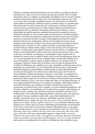 debíamos escucharle pormenorizadamente, pues les atribuía un sentido de vaticinio,
enteradas por él, digo, de la nueva amenaza que parecía descender sobre la ciudad,
extremamos ahora los cuidados ya emprendidos por Beltrana ante los rumores iniciales,
lavábamos diariamente todos los pisos de la casa, baldeábamos agua de mar varias
veces al día sobre la calzada, quemábamos benjuí, nos precavíamos con infusiones
improvisadas por Hortensia, rezábamos rosarios, mientras Federico se paseaba como
fiera cautiva por el caserón, ansioso de salir, contra nuestra voluntad, en busca de
Lucien Leclerq, cuya promesa aún le sorbía el magín, impulsos que luché hasta el
imposible por tratar ¿e atemperar, haciéndole reflexionar por enésima vez en lo
descabellado de aquella esperanza, poniéndole de presente la condición criminal y
desleal del sedicente bon fripon, hasta cuando me persuadí de la vanidad de aquellos
esfuerzos, mi astrónomo prematuro no descendía a escuchar razones, para él la única
razón de su existencia era ahora, sin duda, la promulgación universal de la índole
planetaria del astro de verdegueantes reflejos al cual tozudamente parecía elevar
plegarias en el crepúsculo, cualquier otra solución equivalía en su espíritu al fracaso,
deseaba la gloria, la gloria en vida, en plena juventud, se encontraba dispuesto a
sacrificarle hasta el último aliento, llegué a sentir celos de ella, celos de la gloria de
Federico, sin saber todavía que también la gloria, como la fortuna, se complace en
hurtarse a quien demasiado la anhela, sentía pues celos de una quimera elusiva, celos
sordos que, sin embargo, me empujaron a acompañarlo cuando, aquella tarde de
mediados de mayo en que la ciudad, al borde casi de la sed, desesperaba por sentir otra
vez el azote fecundante de las lluvias, acalladas desde los tristes días abrileños de la
toma de Bocachica, no pude ya parar su ímpetu irreflexivo, nos lanzamos bajo los
ventanajes y balcones volados, bajo el narcótico sol de la siesta al encuentro de las
cuadrillas de filibusteros que rondaban por el casco amurallado, acolitando junto con los
granaderos al vicealmirante Levy en su desaforada sed de incautarse cuanta piedra o
piedrecilla irradiase un guiño brillante, habían tomado ya toda la plata labrada del
convento de San Agustín, sin excluir las ricas andas de los pasos de la Pasión de
Nuestro Redentor, habían atormentado al superior y a dos frailes, reventándoles los
dedos meñiques, hasta sonsacarles dónde ocultaban los tesoros a ellos confiados por
particulares, habían saqueado el convento de La Merced, habían hallado buena cantidad
de reales, doblones y joyas, a más de los objetos del culto, en el de Santo Domingo, en
cuya capilla asistí hacía muy poco a las exequias de mi padre, y ahora había tocado el
turno al de San Diego, cuyos profesos y terciarios, incluido fray Tomás de la
Anunciación, que prefería ésta, cierta y tangible, a su otra irrealidad de guadañeras y de
siniestras volaterías, eran intimidados con el cañón de las escopetas a desembuchar sus
pingües secretos, mientras otras gavillas de bucaneros forzaban los portones de las
residencias de civiles adinerados indagando pistola en mano por más y más riquezas y
por pipas de vino que vaciaban en plena calle, así que iban tambaleando por las
calzadas, chorreantes de licor las comisuras, profiriendo canciones obscenas,
querellándose por las rapiñas like dogs that snarl about a bone, como ellos mismos
decían en sus coplas, and play together when they've none, entonando diatribas contra
España en las vetustas cabezas de Juana la Beltraneja que beltraneaba con don Beltrán
de la Cueva o de los judíos conversos en Aragón por Raimundo Lulio y cuya sangre
corría en todos nosotros, o loas al alcohol en versos goliardos, bibit hera, bibit herus,
bibit miles, bibit clerus, bibitille, bibit illa, bibit servus cum ancilla, bibit velox, bibit
piger, bibit albus, bibit niger, procacidades ingenuas e improvisadas, te prometo
disimulo si me agarras por el rabo, extravagancias versificadas, quand sur un éléphant
rouge vint un limacon armé qui leur criait fil deputains, arrivez! je versifie en dormant,
pero nosotros no buscábamos ni al caracol ni al elefante rojo sino al maldito Lucien
 