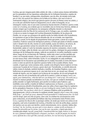 Leclerq, que por ninguna parte daba señales de vida, y a duras penas éramos defendidos
por los granaderos de las repentinas embestidas de los forbantes borrachos, urgidos de
hembra y ya, por tanto, enloquecidos, desafiantes, uno de ellos, de mirada extraviada
por el vino, me acarició las caderas con la baba en los labios, otro sacó al aire el
instrumento mágico, tan erecto que parecía querer elevarse en llamas como un cohete, y
no se dio por satisfecho hasta no latiguearme con él, sobre la basquiña, mi ya
intranquilo vientre, mas ni aun estas ocurrencias hacían desistir a Federico, quería a toda
costa ver a Leclerq, era evidente que no recordaba sino en forma muy borrosa, debido al
mismo estupor que le produjeron, las amarguras infligidas durante su alucinante
permanencia entre las filas de los carniceros de la Tortuga y que, en cambio, mantenía
vivida en su mente la imagen del Leclerq falsamente bondadoso de las playas de
Zamba, sin ver que sus arrumacos de aquella noche los había dictado sólo la prudencia,
en momentos en que la flota francesa deseaba dar, de ser avistada, una impresión
pacífica y casual, no he dejado de preguntarme hasta qué punto, a pesar de su genio
científico, Federico carecía de inteligencia práctica, ni hasta qué punto el talento creador
suele ir desprovisto de ella, inerme en cierta medida, ayuno de malicia, de astucia, de
los dones que permiten sortear los arrecifes de la vida, defenderse del resto de la
humanidad, captar al vuelo las taimadas argucias de nuestros semejantes, situar a cada
quién en su lugar, saber de dónde van a provenir los golpes, distinguir las generosidades
enemigas de las bellaquerías amigas, nada de eso poseía él, mi pobre muchacho a quien
ahora, luego de las revelaciones de Tabareau, siento más como a un hijo perdido que
como a un frustrado amante, él que se quedó en su edad y yo ando remontando la mía
en esta mueca final, señor torturador Ayala, lo veo indagando en cada semblante
desalmado de los bucaneros que pululaban por la ciudad, buscando el rostro del fripon
como si entre un ejército de espectros quisiese hallar el de su padre difunto, hasta
cuando, al igual que varias semanas atrás, cuando creía dirigirse hacia Lupercio en loca
carrera por la punta de los Careyes, quiero decir por Tierrabomba, se estrelló ahora de
súbito contra la fachada, también barbuda y temible, de Jonathan Hopkins, cuyos ojos
bulliciosos no quisieron reparar en él, sino más bien en mí, me encajó una vibrante
mirada de lujuria, casi me capturó con la dureza de sus pupilas, de un azul pringado de
verde, antes de asir al muchacho del cuello de la camisa y soltar un áspero I meet you
again, poor damned boy, what the hell are you doing now?, look at me, I'd crush you, y
mostró su manaza peluda sacudiéndose en el aire, creí que en verdad lo destriparía,
podía entender su inglés barbotante, pero preferí no traducir para Federico, que
temblaba como natilla y trataba de balbucir explicaciones en francés, y en cambio ni
corta ni perezosa abordé al hombrachón, pues me sabía a buen seguro bajo la vigilancia
de los granaderos franceses, le dije we are just looking for mister Luden Leclerq, have
you seen him? Do you know where he is?, entonces Hopkins soltó un gruñido de
apaciguamiento, volvió a clavarme la candente mirada, inquirió where comes this young
belle from ?, my God! go away, damned French grenadiersl' I shall possess her, by God
and the King!, pero era sólo un gesto, claro está, no estaban las circunstancias como
para violaciones, en tal prohibición habían sido muy terminantes tanto Pointis como
Levy, a quienes les iba en ello su prestigio militar, de modo que insistí con calma en mi
pregunta, cuál sería el paradero de Leclerq, el hombre me miró de arriba abajo, acarició
mis pechos con sus ojos casi táctiles, sonrió siniestramente, torvo, ojizaino, ladino dijo
Leclerq?, he, he, Leclerq, my poor girl, is now dead or, comme on dit en francais, il
mange les pissenlits par la racine, you can be sure, ma petite, y lanzó una cínica
risotada para añadir, myself, young belle, I murdered him last night, believe it, because
he was a damned stupid bad friend, a bastará, you know, un fils de putain, he tried to
carry off from me a nice girl like yourself, you know, he was led away by passion, the
 