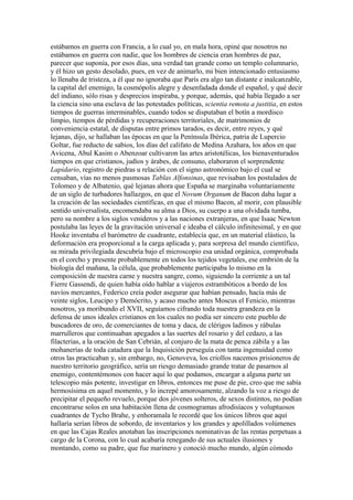 estábamos en guerra con Francia, a lo cual yo, en mala hora, opiné que nosotros no
estábamos en guerra con nadie, que los hombres de ciencia eran hombres de paz,
parecer que suponía, por esos días, una verdad tan grande como un templo columnario,
y él hizo un gesto desolado, pues, en vez de animarlo, mi bien intencionado entusiasmo
lo llenaba de tristeza, a él que no ignoraba que París era algo tan distante e inalcanzable,
la capital del enemigo, la cosmópolis alegre y desenfadada donde el español, y qué decir
del indiano, sólo risas y desprecios inspiraba, y porque, además, qué había llegado a ser
la ciencia sino una esclava de las potestades políticas, scientia remota a justitia, en estos
tiempos de guerras interminables, cuando todos se disputaban el botín a mordisco
limpio, tiempos de pérdidas y recuperaciones territoriales, de matrimonios de
conveniencia estatal, de disputas entre primos tarados, es decir, entre reyes, y qué
lejanas, dijo, se hallaban las épocas en que la Península Ibérica, patria de Lupercio
Goltar, fue reducto de sabios, los días del califato de Medina Azahara, los años en que
Avicena, Abul Kasim o Abenzoar cultivaron las artes aristotélicas, los bienaventurados
tiempos en que cristianos, judíos y árabes, de consuno, elaboraron el sorprendente
Lapidario, registro de piedras u relación con el signo astronómico bajo el cual se
censaban, vías no menos pasmosas Tablas Alfonsinas, que revisaban los postulados de
Tolomeo y de Albatenio, qué lejanas ahora que España se marginaba voluntariamente
de un siglo de turbadores hallazgos, en que el Novum Organum de Bacon daba lugar a
la creación de las sociedades científicas, en que el mismo Bacon, al morir, con plausible
sentido universalista, encomendaba su alma a Dios, su cuerpo a una olvidada tumba,
pero su nombre a los siglos venideros y a las naciones extranjeras, en que Isaac Newton
postulaba las leyes de la gravitación universal e ideaba el cálculo infinitesimal, y en que
Hooke inventaba el barómetro de cuadrante, establecía que, en un material elástico, la
deformación era proporcional a la carga aplicada y, para sorpresa del mundo científico,
su mirada privilegiada descubría bajo el microscopio esa unidad orgánica, comprobada
en el corcho y presente probablemente en todos los tejidos vegetales, ese embrión de la
biología del mañana, la célula, que probablemente participaba lo mismo en la
composición de nuestra carne y nuestra sangre, como, siguiendo la corriente a un tal
Fierre Gassendi, de quien había oído hablar a viajeros estrambóticos a bordo de los
navíos mercantes, Federico creía poder asegurar que habían pensado, hacía más de
veinte siglos, Leucipo y Demócrito, y acaso mucho antes Moscus el Fenicio, mientras
nosotros, ya moribundo el XVII, seguíamos cifrando toda nuestra grandeza en la
defensa de unos ideales cristianos en los cuales no podía ser sincero este pueblo de
buscadores de oro, de comerciantes de toma y daca, de clérigos ladinos y rábulas
marrulleros que continuaban apegados a las suertes del rosario y del cedazo, a las
filacterias, a la oración de San Cebrián, al conjuro de la mata de penca zábila y a las
mohanerías de toda catadura que la Inquisición perseguía con tanta ingenuidad como
otros las practicaban y, sin embargo, no, Genoveva, los criollos nacemos prisioneros de
nuestro territorio geográfico, sería un riesgo demasiado grande tratar de pasarnos al
enemigo, contentémonos con hacer aquí lo que podamos, encargar a alguna parte un
telescopio más potente, investigar en libros, entonces me puse de pie, creo que me sabía
hermosísima en aquel momento, y lo increpé amorosamente, alzando la voz a riesgo de
precipitar el pequeño revuelo, porque dos jóvenes solteros, de sexos distintos, no podían
encontrarse solos en una habitación llena de cosmogramas afrodisíacos y voluptuosos
cuadrantes de Tycho Brahe, y enhoramala le recordé que los únicos libros que aquí
hallaría serían libros de sobordo, de inventarios y los grandes y apolillados volúmenes
en que las Cajas Reales anotaban las inscripciones nominativas de las rentas perpetuas a
cargo de la Corona, con lo cual acabaría renegando de sus actuales ilusiones y
montando, como su padre, que fue marinero y conoció mucho mundo, algún cómodo
 