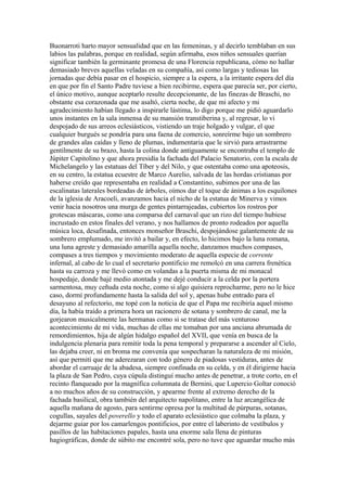 Buonarroti harto mayor sensualidad que en las femeninas, y al decirlo temblaban en sus
labios las palabras, porque en realidad, según afirmaba, esos niños sensuales querían
significar también la germinante promesa de una Florencia republicana, cómo no hallar
demasiado breves aquellas veladas en su compañía, así como largas y tediosas las
jornadas que debía pasar en el hospicio, siempre a la espera, a la irritante espera del día
en que por fin el Santo Padre tuviese a bien recibirme, espera que parecía ser, por cierto,
el único motivo, aunque aceptarlo resulte decepcionante, de las finezas de Braschi, no
obstante esa corazonada que me asaltó, cierta noche, de que mi afecto y mi
agradecimiento habían llegado a inspirarle lástima, lo digo porque me pidió aguardarlo
unos instantes en la sala inmensa de su mansión transtiberina y, al regresar, lo vi
despojado de sus arreos eclesiásticos, vistiendo un traje holgado y vulgar, el que
cualquier burgués se pondría para una faena de comercio, sonreírme bajo un sombrero
de grandes alas caídas y lleno de plumas, indumentaria que le sirvió para arrastrarme
gentilmente de su brazo, hasta la colina donde antiguamente se encontraba el templo de
Júpiter Capitolino y que ahora presidía la fachada del Palacio Senatorio, con la escala de
Michelangelo y las estatuas del Tíber y del Nilo, y que ostentaba como una apoteosis,
en su centro, la estatua ecuestre de Marco Aurelio, salvada de las hordas cristianas por
haberse creído que representaba en realidad a Constantino, subimos por una de las
escalinatas laterales bordeadas de árboles, oímos dar el toque de ánimas a los esquilones
de la iglesia de Aracoeli, avanzamos hacia el nicho de la estatua de Minerva y vimos
venir hacia nosotros una murga de gentes pintarrajeadas, cubiertos los rostros por
grotescas máscaras, como una comparsa del carnaval que un rizo del tiempo hubiese
incrustado en estos finales del verano, y nos hallamos de pronto rodeados por aquella
música loca, desafinada, entonces monseñor Braschi, despojándose galantemente de su
sombrero emplumado, me invitó a bailar y, en efecto, lo hicimos bajo la luna romana,
una luna agreste y demasiado amarilla aquella noche, danzamos muchos compases,
compases a tres tiempos y movimiento moderato de aquella especie de corrente
infernal, al cabo de lo cual el secretario pontificio me remolcó en una carrera frenética
hasta su carroza y me llevó como en volandas a la puerta misma de mi monacal
hospedaje, donde bajé medio atontada y me dejé conducir a la celda por la portera
sarmentosa, muy ceñuda esta noche, como si algo quisiera reprocharme, pero no le hice
caso, dormí profundamente hasta la salida del sol y, apenas hube entrado para el
desayuno al refectorio, me topé con la noticia de que el Papa me recibiría aquel mismo
día, la había traído a primera hora un racionero de sotana y sombrero de canal, me la
gorjearon musicalmente las hermanas como si se tratase del más venturoso
acontecimiento de mi vida, muchas de ellas me tomaban por una anciana abrumada de
remordimientos, hija de algún hidalgo español del XVII, que venía en busca de la
indulgencia plenaria para remitir toda la pena temporal y prepararse a ascender al Cielo,
las dejaba creer, ni en broma me convenía que sospecharan la naturaleza de mi misión,
así que permití que me aderezaran con todo género de piadosas vestiduras, antes de
abordar el carruaje de la abadesa, siempre confinada en su celda, y en él dirigirme hacia
la plaza de San Pedro, cuya cúpula distinguí mucho antes de penetrar, a trote corto, en el
recinto flanqueado por la magnífica columnata de Bernini, que Lupercio Goltar conoció
a no muchos años de su construcción, y apearme frente al extremo derecho de la
fachada basilical, obra también del arquitecto napolitano, entre la luz arcangélica de
aquella mañana de agosto, para sentirme opresa por la multitud de púrpuras, sotanas,
cogullas, sayales del poverello y todo el aparato eclesiástico que colmaba la plaza, y
dejarme guiar por los camarlengos pontificios, por entre el laberinto de vestíbulos y
pasillos de las habitaciones papales, hasta una enorme sala llena de pinturas
hagiográficas, donde de súbito me encontré sola, pero no tuve que aguardar mucho más
 