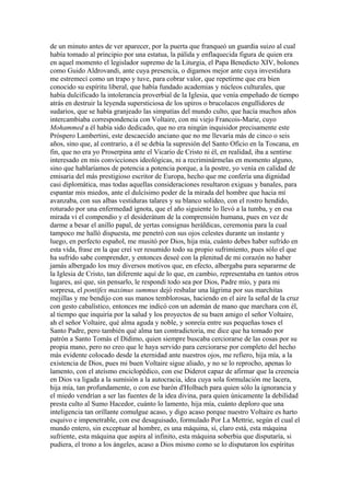 de un minuto antes de ver aparecer, por la puerta que franqueó un guardia suizo al cual
había tomado al principio por una estatua, la pálida y enflaquecida figura de quien era
en aquel momento el legislador supremo de la Liturgia, el Papa Benedicto XIV, bolones
como Guido Aldrovandi, ante cuya presencia, o digamos mejor ante cuya investidura
me estremecí como un trapo y tuve, para cobrar valor, que repetirme que era bien
conocido su espíritu liberal, que había fundado academias y núcleos culturales, que
había dulcificado la intolerancia proverbial de la Iglesia, que venía empeñado de tiempo
atrás en destruir la leyenda supersticiosa de los upiros o brucolacos engullidores de
sudarios, que se había granjeado las simpatías del mundo culto, que hacía muchos años
intercambiaba correspondencia con Voltaire, con mi viejo Francois-Marie, cuyo
Mohammed a él había sido dedicado, que no era ningún inquisidor precisamente este
Próspero Lambertini, este descaecido anciano que no me llevaría más de cinco o seis
años, sino que, al contrario, a él se debía la supresión del Santo Oficio en la Toscana, en
fin, que no era yo Proserpina ante el Vicario de Cristo ni él, en realidad, iba a sentirse
interesado en mis convicciones ideológicas, ni a recriminármelas en momento alguno,
sino que hablaríamos de potencia a potencia porque, a la postre, yo venía en calidad de
emisaria del más prestigioso escritor de Europa, hecho que me confería una dignidad
casi diplomática, mas todas aquellas consideraciones resultaron exiguas y banales, para
espantar mis miedos, ante el dulcísimo poder de la mirada del hombre que hacia mí
avanzaba, con sus albas vestiduras talares y su blanco solideo, con el rostro hendido,
roturado por una enfermedad ignota, que el año siguiente lo llevó a la tumba, y en esa
mirada vi el compendio y el desiderátum de la comprensión humana, pues en vez de
darme a besar el anillo papal, de yertas consignas heráldicas, ceremonia para la cual
tampoco me halló dispuesta, me penetró con sus ojos celestes durante un instante y
luego, en perfecto español, me musitó por Dios, hija mía, cuánto debes haber sufrido en
esta vida, frase en la que creí ver resumido todo su propio sufrimiento, pues sólo el que
ha sufrido sabe comprender, y entonces deseé con la plenitud de mi corazón no haber
jamás albergado los muy diversos motivos que, en efecto, albergaba para separarme de
la Iglesia de Cristo, tan diferente aquí de lo que, en cambio, representaba en tantos otros
lugares, así que, sin pensarlo, le respondí todo sea por Dios, Padre mío, y para mi
sorpresa, el pontifex maximus summus dejó resbalar una lágrima por sus marchitas
mejillas y me bendijo con sus manos temblorosas, haciendo en el aire la señal de la cruz
con gesto cabalístico, entonces me indicó con un ademán de mano que marchara con él,
al tiempo que inquiría por la salud y los proyectos de su buen amigo el señor Voltaire,
ah el señor Voltaire, qué alma aguda y noble, y sonreía entre sus pequeñas toses el
Santo Padre, pero también qué alma tan contradictoria, me dice que ha tomado por
patrón a Santo Tomás el Dídimo, quien siempre buscaba cerciorarse de las cosas por su
propia mano, pero no creo que le haya servido para cerciorarse por completo del hecho
más evidente colocado desde la eternidad ante nuestros ojos, me refiero, hija mía, a la
existencia de Dios, pues mi buen Voltaire sigue aliado, y no se lo reprocho, apenas lo
lamento, con el ateísmo enciclopédico, con ese Diderot capaz de afirmar que la creencia
en Dios va ligada a la sumisión a la autocracia, idea cuya sola formulación me lacera,
hija mía, tan profundamente, o con ese barón d'Holbach para quien sólo la ignorancia y
el miedo vendrían a ser las fuentes de la idea divina, para quien únicamente la debilidad
presta culto al Sumo Hacedor, cuánto lo lamento, hija mía, cuánto deploro que una
inteligencia tan orillante comulgue acaso, y digo acaso porque nuestro Voltaire es harto
esquivo e impenetrable, con ese desaguisado, formulado Por La Mettrie, según el cual el
mundo entero, sin exceptuar al hombre, es una máquina, sí, claro está, esta máquina
sufriente, esta máquina que aspira al infinito, esta máquina soberbia que disputaría, si
pudiera, el trono a los ángeles, acaso a Dios mismo como se lo disputaron los espíritus
 