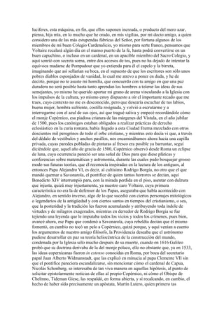 luciferes, esta máquina, en fin, que ellos suponen increada, o producto del mero azar,
piensa, hija mía, en lo mucho que he orado, en mis vigilias, por mi docto amigo, a quien
considero una de las más estupendas fábricas del Señor, por fortuna algunos de los
miembros de mi buen Colegio Cardenalicio, yo mismo para serte franco, pensamos que
Voltaire recalará algún día en el manso puerto de la fe, hasta podrá convertirse en un
buen capuchino, o incluso en un cardenal, en un apacible miembro del Sacro Colegio, y
aquí sonrió con secreta sorna, entre dos accesos de tos, pues no ha dejado de intentar la
equívoca madame de Pompadour que yo extienda para él el capelo y la birreta,
imaginando que así sellarían su boca, en el supuesto de que los escritores son sólo unos
pobres diablos esponjados de vanidad, lo cual me atrevo a poner en duda, y he de
decirte, porque no te asuste mi homilía, que concuerdo con tu amigo en que una paz
duradera no será posible hasta tanto aprendan los hombres a tolerar las ideas de sus
semejantes, yo mismo he querido aportar mi grano de arena vinculando a la Iglesia con
los impulsos de la cultura, yo mismo estoy dispuesto a oír el importante recado que me
traes, cuyo contexto no me es desconocido, pero que desearía escuchar de tus labios,
buena mujer, hembra sufriente, costilla resignada, y volvió a escrutarme y a
interrogarme con el azul de sus ojos, así que tragué saliva y empecé recordándole cómo
el monje Copérnico, esa piadosa criatura de las márgenes del Vístula, en el año jubilar
de 1500, pues los canónigos estaban obligados a realizar prácticas de derecho
eclesiástico en la curia romana, había llegado a esta Ciudad Eterna mezclado con otros
doscientos mil peregrinos de todo el orbe cristiano, y mientras esto decía vi que, a través
del dédalo de vestíbulos y anchos pasillos, nos encaminábamos ahora hacia una capilla
privada, cuyas paredes pobladas de pinturas al fresco era posible ya barruntar, seguí
diciéndole que, aquel año de gracia de 1500, Copérnico observó desde Roma un eclipse
de luna, cuya ocurrencia pareció ser una señal de Dios para que diese pláticas y
conferencias sobre matemáticas y astronomía, durante las cuales pudo bosquejar grosso
modo sus futuras teorías, que él reconocía inspiradas en la lectura de los antiguos, al
entonces Papa Alejandro VI, es decir, al cultísimo Rodrigo Borgia, no otro que el que
mandó quemar a Savonarola, el pontífice de quien tantos horrores se decían, aquí
Benedicto XIV interrumpió para, con la mirada perdida en el piso, asentar con dulzura
que injusta, quizá muy injustamente, ya nuestro caro Voltaire, cuya primera
característica no era la de defensor de los Papas, aseguraba que había acontecido con
Alejandro, en sentido inverso, algo de lo que sucedió con ciertos personajes mitológicos
o legendarios de la antigüedad y con ciertos santos en tiempos del cristianismo, o sea,
que la posteridad y la tradición les fueron acumulando y atribuyendo toda índole de
virtudes y de milagros exagerados, mientras en derredor de Rodrigo Borgia se fue
tejiendo una leyenda que le imputaba todos los vicios y todos los crímenes, pues bien,
avancé ahora, ese Papa que condenó a Savonarola, cuya rebeldía decían que él mismo
fomentó, en cambio no tocó un pelo a Copérnico, quizá porque, y aquí venían a cuento
los argumentos de nuestro amigo filósofo, la Providencia deseaba que el astrónomo
pudiese desarrollar en paz su teoría heliocéntrica de la construcción del mundo,
condenada por la Iglesia sólo mucho después de su muerte, cuando en 1616 Galileo
probó que su doctrina derivaba de la del monje polaco, ello no obstante que, ya en 1533,
las ideas copernicanas fueron in extenso conocidas en Roma, por boca del secretario
papal Juan Alberto Widmanstadt, que las explicó en minucia al papa Clemente VII sin
que el pontífice pareciera escandalizarse, sin mencionar cómo el cardenal de Capua,
Nicolás Schonberg, se interesaba de tan viva manera en aquellas hipótesis, al punto de
solicitar epistolarmente noticias de ellas al propio Copérnico, ni cómo el Obispo de
Chelmno, Tideman Giese, las respaldó, en forma abierta, y sí recalcando, en cambio, el
hecho de haber sido precisamente un apóstata, Martín Lutero, quien primero tas
 