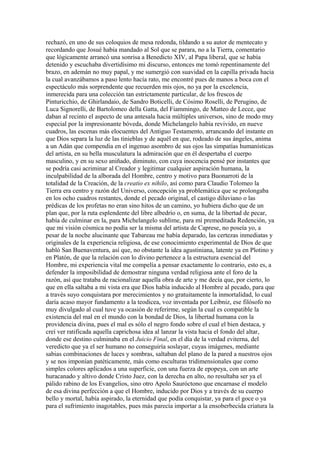 rechazó, en uno de sus coloquios de mesa redonda, tildando a su autor de mentecato y
recordando que Josué había mandado al Sol que se parara, no a la Tierra, comentario
que lógicamente arrancó una sonrisa a Benedicto XIV, al Papa liberal, que se había
detenido y escuchaba divertidísimo mi discurso, entonces me tomó repentinamente del
brazo, en ademán no muy papal, y me sumergió con suavidad en la capilla privada hacia
la cual avanzábamos a paso lento hacía rato, me encontré pues de manos a boca con el
espectáculo más sorprendente que recuerden mis ojos, no ya por la excelencia,
inmerecida para una colección tan estrictamente particular, de los frescos de
Pinturicchio, de Ghirlandaio, de Sandro Boticelli, de Cósimo Roselli, de Perugino, de
Luca Signorelli, de Bartolomeo della Gatta, del Fiammingo, de Matteo de Lecce, que
daban al recinto el aspecto de una antesala hacia múltiples universos, sino de modo muy
especial por la impresionante bóveda, donde Michelangelo había revivido, en nueve
cuadros, las escenas más elocuentes del Antiguo Testamento, arrancando del instante en
que Dios separa la luz de las tinieblas y de aquél en que, rodeado de sus ángeles, anima
a un Adán que compendia en el ingenuo asombro de sus ojos las simpatías humanísticas
del artista, en su bella musculatura la admiración que en él despertaba el cuerpo
masculino, y en su sexo aniñado, diminuto, con cuya inocencia pensé por instantes que
se podría casi acriminar al Creador y legitimar cualquier aspiración humana, la
inculpabilidad de la alborada del Hombre, centro y motivo para Buonarroti de la
totalidad de la Creación, de la creatio ex nihilo, así como para Claudio Tolomeo la
Tierra era centro y razón del Universo, concepción ya problemática que se prolongaba
en los ocho cuadros restantes, donde el pecado original, el castigo diluviano o las
prédicas de los profetas no eran sino hitos de un camino, yo hubiera dicho que de un
plan que, por la ruta esplendente del libre albedrío o, en suma, de la libertad de pecar,
había de culminar en la, para Michelangelo sublime, para mí premeditada Redención, ya
que mi visión cósmica no podía ser la misma del artista de Caprese, no poseía yo, a
pesar de la noche alucinante que Tabareau me había deparado, las certezas inmediatas y
originales de la experiencia religiosa, de ese conocimiento experimental de Dios de que
habló San Buenaventura, así que, no obstante la idea agustiniana, latente ya en Plotino y
en Platón, de que la relación con lo divino pertenece a la estructura esencial del
Hombre, mi experiencia vital me compelía a pensar exactamente lo contrario, esto es, a
defender la imposibilidad de demostrar ninguna verdad religiosa ante el foro de la
razón, así que trataba de racionalizar aquella obra de arte y me decía que, por cierto, lo
que en ella saltaba a mi vista era que Dios había inducido al Hombre al pecado, para que
a través suyo conquistara por merecimientos y no gratuitamente la inmortalidad, lo cual
daría acaso mayor fundamento a la teodicea, voz inventada por Leibniz, ese filósofo no
muy divulgado al cual tuve ya ocasión de referirme, según la cual es compatible la
existencia del mal en el mundo con la bondad de Dios, la libertad humana con la
providencia divina, pues el mal es sólo el negro fondo sobre el cual el bien destaca, y
creí ver ratificada aquella caprichosa idea al lanzar la vista hacia el fondo del altar,
donde ese destino culminaba en el Juicio Final, en el día de la verdad eviterna, del
veredicto que ya el ser humano no conseguiría soslayar, cuyas imágenes, mediante
sabias combinaciones de luces y sombras, saltaban del plano de la pared a nuestros ojos
y se nos imponían patéticamente, más como esculturas tridimensionales que como
simples colores aplicados a una superficie, con una fuerza de epopeya, con un arte
huracanado y altivo donde Cristo Juez, con la derecha en alto, no resultaba ser ya el
pálido rabino de los Evangelios, sino otro Apolo Sauróctono que encarnase el modelo
de esa divina perfección a que el Hombre, inducido por Dios y a través de su cuerpo
bello y mortal, había aspirado, la eternidad que podía conquistar, ya para el goce o ya
para el sufrimiento inagotables, pues más parecía importar a la ensoberbecida criatura la
 