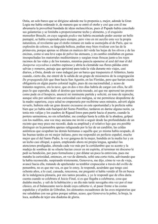 Ostia, un solo barco que se dirigiese adonde me lo proponía o, mejor, adonde la Gran
Logia me había ordenado ir, de manera que se entró el otoño y creí que con él me
abrumaría la proverbial bandada de ideas melancólicas, pues el Papado había cancelado
sus galanterías y se limitaba a proporcionarme techo y alimento, y el exquisito
monseñor Braschi, en cuyo sagrado podice me habría encantado poder asestar un bello
puntapié, se había evaporado para siempre, pero vino en mi auxilio esta vez la propia
naturaleza, al revelarme que el otoño romano en nada se asemejaba al de París, que su
explosión de colores, su lánguida belleza, podían muy bien rivalizar con las de la
primavera, porque apenas se diluían en matices del verde las hojas de los olivos y de las
encinas, como si una leve capa de polvo las atenuara, y en cambio estallaban en gamas
insospechadas los matorrales mediterráneos y surgían rosas frescas junto a los rojos
racimos de las vides y de los tomates, mientras parecía oponerse al azul del mar el del
Juniperus oxycedrus o enebro espinoso y abría la clemátide sus flores pálidas entre
salvias y romeros, paisaje que aprisioné para toda la vida durante mis viajes, casi
diarios, a Ostia, donde en vano indagué por un barco que traspusiera el Atlántico, hasta
cuando, cierto día, me enteré de la salida de un grupo de misioneros de la congregación
De propaganda fide que iban hacia San Agustín, en las Floridas, pero que harían escala
obligatoria en algún puerto colonial inglés, pues de esa nacionalidad, y acaso de
tratantes negreros, era la nave, que en dos o tres días habría de cargar con ellos, he allí
pues lo que esperaba, dado el destino que tenía trazado, así que me apersoné tan pronto
como pude en el hospicio, anuncié mi inminente partida y solicité, en tono de reproche,
aunque sólo por satisfacer una curiosidad casi maligna, se me permitiese despedirme de
la madre superiora, cuya salud no empeoraría por recibirme unos minutos, advertí algún
revuelo, hubiera sido un gran desaire excusarse en esta oportunidad y la prefecta sabía
bien que yo había sido huésped del Sumo Pontífice, tardaron en darme alguna razón, ya
tenía mis valijas y los cuadros de Rigaud listos para partir hacia el puerto, cuando la
portera sarmentosa, no sin refunfuñar, me condujo hasta la celda de la abadesa, golpeé
con los nudillos, una voz muy anciana me invitó a seguir desde las profundidades de un
recinto que muy poco me recordó, dada su amplitud y el relativo lujo que era posible
distinguir en la penumbra apenas rafagueada por la luz de un candilón, las celdas
auténticas que ocupaban las demás hermanas o aquélla que yo misma había ocupado, di
las buenas tardes en mi mejor italiano, pero me respondió en perfecto español, mucho
mejor que el del Santo Padre, la voz gangosa de la mujer, hundida en la media luz y en
un lecho casi obispal, a quien, empleando ahora mi propia lengua, agradecí las
atenciones prodigadas, alterada cada vez más por la certidumbre que su acento y la
madeja de sombras de su silueta hacían crecer en mi espíritu, al terminar mi discurso le
pedí su bendición, por puro formulismo y por dilatar un poco la entrevista, pues me
mataba la curiosidad, entonces, en vez de dármela, soltó una corta risita, adivinando que
la había reconocido, suspirando tristemente, Genoveva, me dijo, cómo te ves de vieja,
avancé hacia ella, tratando de aprehender su temblor crepuscular a través del ovillo de
penumbra, no es que me vea, es que lo estoy, le respondí, acuérdate que tengo casi
ochenta años, a lo cual, cansada, rencorosa, me preguntó si había venido al fin en busca
de la indulgencia plenaria, por mis tantos pecados, y yo le respondí que de ellos daría
cuenta cuando se celebrara el Juicio Final, si es que llegaba a celebrarse, cosa que
dudaba mucho, y salí de la habitación y un día más tarde navegaba otra vez por el mar
clásico, en el balanceante navío desde cuya cubierta vi, al pasar frente a las costas
españolas y el peñón de Gibraltar, los aleteantes escuadrones de las aves migratorias que
me saludaban con sus gritos porque sabían, acaso, que Genoveva la pobre, la bruja, la
loca, acababa de tejer una diadema de gloria.
 