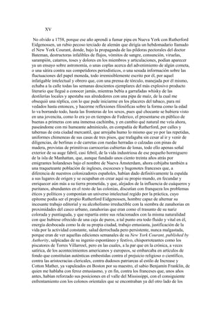 XV

 No olvido a 1758, porque ese año aprendí a fumar pipa en Nueva York con Rutherford
Eidgenossen, un rubio pecoso terciado de alemán que dirigía un hebdomadario llamado
el New York Courant, donde, bajo la propaganda de las píldoras pectorales del doctor
Bateman, destructoras infalibles de flujos, vómitos de sangre, consunción, viruelas,
sarampión, catarros, toses y dolores en los miembros y articulaciones, podían aparecer
ya un ensayo sobre astronomía, o unas coplas acerca del advenimiento de algún cometa,
o una sátira contra sus competidores periodísticos, o una sesuda información sobre las
fluctuaciones del papel moneda, todo irremisiblemente escrito por él, por aquel
infatigable intelectual y obrero que, con una prensa de tórculo, manejada por él mismo,
echaba a la calle todas las semanas doscientos ejemplares del más explosivo producto
literario que llegué a conocer jamás, mientras bebía a garrafadas whisky de las
destilerías locales y apestaba sus alrededores con una pipa de maíz, de la cual me
obsequió una réplica, con lo que pude iniciarme en los placeres del tabaco, para mí
vedados hasta entonces, y hacerme reflexiones filosóficas sobre la forma como la edad
lo va borrando todo, hasta las fronteras de los sexos, pues qué chocante se hubiera visto
en una jovencita, como lo era yo en tiempos de Federico, el presentarse en público de
buenas a primeras con una inmensa cachimba, y en cambio qué natural me veía ahora,
paseándome con mi humeante adminículo, en compañía de Rutherford, por calles y
tabernas de esta ciudad mercantil, que arrojaba humo lo mismo que yo por las repetidas,
uniformes chimeneas de sus casas de tres pisos, que trafagaba sin cesar al ir y venir de
diligencias, de berlinas o de carretas con ruedas herradas o calzadas con pinas de
madera, provistas de primitivas carrocerías cubiertas de lonas, todo ello apenas señal
exterior de su auge fabril, casi febril, de la vida industriosa de ese pequeño hormiguero
de la isla de Manhattan, que, aunque fundado unos ciento treinta años atrás por
emigrantes holandeses bajo el nombre de Nueva Ámsterdam, ahora cobijaba también a
una traqueteante población de ingleses, escoceses y hugonotes franceses que, a
diferencia de nuestros colonizadores españoles, habían dado definitivamente la espalda
a sus lugares de origen y se ocupaban en crear aquí su propio mundo, en fecundar y
enriquecer aún más a su tierra prometida, y que, alejados de la influencia de cuáqueros y
puritanos, abundantes en el resto de las colonias, discutían con franqueza los problemas
éticos y políticos y componían un universo intelectual regido por la práctica, cuyo
epítome podía ser el propio Rutherford Eidgenossen, hombre capaz de alternar su
incesante trabajo editorial y su alcoholismo irreductible con la siembra de zanahorias en
proximidades del casco urbano, zanahorias que eran como el trasunto de su nariz
colorada y puntiaguda, y que repartía entre sus relacionados con la misma naturalidad
con que hubiese ofrecido de una caja de puros, a tal punto era todo fluido y vital en él,
energía desbocada como la de su propia ciudad, trabajo entusiasta, justificación de la
vida por la actividad constante, salud derrochada pero persistente, nunca malgastada,
porque eran de ver aquellas ediciones semanales de su New York Courant, published by
Authority, salpicadas de su ingenio espontáneo y festivo, chisporroteantes como los
piscatores de Torres Villarroel, pero en las cuales, a la par que en la crónica, a veces
satírica, de los acontecimientos americanos y europeos, se embarcaba en artículos de
fondo que constituían auténticas embestidas contra el prejuicio religioso o científico,
contra las aristocracias clericales, contra dudosos patriarcas al estilo de Increase y
Cotton Mather, ya vapuleados en Boston por su maestro, el sabio Benjamín Franklin, de
quien me hablaba con feroz entusiasmo, y en fin, contra los franceses que, unos años
antes, habían reforzado sus posiciones en el valle del Mississippi, con el consiguiente
enfrentamiento con los colonos orientales que se encontraban ya del otro lado de los
 