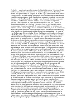 Apalaches y que ahora despertaban la natural solidaridad de todo el Este, situación que
me hubiese resultado indiferente apenas un año antes, pero que ahora absorbía mi
interés, pues, para cumplir los designios de la Gran Logia que me habían traído junto a
Eidgenossen, era necesario que me empapara de todo el clima político y moral de estas
complejas colonias inglesas, donde el periodismo comenzaba a suplantar con éxito a la
literatura y a la filosofía, debido en principio a que, demasiado atareados a cualquier
hora del día, sus habitantes preferían enterarse de las cosas a través de palabras
sencillas, claras y sucintas, de forma que cada ejemplar del New York Courant, así
llamado en homenaje al New-England Courant de Franklin, o de los otros muchos
semanarios que circulaban, era pasado de mano en mano o leído en voz alta, en las
tabernas, por una comunidad que ansiaba mantenerse informada, al día de cuanto suceso
político, religioso, intelectual, comercial o legal pudiese afectarla de cualquier modo, y
así se produjo, por ejemplo, aquel estallido de alegría, no muy racional a mi modo de
ver, al saberse que el joven brigadier George Washington, comisionado por el general
John Forbes, había expulsado a los franceses de Fort Duquesne, posición en la cual se
habían mantenido inexpugnables durante largos años y que les permitía llevar muy
buena ventaja en la guerra fronteriza, recuerdo la manera afanosa como, aquel día
lluvioso de noviembre, Rutherford escribió, compuso e imprimió su periódico, que se
agotó en dos o tres cuadras, y la forma apasionada con que luego, al calor de muchos
vasos de whisky, me habló de Washington, de quien a lo que parece había sido maestro
particular, años atrás, en la región del Chontak, un muchacho más que brillante, toda
una cabeza, me decía, había que ver lo mucho que aquel virginiano de sólo veinte años
sabía sobre historia, sobre estrategia militar, sobre ética clásica, la forma como recitaba
de memoria párrafos enteros del Peregrine Pickle, su dominio de la ciencia de levantar
planos de tierras, que demostró como agrimensor del distrito de Culpeper, pero ante
todo su arrojo como oficial del ejército, ya bajo las órdenes del gobernador Dinwiddie,
ya del general Braddock, en cuyas contiendas no había rodado, sin embargo, con toda la
suerte que fuera de desearse, razón por la cual a Rutherford lo alegraba sobremanera
este triunfo que ahora, de fijo, lo haría escalar los más altos grados en esa carrera de las
armas a la cual, bien lo recordaba, lo indujo enhorabuena su medio hermano Lawrence,
hijo del primer matrimonio de su padre, que había servido bajo las banderas del
almirante Vernon, el mismo que defendió ante el Parlamento de Londres la
conveniencia de hostigar a las colonias españolas, que llegó a tomarse a Portobelo y
que, dieciocho años atrás, por los días de mi más activa militancia en la logia, puso sitio
sin éxito a mi Cartagena natal, y yo en aquel momento, recordando la misión que la
Gran Logia me había encomendado, me preguntaba si estos neoyorquinos cuya deidad
venerada, a las luces de nuestro siglo iconoclasta, no era tanto la razón como el
progreso, quiero decir el progreso en bruto, como valor en sí mismo, acogerían la causa
de su independencia de Inglaterra con el mismo fervor que ponían en sus luchas contra
franceses y pielesrojas, causa propuesta en el seno de nuestra organización en
observancia de la consigna lilia pedibus destrue, no sólo por cuanto la pérdida de las
colonias pudiese de hecho debilitar el poder de las testas coronadas, sino también
porque al Nuevo Mundo habíamos asignado el papel de campo de experimentación para
la nueva concepción del Estado, a la manera postulada por Montesquieu, y he de decir
que a ese propósito respondía, aun cuando él lo ignorase, mi presencia junto a
Eidgenossen, lograda muy fácilmente gracias a una carta que Benjamín Franklin, a la
sazón en Londres, nos proporcionó para el caso, convencido como estaba de que en
Rutherford, cuya rebeldía era ancestral, hallaríamos el mejor eslabón para iniciar la
cadena que nos proponíamos tender alrededor de las colonias británicas, de la necesidad
de cuya emancipación el propio Franklin no se encontraba muy convencido,
 