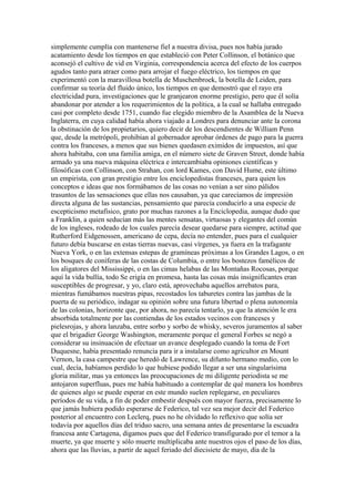 simplemente cumplía con mantenerse fiel a nuestra divisa, pues nos había jurado
acatamiento desde los tiempos en que estableció con Peter Collinson, el botánico que
aconsejó el cultivo de vid en Virginia, correspondencia acerca del efecto de los cuerpos
agudos tanto para atraer como para arrojar el fuego eléctrico, los tiempos en que
experimentó con la maravillosa botella de Muschenbroek, la botella de Leiden, para
confirmar su teoría del fluido único, los tiempos en que demostró que el rayo era
electricidad pura, investigaciones que le granjearon enorme prestigio, pero que él solía
abandonar por atender a los requerimientos de la política, a la cual se hallaba entregado
casi por completo desde 1751, cuando fue elegido miembro de la Asamblea de la Nueva
Inglaterra, en cuya calidad había ahora viajado a Londres para denunciar ante la corona
la obstinación de los propietarios, quiero decir de los descendientes de William Penn
que, desde la metrópoli, prohibían al gobernador aprobar órdenes de pago para la guerra
contra los franceses, a menos que sus bienes quedasen eximidos de impuestos, así que
ahora habitaba, con una familia amiga, en el número siete de Graven Street, donde había
armado ya una nueva máquina eléctrica e intercambiaba opiniones científicas y
filosóficas con Collinson, con Strahan, con lord Kames, con David Hume, este último
un empirista, con gran prestigio entre los enciclopedistas franceses, para quien los
conceptos e ideas que nos formábamos de las cosas no venían a ser sino pálidos
trasuntos de las sensaciones que ellas nos causaban, ya que carecíamos de impresión
directa alguna de las sustancias, pensamiento que parecía conducirlo a una especie de
escepticismo metafísico, grato por muchas razones a la Enciclopedia, aunque dudo que
a Franklin, a quien seducían más las mentes sensatas, virtuosas y elegantes del común
de los ingleses, rodeado de los cuales parecía desear quedarse para siempre, actitud que
Rutherford Eidgenossen, americano de cepa, decía no entender, pues para el cualquier
futuro debía buscarse en estas tierras nuevas, casi vírgenes, ya fuera en la trafagante
Nueva York, o en las extensas estepas de gramíneas próximas a los Grandes Lagos, o en
los bosques de coníferas de las costas de Columbia, o entre los bostezos famélicos de
los aligatores del Mississippi, o en las cimas helabas de las Montañas Rocosas, porque
aquí la vida bullía, todo Se erigía en promesa, hasta las cosas más insignificantes eran
susceptibles de progresar, y yo, claro está, aprovechaba aquellos arrebatos para,
mientras fumábamos nuestras pipas, recostados los taburetes contra las jambas de la
puerta de su periódico, indagar su opinión sobre una futura libertad o plena autonomía
de las colonias, horizonte que, por ahora, no parecía tentarlo, ya que la atención le era
absorbida totalmente por las contiendas de los estados vecinos con franceses y
pielesrojas, y ahora lanzaba, entre sorbo y sorbo de whisky, severos juramentos al saber
que el brigadier George Washington, meramente porque el general Forbes se negó a
considerar su insinuación de efectuar un avance desplegado cuando la toma de Fort
Duquesne, había presentado renuncia para ir a instalarse como agricultor en Mount
Vernon, la casa campestre que heredó de Lawrence, su difunto hermano medio, con lo
cual, decía, habíamos perdido lo que hubiese podido llegar a ser una singularísima
gloria militar, mas ya entonces las preocupaciones de mi diligente periodista se me
antojaron superfluas, pues me había habituado a contemplar de qué manera los hombres
de quienes algo se puede esperar en este mundo suelen replegarse, en peculiares
períodos de su vida, a fin de poder embestir después con mayor fuerza, precisamente lo
que jamás hubiera podido esperarse de Federico, tal vez sea mejor decir del Federico
posterior al encuentro con Leclerq, pues no he olvidado lo reflexivo que solía ser
todavía por aquellos días del triduo sacro, una semana antes de presentarse la escuadra
francesa ante Cartagena, digamos pues que del Federico transfigurado por el temor a la
muerte, ya que muerte y sólo muerte multiplicaba ante nuestros ojos el paso de los días,
ahora que las lluvias, a partir de aquel feriado del diecisiete de mayo, día de la
 