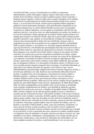 Ascensión del Señor, en que el vicealmirante Levy debió ir a guarecerse
repentinamente, cuando interrogaba a algunas mujeres sobre joyas ocultas, en los
portales de los Escribanos, alzaron en toda la ciudad un aroma a fiemo removido, a
despierta materia orgánica, a hojas rociadas, pero su poder fecundante sirvió también
para fertilizar la enfermedad que las tropas francesas habían metido entre nuestros
muros y, ya en las horas de la tarde, nuestros pocos hospitales habían empezado a
poblarse en forma francamente alarmante, como pudo Bernabé comprobarlo en sus
frecuentes almogaverías, lo cual no hubiera bastado aun para sacar a la autoridad
invasora de su culposa indolencia, a no ser porque un escandaloso chirrión lleno de
cadáveres atravesó, a eso de las cinco, las calles principales con rumbo a los muelles ¿e
la Casa de Contratación, donde supongo que los médicos habían logrado destacar una
chalupa para arrojarlos en mitad de la bahía, dado que la guerra había colmado nuestro
pequeño cementerio y que, además, no era posible por el peligro de contagio cavar fosas
comunes para muertos pestíferos dentro del cerco fortificado, entonces todos se
preguntaron por qué no iba un sacerdote con ese cargamento fúnebre, la perplejidad
cedió su puesto al pánico y, por primera vez, las gentes juzgaron prudente poner en
vigor las advertencias y recomendaciones promulgadas hacía días por el joven Iriarte, el
propio Pointis mostró un vago deseo de imponerse de la situación, y Hortensia y María
Rosa alargaron, en el caserón de los Goltar, donde vivíamos en una especie de tirante
armisticio, los rosarios que ya casi les consumían la totalidad de su tiempo, seguras
como podían estarlo de que Beltrana cargaba sin rechistar con el peso de los quehaceres,
y por supuesto, la hermana de Federico extremó las reglas de seguridad que sobre
nosotros, quiero decir sobre nuestra conducta sexual, había establecido, pues pensaba
que, de entregarnos Federico y yo nuevamente al desafuero erótico, el Altísimo en ese
caso no podría mostrar ninguna compasión hacia este hogar, al cual había fulminado ya,
según ella, en las cabezas inocentes de Lupercio y de Cristina, así que, vista la
imposibilidad de encerrarnos bajo candado todo el día en nuestras respectivas alcobas, y
de evitar que saliéramos a la calle, donde mi novel astrónomo había dado ahora en
acolitar, a cualquier hora, las extravagancias y borracheras de Leclerq, ordenó a
Bernabé seguirnos y vigilarnos constantemente, observar si no nos metíamos en
cualquier callejón a hacer el amor, pues decía que éramos como perros, no nos
avergonzaba hacerlo en público, deber que el joven esclavo cumplía sólo por guardar las
apariencias, pues había llegado a temer las iras y despropósitos de María Rosa Goltar,
cada vez menos compaginados con la realidad, cada vez más insanos y arrebatados
como el propio comportamiento de Federico, que desafiaba la epidemia creciente,
siguiendo al bon fripon por recovecos y suburbios de pesadilla, donde el filibustero
bebía a toneles cualquier ron de caña que pudiera rapiñar en casas o ventorrillos, y
recuerdo que fue el dieciocho de mayo, cómo podría olvidarlo, el día en que Leclerq lo
convenció, entre risotadas y sarcasmos, de beber aquella mixtura que le proporcionaron
algunas gentes zambas, todas muy divertidas con esta toma de la ciudad que, hasta el
momento, daba la mera sensación de un festivo entremés, a pesar de otras dos carretadas
de cadáveres vistas pasar, aquella mañana, hacia los muelles de la bahía, y por vez
primera vi esa tarde a Federico bailar y cantar, como una marioneta, al palmoteo y al
ronco canto de Leclerq, se quitó la camisa y miré con dolor su joven complexión,
contorsionada por el alcohol, mientras el francés clavaba en mí los garfios de su mirada,
de un azul bravío a la luz evanescente del ocaso, entonces los zambos, también beodos,
a un hipnótico ritmo de tamboriles y de gaitas, iniciaron una danza en círculo con velas
prendidas en las manos, rodeándonos, sumergiéndonos en un vértigo alocado que no
parecía tener cuándo parar, y otros bucaneros, idiotizados por la borrachera, con sus
caras estúpidas cruzadas de cicatrices, su piel desteñida por el sol, sus ojos casi
 