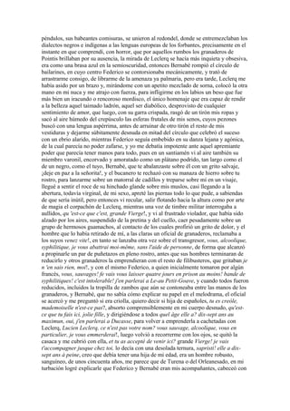 péndulos, sus babeantes comisuras, se unieron al redondel, donde se entremezclaban los
dialectos negros e indígenas a las lenguas europeas de los forbantes, precisamente en el
instante en que comprendí, con horror, que por aquellos rumbos los granaderos de
Pointis brillaban por su ausencia, la mirada de Leclerq se hacía más inquieta y obsesiva,
era como una brasa azul en la semioscuridad, entonces Bernabé rompió el círculo de
bailarines, en cuyo centro Federico se contorsionaba mecánicamente, y trató de
arrastrarme consigo, de librarme de la amenaza ya palmaria, pero era tarde, Leclerq me
había asido por un brazo y, mirándome con un apetito mezclado de sorna, colocó la otra
mano en mi nuca y me atrajo con fuerza, para infligirme en los labios un beso que fue
más bien un iracundo o rencoroso mordisco, el único homenaje que era capaz de rendir
a la belleza aquel taimado ladrón, aquel ser diabólico, desprovisto de cualquier
sentimiento de amor, que luego, con su garra crispada, rasgó de un tirón mis ropas y
sacó al aire húmedo del crepúsculo las esferas frutales de mis senos, cuyos pezones
buscó con una lengua aspérrima, antes de arruinar de otro tirón el resto de mis
vestiduras y dejarme súbitamente desnuda en mitad del círculo que celebró el suceso
con un ebrio alarido, mientras Federico seguía embebido en su danza lejana y agónica,
de la cual parecía no poder zafarse, y yo me debatía impotente ante aquel apremiante
poder que parecía tener manos para todo, pues en un santiamén vi al aire también su
miembro varonil, encorvado y amoratado como un plátano podrido, tan largo como el
de un negro, como el tuyo, Bernabé, que te abalanzaste sobre él con un grito salvaje,
¡deje en paz a la señorita!, y el bucanero te rechazó con su manaza de hierro sobre tu
rostro, para lanzarme sobre un matorral de cadillos y treparse sobre mí en un visaje,
llegué a sentir el roce de su hinchado glande sobre mis muslos, casi llegando a la
abertura, todavía virginal, de mi sexo, apreté las piernas todo lo que pude, a sabiendas
de que sería inútil, pero entonces vi recular, salir flotando hacia la altura como por arte
de magia el corpachón de Leclerq, mientras una voz de timbre militar interrogaba a
aullidos, qu 'est-ce que c'est, grande Vierge!, y vi al frustrado violador, que había sido
alzado por los aires, suspendido de la pretina y del cuello, caer pesadamente sobre un
grupo de hermosos guamachos, al contacto de los cuales profirió un grito de dolor, y el
hombre que lo había retirado de mí, a las claras un oficial de granaderos, reclamaba a
los suyos venez vite!, en tanto se lanzaba otra vez sobre el transgresor, vous, alcoolique,
syphilitique, je vous abattrai moi-même, sans l'aide de personne, de forma que alcanzó
a propinarle un par de puñetazos en pleno rostro, antes que sus hombres terminaran de
reducirlo y otros granaderos la emprendieran con el resto de filibusteros, que gritaban je
n 'en sais rien, moi!, y con el mismo Federico, a quien inicialmente tomaron por algún
francés, vous, sauvages! fe vais vous laisser quatre jours en prison au moins! bande de
syphilitiques! c'est intolerable! j'en parlerai a Le-au Petit-Goave, y cuando todos fueron
reducidos, incluidos la tropilla de zambos que aún se contoneaba entre las manos de los
granaderos, y Bernabé, que no sabía cómo explicar su papel en el melodrama, el oficial
se acercó y me preguntó si era criolla, quiero decir si hija de españoles, tu es creóle,
mademoiselle n'est-ce pas?, absorto comprensiblemente en mi cuerpo desnudo, qu'est-
ce que tu fais ici, jolie fille, y dirigiéndose a todos quel âge elle a? dix-sept ans au
maximun, oui, j'en parlerai a Ducasse, para volver a emprenderla a cachetadas con
Leclerq, Lucien Leclerq, ce n'est pas votre nom? vous sauvage, alcoolique, vous en
particulier, je vous emmerderai!, luego volvió a recorrerme con los ojos, se quitó la
casaca y me cubrió con ella, et tu as accepté de venir ici? grande Vierge! je vais
t'accompagner jusque chez toi, lo decía con una desolada ternura, sapristi! elle a dix-
sept ans à peine, creo que debía tener una hija de mi edad, era un hombre robusto,
sanguíneo, de unos cincuenta años, me parece que de Turena o del Orleanesado, en mi
turbación logré explicarle que Federico y Bernabé eran mis acompañantes, cabeceó con
 