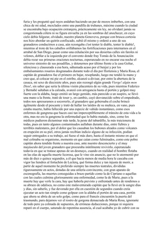 furia y les preguntó qué rayos andaban haciendo un par de mozos imberbes, con una
chica de mi edad, mezclados entre una pandilla de truhanes, máxime cuando la ciudad
se encontraba bajo ocupación extranjera, prácticamente sin ley, no olvidaré jamás su
congestionada cólera ni su figura envuelta ya en las sombras del anochecer, en cuyo
cielo debía fulgurar, olvidado, nuestro planeta Genoveva, porque con brusca cortesía
nos hizo abordar un quitrín confiscado, subió él mismo y ordenó a uno de sus
granaderos conducirnos a casa, aún rezongaba c'est tenter le diable, tenter le diable!,
mientras al trote de los caballos orillábamos las fortificaciones para internarnos en el
arrabal de San Diego, pasar como una exhalación por sus desiertas calles sin faroles ni
velones, doblar a la izquierda por el convento donde fray Tomás de la Anunciación
debía rezar sus primeras oraciones nocturnas, esperanzado en no encarar esa noche el
universo siniestro de sus pesadillas, y detenernos por último frente a la casa Goltar,
silenciosa y clausurada a esa hora, sahumada acaso por el benjuí y por los
embalsamantes rosarios desgranados durante todo el día por Hortensia y María Rosa, el
capitán de granaderos fue el primero en bajar, resoplando, luego me tendió la mano y
creo que, al colocar mi pie en el estribo, alcanzó a divisar, por entre la abertura de la
casaca, mi sexo de diecisiete años, pues aún rezongó algún grande Vierge! algún mon
Dieu!, sin saber que sería la última visión placentera de su vida, pues mientras Federico
y Bernabé saltaban a la calzada, avanzó con arrogancia hasta el portón y golpeó muy
fuerte con la aldaba, luego emitió un largo gemido, más parecido a un suspiro, se llevó
una mano a la frente, trató de toser y, en cambio, cayó desvanecido sobre el empedrado,
todos nos apresuramos a socorrerlo, el granadero que gobernaba el coche brincó
ágilmente desde el pescante y trató de hallar los latidos de su muñeca, en vano, pues
estaba muerto, había fallecido por una especie de vahído instantáneo, como esos
enfermos de gangrena que hacen casi tan imperceptiblemente el tránsito de esta vida a la
otra, mas no era la gangrena la enfermedad que lo había matado, sino, como los
médicos pudieron dictaminar más tarde, la peste del tabardillo, la más traicionera de
todas, pues en tanto algunos contaminados aullaban durante días, entre fiebres y
terribles malestares, por el dolor que les causaban los bubones alzados como volcanes
en erupción en su piel, otros jamás recibían indicio alguno de su infección, podían
seguir entregados a su trabajo, así fuese el más duro, hasta el instante mismo en que el
mal colmaba su organismo, momento en que caían como fulminados, como este pobre
capitán ahora tendido frente a nuestra casa, ante nuestro desconcierto y el muy
mayúsculo del joven granadero que procuraba inútilmente revivirlo, esperanzado
todavía en que se tratase apenas de un desmayo, cuando en realidad el hombre flotaba
en las olas de aquella muerte licorosa, que le vino sin anuncio, que no lo atormentó por
más de diez o quince segundos, a él que hacía menos de media hora le cascaba con
vigor las liendres al fortachón de Leclerq, qué forma dulce y tan injusta de morir, a
partir de aquel momento he preferido siempre las muertes teatrales, divididas
rigurosamente en actos, dotadas de una utilería convincente, con gran aparato de
escenografía, las muertes conseguidas a brazo partido como la de Cipriano o aquellas
con las cuales culmina gloriosamente una enfermedad, como la de Marie, pues a la
muerte hay que verle la cara, hay que haberla previsto y enfrentado antes de rendirnos a
su abrazo de odalisca, no como este malaventurado capitán que la llevó en la sangre días
y días, sin saberlo, y fue devorado por ella en cuestión de segundos cuando creía
ejecutar un acto tan simple como golpear con la aldaba el portón de una casa, portón
que ahora se abría de un solo golpe, como para el francés cincuentón la puerta del
trasmundo, para dejarnos ver el rostro de gorgona demacrada de María Rosa, ignorante
de todo pero ya colmada de supuestos, de erróneas deducciones, porque ni siquiera
reparó en el cuerpo, saturado de repentina ausencia, al cual acababa yo de cubrir con su
 