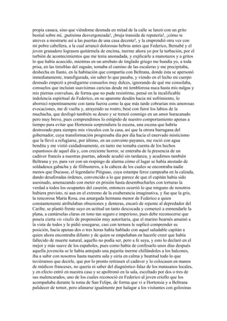 propia casaca, sino que viéndome desnuda en mitad de la calle se lanzó con un grito
bestial sobre mí, ¡putísima desvergonzada!, ¡bruja transida de reputería!, ¡cómo te
atreves a mostrarte así a las puertas de una casa decente!, y la emprendió otra vez con
mi pobre cabellera, a la cual arrancó dolorosas hebras antes que Federico, Bernabé y el
joven granadero lograsen quitármela de encima, inerme ahora yo por la turbación, por el
turbión de acontecimientos que me tenía anonadada, y explicarle a manotazos y a gritos
lo que había acaecido, mientras en un arrebato de tinglado griego me hundía yo, a toda
prisa, en las tinieblas del zaguán, tomaba el camino de las escaleras y me precipitaba,
deshecha en llanto, en la habitación que compartía con Beltrana, donde ésta se apersonó
inmediatamente, transfigurada, sin saber lo que pasaba, y viendo en el lecho mi cuerpo
desnudo empezó a prodigarme consuelos muy dulces, ignorando de qué me consolaba,
consuelos que incluían suavísimas caricias desde mi temblorosa nuca hasta mis nalgas y
mis piernas convulsas, de forma que no pude resistirme, pensé en la incalificable
indolencia espiritual de Federico, en su aparente desdén hacia mi sufrimiento, lo
aborrecí repentinamente con tanta fuerza como la que más tarde cobrarían mis amorosas
evocaciones, me di vuelta y, atrayendo su rostro, besé con furor los labios de la
muchacha, que desfogó también su deseo y se trenzó conmigo en un amor huracanado
pero muy breve, pues comprendimos lo estúpido de nuestro comportamiento apenas a
tiempo para evitar que Hortensia sorprendiera la escena, una escena que habría
destrozado para siempre mis vínculos con la casa, así que la otrora barragana del
gobernador, cuya transformación progresaba día por día hacia el enervado misticismo
que la llevó a refugiarse, por último, en un convento payanes, me roció con agua
bendita y me vistió cuidadosamente, en tanto me tomaba cuenta de los hechos
espantosos de aquel día y, con creciente horror, se enteraba de la presencia de un
cadáver francés a nuestras puertas, adonde acudió sin tardanza, y acudimos también
Beltrana y yo, para ver con un respingo de alarma cómo el lugar se había atestado de
soldadesca gabacha y de filibusteros, a la cabeza de los cuales se encontraba nadie
menos que Ducasse, el legendario Pitiguao, cuya estampa feroz campeaba en la calzada,
dando desaforadas órdenes, convencido a lo que parece de que el capitán había sido
asesinado, amenazando con meter en prisión hasta desembucharles con torturas la
verdad a todos los ocupantes del caserón, entonces ocurrió lo que ninguno de nosotros
hubiera previsto, ni aun en el extremo de la exuberancia imaginativa, y fue que la gris,
la rencorosa María Rosa, esa amargada hermana menor de Federico a quien
constantemente atribulaban obsesiones y denteras, encaró de repente al depredador del
Caribe, se plantó frente suyo en actitud un tanto descocada y comenzó a enmendarle la
plana, a cantárselas claras en tono tan seguro e imperioso, pues debe reconocerse que
poseía cierta vis vitalis de propensión muy autoritaria, que el marino bearnés amainó a
la vista de todos y le pidió sosegarse, casi con ternura le suplicó comprender su
posición, hacía apenas dos o tres horas había hablado con aquel saludable capitán a
quien ahora encontraba difunto y de quien se empeñaban en hacerle creer que había
fallecido de muerte natural, aquello no podía ser, pero a fe suya, y esto lo declaró en el
mejor y más suave de los españoles, pues como había de confesarlo unos días después
aquella jovencita se le había antojado una pajarita inerme chillándoles a los halcones,
iba a subir con nosotros hasta nuestra sala y oiría en calma y beatitud todo lo que
tuviéramos que decirle, que por lo pronto retirasen el cadáver y lo colocasen en manos
de médicos franceses, no quería ni saber del diagnóstico falaz de los matasanos locales,
y en efecto entró en nuestra casa y se apoltronó en la sala, escoltado por dos o tres de
sus malencarados, uno de los cuales reconoció en Federico al joven criollo que los
acompañaba durante la toma de San Felipe, de forma que vi a Hortensia y a Beltrana
palidecer de temor, pero afanarse igualmente por halagar a los visitantes con golosinas
 