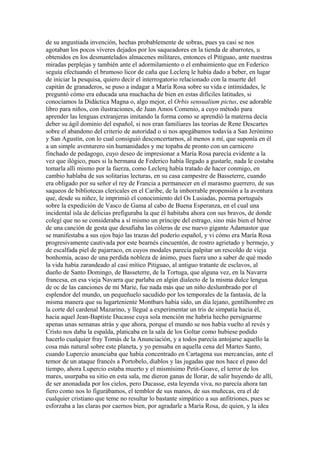 de su angustiada invención, hechas probablemente de sobras, pues ya casi se nos
agotaban los pocos víveres dejados por los saqueadores en la tienda de abarrotes, u
obtenidos en los desmantelados almacenes militares, entonces el Pitiguao, ante nuestras
miradas perplejas y también ante el adormilamiento o el embaimiento que en Federico
seguía efectuando el brumoso licor de caña que Leclerq le había dado a beber, en lugar
de iniciar la pesquisa, quiero decir el interrogatorio relacionado con la muerte del
capitán de granaderos, se puso a indagar a María Rosa sobre su vida e intimidades, le
preguntó cómo era educada una muchacha de bien en estas difíciles latitudes, si
conocíamos la Didáctica Magna o, algo mejor, el Orbis sensualium pictus, ese adorable
libro para niños, con ilustraciones, de Juan Amos Comenio, a cuyo método para
aprender las lenguas extranjeras imitando la forma como se aprendió la materna decía
deber su ágil dominio del español, si nos eran familiares las teorías de Rene Descartes
sobre el abandono del criterio de autoridad o si nos apegábamos todavía a San Jerónimo
y San Agustín, con lo cual consiguió desconcertarnos, al menos a mí, que suponía en él
a un simple aventurero sin humanidades y me topaba de pronto con un carnicero
finchado de pedagogo, cuyo deseo de impresionar a María Rosa parecía evidente a la
vez que ilógico, pues si la hermana de Federico había llegado a gustarle, nada le costaba
tomarla allí mismo por la fuerza, como Leclerq había tratado de hacer conmigo, en
cambio hablaba de sus solitarias lecturas, en su casa campestre de Basseterre, cuando
era obligado por su señor el rey de Francia a permanecer en el marasmo guerrero, de sus
saqueos de bibliotecas clericales en el Caribe, de la imborrable propensión a la aventura
que, desde su niñez, le imprimió el conocimiento del Os Lusiadas, poema portugués
sobre la expedición de Vasco de Gama al cabo de Buena Esperanza, en el cual una
incidental isla de delicias prefiguraba la que él habitaba ahora con sus bravos, de donde
colegí que no se consideraba a sí mismo un príncipe del estrago, sino más bien el héroe
de una canción de gesta que desafiaba las cóleras de ese nuevo gigante Adamastor que
se manifestaba a sus ojos bajo las trazas del poderío español, y vi cómo era María Rosa
progresivamente cautivada por este bearnés cincuentón, de rostro agrietado y bermejo, y
de escalfada piel de pajarraco, en cuyos modales parecía palpitar un rescoldo de vieja
bonhomía, acaso de una perdida nobleza de ánimo, pues fuera uno a saber de qué modo
la vida había zarandeado al casi mítico Pitiguao, al antiguo tratante de esclavos, al
dueño de Santo Domingo, de Basseterre, de la Tortuga, que alguna vez, en la Navarra
francesa, en esa vieja Navarra que parlaba en algún dialecto de la misma dulce lengua
de oc de las canciones de mi Marie, fue nada más que un niño deslumbrado por el
esplendor del mundo, un pequeñuelo sacudido por los temporales de la fantasía, de la
misma manera que su lugarteniente Montbars había sido, un día lejano, gentilhombre en
la corte del cardenal Mazarino, y llegué a experimentar un tris de simpatía hacia él,
hacia aquel Jean-Baptiste Ducasse cuya sola mención me habría hecho persignarme
apenas unas semanas atrás y que ahora, porque el mundo se nos había vuelto al revés y
Cristo nos daba la espalda, platicaba en la sala de los Goltar como hubiese podido
hacerlo cualquier fray Tomás de la Anunciación, y a todos parecía antojarse aquello la
cosa más natural sobre este planeta, y yo pensaba en aquella cena del Martes Santo,
cuando Lupercio anunciaba que había concentrado en Cartagena sus mercancías, ante el
temor de un ataque francés a Portobelo, diablos y las jugadas que nos hace el paso del
tiempo, ahora Lupercio estaba muerto y el mismísimo Petit-Goave, el terror de los
mares, usurpaba su sitio en esta sala, me dieron ganas de llorar, de salir huyendo de allí,
de ser anonadada por los cielos, pero Ducasse, esta leyenda viva, no parecía ahora tan
fiero como nos lo figurábamos, el temblor de sus manos, de sus muñecas, era el de
cualquier cristiano que teme no resultar lo bastante simpático a sus anfitriones, pues se
esforzaba a las claras por caernos bien, por agradarle a María Rosa, de quien, y la idea
 