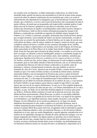 me sacudió como un fogonazo, se había enamorado a todas luces, no cabía la más
miserable duda, aquello me parecía una enormidad en el orbe de la pura ironía, porque
conocía de sobra los adustos sentimientos de esa muchacha que venía a ser como la
representación más depurada de la mojigatería, que se horrorizaba por la menor alusión
picante, que a Federico y a mí nos creía el par de fornicarios más consumados de todo el
quinto infierno, de modo que me preguntaba cuál imprevisible resultado podría el rudo
pirata sacar de las finezas y galanuras en que ahora se esforzaba, acaso un brusco
rechazo que fermentaría su orgullo y lo predispondría contra todos nosotros, busqué el
rostro de Hortensia y hallé en ella la misma sofrenada preocupación, busqué el de
Beltrana y comprendí que zozobraba en angustias de múltiple origen, busqué el de
Federico y lo vi turbio y ceniciento, encogido, disminuido ante la talla del feroz marino,
que en aquel momento, como tratando de realzar sus facetas sentimentales, evocaba la
forma como su corazón fue aprisionado, en Sancti Spíritus, por la mujer de uno de esos
cultivadores de tabaco, caña de azúcar, maderas de cuajaní y ramón de sierras, que eran
verdaderos señores de horca y cuchillo en esas comarcas alucinadas de las Antillas,
hombres poco dados a impresionarse con leyendas como la del Pitiguao, de forma que
debió emascularlo en la Plaza Mayor de la ciudad, hasta donde se habían internado
desde Tunas de Zaza para aprovisionarse de tabaco picado, y en cambio no osó tocar un
pelo a la mujer, no obstante su desvío indoblegable, porque se consideraba incapaz de
ejercer violencia sobre un ser por el cual sintiese amor, amor auténtico, anécdota que,
según decía, figuraba en las Historias verdaderas de los saqueos piráticos en Cuba y
las Antillas, escritas por fray Arturo Alape, un franciscano al cual escalparía si pudiera
encontrarlo, pues no sólo había omitido el final de la historia, esto es, la restitución que
a su adorada hizo Ducasse de todos los bienes confiscados a su marido, antes de
declararse y retirarse voluntariamente en derrota, sino que también se atrevió a
motejarlo de Atila del Caribe, injusticia que no podía olvidar, y mucho menos perdonar,
instante en que vi los malos instintos asomar a su mirada de animal astuto, mientras
memoraba también a una envenenadora de Florencia que estuvo a punto de hacerle
beber el Acqua Toffana, y a una africana del Senegal que lo embrujó con una pócima de
corazones de sano, V a otra negra de Guanabacoa que lo hacía doblarse de dolor
pinchando con un alfiler los testículos diminutos de un muñeco de cera, y a una mestiza
de Puerto Cabello a la que tampoco quiso ahorcar cuando la supo infiel y con nadie
menos que con uno de sus negros dominicanos, al cual, eso sí, hizo empalar después de
haberle extraído con pinzas las uñas una por una, y así fuimos enterándonos de su vida y
milagros, ya que, sin duda, era un individuo bastante pagado de sí mismo, para quien
sus fechos y fechorías debían constituir el centro de la atención universal, ítem más,
debían hechizar amorosamente a María Rosa que, en efecto, lo escuchaba embebida
como si ante sí tuviera a un paladín de los tercios de Cristo, a un ángel de las legiones
ex-terminadoras, a un Appollión justiciero, hasta cuando, de pronto, a una seña del
Pitiguao, los tres filibusteros de su escolta nos pidieron en voz baja a los demás
abandonar discretamente la sala, orden o súplica a la cual trató Hortensia, ante la
evidente maquinación para irrespetar a la hermana de Federico, de resistirse, pero fue
entonces la propia María Rosa quien intervino, arrogándose toda la autoridad en aquella
casa, para ordenarnos dejarla a solas con monsieur Ducasse, yo de mil amores hubiese
obedecido en el acto, pues me sentía fatigadísima y aquella aparente contradicción en el
carácter de mi implacable enemiga me colmaba de cierta satisfacción maligna, a no ser
porque imaginaba que Federico de alguna manera se opondría, mas al mirar hacia su
sillón pude advertir que, siempre bajo los efectos del licor nebuloso que le suministró
Leclerq, mi precoz astrónomo dormía ahora como un bendito, tan profundamente que
los bucaneros debieron alzarlo en vilo para llevarlo a su habitación y depositarlo en el
 