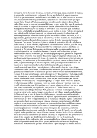 hechicería, por la Inquisitio hereticae pravitatis, recinto que, en su condición de marino,
lo sorprendió gratísimamente, casi podría decirse que lo llenó de alegría, mientras
Federico, que tomaba casi con indiferencia no sólo las nuevas relaciones de su hermana
sino prácticamente todo lo que le rodeaba, le relataba las circunstancias en que aquel
menaje había llegado a Cartagena, gracias a los antecedentes náuticos de su difunto
padre, historia que vivamente interesó al Pitiguao, ya que, según dijo, algo de marinería
había de existir en la sangre de la mujer que amaba, y la verdad es que ahora María
Rosa parecía absorbida por ese mundo de astrolabios y de piscatores que, hasta hacía
muy poco, sólo le había arrancado bostezos, y con tristeza oí cómo Federico prometía al
para mí indeseable huésped mostrarle esa misma tarde, cuando el sol declinara, el
anónimo planeta que había descubierto gracias a sus observaciones pacientes, sí, sí, sí,
dijo anónimo, pero ese día me juré en mi corazón, y lo hice en vano, me parece ahora,
que aquel planeta se llamaría Genoveva por encima de todas las cosas del mundo,
Genoveva, Genoveva, Genoveva, el planeta tejedor de guirnaldas siderales, el planeta
de los sabios, el de los rebeldes, el planeta de las compulsiones uránicas, que era, estoy
segura, el que por vengarse de su descubridor me impelía en aquellos días hacia los
brazos de la floreciente Beltrana, de esa dulce muchacha con quien, cada vez que la
ocasión lo permitía, me estrechaba ahora en éxtasis de pasión silenciosa, porque
Federico había dejado de amarme, yo misma le apagué la pasión, primero al dispararle
aquel berrido irracional en el palmar de Zamba, luego al vengar en cabeza suya, el día
que la escuadra francesa apareció frente a la ciudad, las injusticias en mí perpetradas por
su madre y por su hermana, y finalmente al haber preferido concurrir al sepelio de mi
padre, cuya muerte era ya un hecho cumplido, antes que asegurar la asistencia de un
médico a su madre moribunda, hechos también cumplidos, por desgracia,
completamente irreversibles y que ni siquiera podían, por lo visto, ser resarcidos o
contrabalanceados con el amor, con el minucioso amor con que lo esperé todo el tiempo
que anduvo desaparecido, el mismo con que más tarde lo rescaté de la horda filibustera,
rodeado de la cual había llegado a convertirse en un rey de escarnios, y hubiera pensado
para siempre que ni aun con el sagrado recuerdo que le guardé durante toda mi vida
errante habrían sido jamás contrapesados, de no ser por las turbadoras, por las casi
increíbles revelaciones que Tabareau me prodigó la víspera de mi abandono de París,
revelaciones que me han perseguido como una jauría afrentosa y también como una
beatífica iluminación, que debí confinar en el recodo más oscuro de mi conciencia todos
esos meses remansados, arcangelicales, que pasé en la Ciudad Eterna antes de
entrevistarme con el Papa Benedicto XIV, pero que volvieron en amargo reflujo tan
pronto se iniciaron los lentos, los perezosos años de mi vida en las colonias británicas
de Norteamérica, al lado de Rutherford Eidgenossen, con quien aprendí las virtudes
prosaicas del ejercicio del periodismo, en aquellas espaciosas faenas de composición e
impresión en que debí compenetrarme con la endiablada ortografía inglesa y afinar mis
ancianos ojos frente a esos moldes de caja que mi amigo manipulaba con celeridad
magistral, como arquero que encaja una tras otra sus flechas sin errar el blanco, como
tampoco erraba sus mordaces saetas contra la mentalidad predominante, contra los
crecientes prejuicios y contra los descarríos axiológicos del calvinismo, esa forma
deletérea del cristianismo que predicaba la depravación total del hombre por el pecado
original, su incapacidad para hacer el bien o contraer méritos, la elección incondicional
hecha por Dios de los hombres que podían salvarse y el origen divino del gobierno civil,
amén de las secuelas que de allí se desprendían como, por vía de ejemplo, la
predestinación de los pielesrojas a las hogueras del infierno o la supremacía del dinero
sobre cualquier otro valor ético, ideas que no podían caber en la mente despierta y
humanitaria de Rutherford, que bajo mi influencia y para despejar las brumas místicas
 