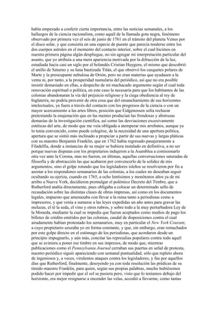 había empezado a conferir cierta importancia, entre las noticias semanales, a los
hallazgos de la ciencia racionalista, como aquél de la llamada gota negra, fenómeno
observado por primera vez el seis de junio de 1761 en el tránsito del planeta Venus por
el disco solar, y que consistía en una especie de puente que parecía tenderse entre los
dos cuerpos astrales en el momento del contacto interior, sobre el cual hicimos en
nuestra primera página algún despliegue, no sin agregar mi interpretación particular del
asunto, que yo atribuía a una mera apariencia motivada por la difracción de la luz,
estudiada hacía casi un siglo por el holandés Cristian Huygens, el mismo que descubrió
el anillo de Saturno y su luna bautizada Titán, el que observó los casquetes polares de
Marte y la preocupante nebulosa de Orión, pero no eran materias que ayudasen a la
venta ni, por tanto, a la prosperidad numularia del periódico, así que no era posible
insistir demasiado en ellas, a despecho de mi machacado argumento según el cual toda
renovación espiritual o política, en este caso la necesaria para que los habitantes de las
colonias abandonaran la vía del prejuicio religioso y la ciega obediencia al rey de
Inglaterra, no podría provenir de otra cosa que del ensanchamiento de sus horizontes
intelectuales, ya fuera a través del contacto con los progresos de la ciencia o con un
mayor acercamiento a las artes libres, posición que Eidgenossen solía rechazar
pretextando la enajenación que en las mentes producían las frondosas y abstrusas
demasías de la investigación científica, así como las desviaciones excesivamente
estéticas del arte, de modo que me veía obligada a atemperar mis arrebatos, aunque ya
lo tenía convencido, como puede colegirse, de la necesidad de una apertura política,
apertura que se sintió más inclinado a propiciar a partir de sus nuevas y largas pláticas
con su maestro Benjamín Franklin, que en 1762 había regresado pasajeramente a
Filadelfia, donde a instancias de su mujer se hubiera instalado en definitiva, a no ser
porque nuevas disputas con los propietarios indujeron a la Asamblea a comisionarlo
otra vez ante la Corona, mas no fueron, en últimas, aquellas conversaciones saturadas de
filosofía y de abstracción las que acabaron por convencerlo de la solidez de mis
argumentos, sino el golpe rotundo que los legisladores isleños se resolvieron por fin a
asestar a los respondones semanarios de las colonias, a los cuales no deseaban seguir
ocultando su ojeriza, cuando en 1765, a ocho lentísimos y monótonos años ya de mi
arribo a Nueva York, decidieron promulgar el polémico Decreto del Timbre, que a
Rutherford atañía directamente, pues obligaba a colocar un determinado sello de
recaudación sobre las distintas clases de obras impresas, así como en los documentos
legales, impuesto que amenazaba con llevar a la ruina tanto a periodistas como a
impresores, y que venía a sumarse a las leyes expedidas un año antes para gravar las
melazas, el té la seda, el vino y otros rubros, y sobre todo a la muy perturbadora Ley de
la Moneda, mediante la cual se impedía que fueran aceptados como medios de pago los
billetes de crédito emitidos por las colonias, caudal de disposiciones contra el cual
airadamente habían protestado los semanarios, muy en particular el New York Courant,
a cuyo propietario azuzaba yo en forma constante, y que, sin embargo, eran remachados
por este golpe directo en el estómago de los periodistas, que acordaron desde un
principio impugnarlo, y aún más, concitar las represalias populares contra todo aquél
que se aviniera a poner ese timbre en sus impresos, de modo que, mientras
publicaciones como el Pennsylvania Journal cerraban sus puertas en señal de protesta,
nuestro periódico siguió apareciendo con semanal puntualidad, sólo que repleto ahora
de ingeniosos y, a veces, virulentos ataques contra los legisladores, y fue por aquellos
días que Rutherford, finalmente, desoyendo ya con toda resolución las prédicas de su
tímido maestro Franklin, para quien, según sus propias palabras, mucho hubiésemos
podido hacer por impedir que el sol se pusiera pero, visto que lo teníamos debajo del
horizonte, era mejor resignarse a encender las velas, accedió a llevarme, como tantas
 
