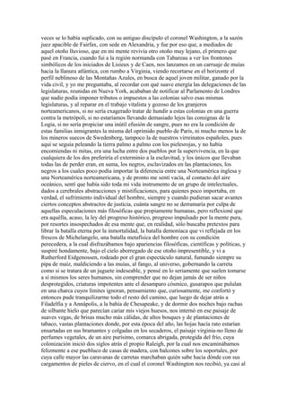 veces se lo había suplicado, con su antiguo discípulo el coronel Washington, a la sazón
juez apacible de Fairfax, con sede en Alexandria, y fue por eso que, a mediados de
aquel otoño lluvioso, que en mi mente revivía otro otoño muy lejano, el primero que
pasé en Francia, cuando fui a la región normanda con Tabareau a ver los frontones
simbólicos de los iniciados de Lisieux y de Caen, nos lanzamos en un carruaje de muías
hacia la llanura atlántica, con rumbo a Virginia, viendo recortarse en el horizonte el
perfil neblinoso de las Montañas Azules, en busca de aquel joven militar, ganado por la
vida civil, y yo me preguntaba, al recordar con qué suave energía las delegaciones de las
legislaturas, reunidas en Nueva York, acababan de notificar al Parlamento de Londres
que nadie podía imponer tributos o impuestos a las colonias salvo esas mismas
legislaturas, y al reparar en el trabajo vitalista y gozoso de los granjeros
norteamericanos, si no sería exagerado tratar de hundir a estas colonias en una guerra
contra la metrópoli, si no estaríamos llevando demasiado lejos las consignas de la
Logia, si no sería propiciar una inútil efusión de sangre, pues no era la condición de
estas familias inmigrantes la misma del oprimido pueblo de París, ni mucho menos la de
los mineros suecos de Swedenborg, tampoco la de nuestros virreinatos españoles, pues
aquí se seguía peleando la tierra palmo a palmo con los pielesrojas, y no había
encomiendas ni mitas, era una lucha entre dos pueblos por la supervivencia, en la que
cualquiera de los dos preferiría el exterminio a la esclavitud, y los únicos que llevaban
todas las de perder eran, en suma, los negros, esclavizados en las plantaciones, los
negros a los cuales poco podía importar la diferencia entre una Norteamérica inglesa y
una Norteamérica norteamericana, y de pronto me sentí vacía, al contacto del aire
oceánico, sentí que había sido toda mi vida instrumento de un grupo de intelectuales,
dados a cerebrales abstracciones y mistificaciones, para quienes poco importaba, en
verdad, el sufrimiento individual del hombre, siempre y cuando pudieran sacar avantes
ciertos conceptos abstractos de justicia, cuánta sangre no se derramaría por culpa de
aquellas especulaciones más filosóficas que propiamente humanas, pero reflexioné que
era aquélla, acaso, la ley del progreso histórico, progreso impulsado por la mente pura,
por resortes insospechados de esa mente que, en realidad, sólo buscaba pretextos para
librar la batalla eterna por la inmortalidad, la batalla demoníaca que vi reflejada en los
frescos de Michelangelo, una batalla metafísica del hombre con su condición
perecedera, a la cual disfrazábamos bajo apariencias filosóficas, científicas y políticas, y
suspiré hondamente, bajo el cielo aborregado de ese otoño impresentible, y vi a
Rutherford Eidgenossen, rodeado por el gran espectáculo natural, fumando siempre su
pipa de maíz, maldiciendo a las muías, al fango, al universo, gobernando la carreta
como si se tratara de un juguete indeseable, y pensé en lo seriamente que suelen tomarse
a sí mismos los seres humanos, sin comprender que no dejan jamás de ser niños
desprotegidos, criaturas impotentes ante el desamparo cósmico, gusarapos que pululan
en una charca cuyos límites ignoran, pensamiento que, curiosamente, me confortó y
entonces pude tranquilizarme todo el resto del camino, que luego de dejar atrás a
Filadelfia y a Annápolis, a la bahía de Chesapeake, y de dormir dos noches bajo rachas
de silbante hielo que parecían cariar mis viejos huesos, nos internó en ese paisaje de
suaves vegas, de brisas mucho más cálidas, de altos bosques y de plantaciones de
tabaco, vastas plantaciones donde, por esta época del año, las hojas hacía rato estarían
ensartadas en sus bramantes y colgadas en los secaderos, el paisaje virginia-no lleno de
perfumes vegetales, de un aire purísimo, comarca abrigada, protegida del frío, cuya
colonización inició dos siglos atrás el propio Raleigh, por la cual nos encaminábamos
felizmente a ese puebluco de casas de madera, con balcones sobre los soportales, por
cuya calle mayor las caravanas de carretas marchaban quién sabe hacia dónde con sus
cargamentos de pieles de ciervo, en el cual el coronel Washington nos recibió, ya casi al
 