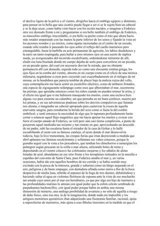 el declive ligero de la pelvis y el vientre, dirigirlos hacia el ombligo egipcio y diminuto,
para pensar en lo bella que una cicatriz puede llegar a ser si se le sujeta bien un cabezal
y se la deja secar, como había visto hacer con los recién nacidos, e imaginar a Federico
otra vez desnudo frente a mí y preguntarme si era bello también el ombligo de Federico,
su masculino ombligo irrecordable, si era bello su pecho como el mío que ahora hacía
más retador amparando con las manos la parte inferior de los senos y fijando la vista en
los pezones rosados y ya erectos, como ágatas incrustadas en el centro de un escudo,
cuando sólo restaba ir paseando los ojos sobre el reflejo del cuello marmóreo pero
estrangulable, hasta la barbilla en acto permanente de agresión, los labios desdeñosos y
la nariz un tanto respingada, para hallar a esos mismos ojos en una suerte de súplica
muda, ya avergonzados del recorrido escalofriante, ordenándome retirarme de allí,
eludir esa luna biselada donde mi cuerpo dejaba de serlo para convertirse en un pecado,
en un pecado ajeno, del cual era necesario desviar la mirada, que no obstante
permanecía allí con denuedo, erguida toda yo como una elocuente estatua griega, los
ojos fijos en la comba del vientre, absorta en mi cuerpo como en el oficio de una mística
milenaria, negándome a creer pero creyendo casi exacerbadamente en el milagro de mí
misma, en la hendidura que parecía temblar de placer bajo la maleza rojiza del vello,
cuya contemplación me hacía sentir un escalofrío eléctrico, como de ámbares frotados,
una especie de zigzagueante relámpago como esos que alborotaban el mar, recorrerme
las piernas, que apretaba entonces como los niños cuando no pueden retener la orina, y
el efecto era igual que si me hubiesen masajeado los muslos, como una esclava hizo
alguna vez para curarme un calambre, así que pensaba en mi buen confesor, muerto por
los piratas, y en sus advertencias piadosas sobre los desvíos compulsivos que Satanás
nos alienta, e imaginaba un cabezal apropiado para cauterizar la cisura de aquella
enervante sangría, para restañarme la herida del sexo como si fuera la del cordón
umbilical, y sentí entonces la necesidad de algo que lo taponara profundamente hasta
cortar o estancar aquel flujo magnético que me hacía apretar los muslos y evocar con
furor el cuerpo amado de Federico, su viril pero aún casi tierna complexión, a punto de
poseerme aquel mediodía tan reciente y tan remoto en que, aprovechando un descuido
de mi padre, subí las escaleras hasta el mirador de la casa de Goltar y lo hallé
escudriñando el oeste con su famoso catalejo, el oeste donde el mar desenvolvía
todavía, bajo la leve tramontana, las crespas furias que irían decreciendo a medida que
abril aplanara sus láminas recalcitrantes y sollamara sus vahos estuosos, porque le
gustaba seguir con la vista a los pescadores, que tendían los chinchorros o sumergían los
palangres según pescaran en la orilla o mar afuera, utilizando botes de remo y
depositando en el vientre cóncavo las coleteantes mojarras y los sábalos de aletas
listadas de azul, abundantes en ese sitio frente a los terraplenes realzados en la muralla a
espaldas del convento de Santa Clara, pues Federico amaba el mar y, en varias
ocasiones, había ido con aquellos hombres de tez curtida y se había sentido muy
excitado con la pesca de la tintorera, grande y saltarina como un látigo arqueado en el
aire, peligrosa y de basto empaque, con dentadura afilada como sierra a flor de la boca
despectiva de media luna, rebelde al arponeo de la fisga de tres dientes, debatiéndose y
haciendo saltar el agua en violentas florituras de espuma ante la vista de ese muchacho
tan amado cuyo amor por el mar era hereditario, ya que por algo era hijo de marinero y
las profundidades marinas lo atraían con igual poder que la esfera celeste sembrada de
parpadeantes hachoncillos, con igual poder porque había en ambas una misma
dimensión de misterio, una análoga posibilidad de aventura y no sólo de aquélla a riesgo
de daño físico, sino esa otra, la de la imaginación, donde nada era imposible y los
antiguos monstruos quiméricos iban adquiriendo una fisonomía familiar, racional, ajena
a supercherías de marineros, más ajena a esas fábulas inocentes en la medida en que el
 