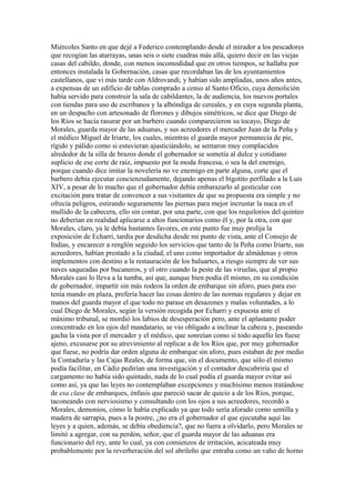 Miércoles Santo en que dejé a Federico contemplando desde el mirador a los pescadores
que recogían las atarrayas, unas seis o siete cuadras más allá, quiero decir en las viejas
casas del cabildo, donde, con menos incomodidad que en otros tiempos, se hallaba por
entonces instalada la Gobernación, casas que recordaban las de los ayuntamientos
castellanos, que vi más tarde con Aldrovandi, y habían sido ampliadas, unos años antes,
a expensas de un edificio de tablas comprado a censo al Santo Oficio, cuya demolición
había servido para construir la sala de cabildantes, la de audiencia, los nuevos portales
con tiendas para uso de escribanos y la albóndiga de cereales, y en cuya segunda planta,
en un despacho con artesonado de florones y dibujos simétricos, se dice que Diego de
los Ríos se hacía rasurar por un barbero cuando comparecieron su tocayo, Diego de
Morales, guarda mayor de las aduanas, y sus acreedores el mercader Juan de la Peña y
el médico Miguel de Iriarte, los cuales, mientras el guarda mayor permanecía de pie,
rígido y pálido como si estuvieran ajusticiándolo, se sentaron muy complacidos
alrededor de la silla de brazos donde el gobernador se sometía al dulce y cotidiano
suplicio de ese corte de raíz, impuesto por la moda francesa, o sea la del enemigo,
porque cuando dice imitar la novelería no ve enemigo en parte alguna, corte que el
barbero debía ejecutar concienzudamente, dejando apenas el bigotito perfilado a la Luis
XIV, a pesar de lo mucho que el gobernador debía embarazarlo al gesticular con
excitación para tratar de convencer a sus visitantes de que su propuesta era simple y no
ofrecía peligros, estirando seguramente las piernas para mejor incrustar la nuca en el
mullido de la cabecera, ello sin contar, por una parte, con que los requilorios del quinteo
no deberían en realidad aplicarse a altos funcionarios como él y, por la otra, con que
Morales, claro, ya le debía bastantes favores, en este punto fue muy prolija la
exposición de Echarri, tardía por desdicha desde mi punto de vista, ante el Consejo de
Indias, y encarecer a renglón seguido los servicios que tanto de la Peña como Iriarte, sus
acreedores, habían prestado a la ciudad, el uno como importador de almádenas y otros
implementos con destino a la restauración de los baluartes, a riesgo siempre de ver sus
naves saqueadas por bucaneros, y el otro cuando la peste de las viruelas, que al propio
Morales casi lo lleva a la tumba, así que, aunque bien podía él mismo, en su condición
de gobernador, impartir sin más rodeos la orden de embarque sin aforo, pues para eso
tenía mando en plaza, prefería hacer las cosas dentro de las normas regulares y dejar en
manos del guarda mayor el que todo no parase en desazones y malas voluntades, a lo
cual Diego de Morales, según la versión recogida por Echarri y expuesta ante el
máximo tribunal, se mordió los labios de desesperación pero, ante el aplastante poder
concentrado en los ojos del mandatario, se vio obligado a inclinar la cabeza y, paseando
gacha la vista por el mercader y el médico, que sonreían como si todo aquello les fuese
ajeno, excusarse por su atrevimiento al replicar a de los Ríos que, por muy gobernador
que fuese, no podría dar orden alguna de embarque sin aforo, pues estaban de por medio
la Contaduría y las Cajas Reales, de forma que, sin el documento, que sólo él mismo
podía facilitar, en Cádiz pedirían una investigación y el contador descubriría que el
cargamento no había sido quintado, nada de lo cual podía el guarda mayor evitar así
como así, ya que las leyes no contemplaban excepciones y muchísimo menos tratándose
de esa clase de embarques, énfasis que pareció sacar de quicio a de los Ríos, porque,
taconeando con nerviosismo y consultando con los ojos a sus acreedores, recordó a
Morales, demonios, cómo le había explicado ya que todo sería aforado como semilla y
madera de sarrapia, pues a la postre, ¿no era el gobernador el que ejecutaba aquí las
leyes y a quien, además, se debía obediencia?, que no fuera a olvidarlo, pero Morales se
limitó a agregar, con su perdón, señor, que el guarda mayor de las aduanas era
funcionario del rey, ante lo cual, ya con comienzos de irritación, acicateada muy
probablemente por la reverberación del sol abrileño que entraba como un vaho de horno
 