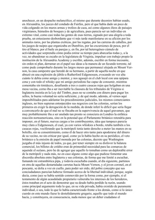 anochecer, en un despacho melancólico, el mismo que durante decenios habían usado,
en Alexandria, los jueces del condado de Fairfax, pero al que había dado un poco de
vida colgando en los muros armas y trofeos de caza, así como algunos óleos de paisajes
virginianos, húmedos de bosques y de agricultura, pues parecía ser un individuo en
extremo vital, como casi todas las gentes de esas tierras, signado por una alegría a toda
prueba, un entusiasmo desbordante que vi más tarde manifestarse en su afición por los
animales raros, por las plantas exóticas, por las regatas, por las carreras de caballos, por
los juegos de naipes que organizaba en Dumfries, por las excursiones de pesca, por el
tiro al blanco, por el baile en parejas y, en fin, por tal heterogéneo cúmulo de
actividades que sorprendía cómo podía estirar su tiempo para abarcarlas todas y, a la
vez, no abandonar su escaño en la legislatura de Virginia, impulsar con trabajo propio la
institución de la Alexandria Academy y escribir, además, escribir en forma incesante,
sin orden ni plan, derramar en el papel sus ideas a la manera de un fecundo torrente, tal
como pude comprobarlo durante los largos meses que permanecí alojada en Mount Ver-
non, la casa campestre que heredó de su hermano, a partir de aquella noche en que
abrazó en una explosión de júbilo a Rutherford Eidgenossen, evocando en voz alta
cuánto le debía como amigo y mentor, y nos agasajó en el club local con una opípara
cena y con todo el whisky que mi amigo periodista fue capaz de consumir, mientras
comentaba sin timideces, desafiando a tres o cuatro casacas rojas que holgaban en una
mesa vecina, corno iba a ser inevitable la clausura de los tribunales de Virginia si
Inglaterra insistía en la Ley del Timbre, pues no se contaba con dinero para pagar los
sellos, la buena voluntad no sería suficiente, y de qué modo, además, al vernos aquí
imposibilitados para adelantar los procedimientos judiciales, los mismos comerciantes
ingleses, no bien supieran entorpecidos sus negocios con las colonias, serían los
primeros en exigir la derogación de la medida, de donde inferí lo difícil que sería llegar
a convencerlo de que el mal no se fincaba en la supervivencia de aquel gravamen, que
muy probablemente iba a ser anulado tan pronto se conociera en Londres la enfática
reacción norteamericana, sino en la potestad que el Parlamento británico retendría para
imponer, en el futuro, nuevas cargas a los contribuyentes, idea que tampoco parecía
muy clara a Eidgenossen, el cual, ya con varios whiskies a bordo, retaba también a los
casacas rojas, vociferando que la metrópoli tenía tanto derecho a meter las manos en su
bolsillo, sin su consentimiento, como él de hacer otro tanto para apoderarse del dinero
de su vecino, no sin criticar por igual, como ya lo había hecho en su periódico, el veto
británico a la emisión de papel moneda por las colonias, decreto que Washington
juzgaba el más injusto de todos, ya que, por tener siempre en su disfavor la balanza
comercial, los billetes de crédito eran de primordial necesidad para las comarcas de
aquende el océano, pero he de agregar que aquello lo tomaban como un deplorable error
de la metrópoli y nada más, no en caso alguno como algo que pudiese fomentar una
discordia absoluta entre Inglaterra y sus colonias, de forma que me limité a escuchar,
fumando mi estrambótica pipa, y todavía escuchaba cuando, al día siguiente, partimos
en otra de aquellas destartaladas carretas hacia Mount Vernon, y el joven coronel, en el
pescante, se dolía a voz en cuello, para poder ser oído, del pobre concepto que sus
conciudadanos parecían haberse formado acerca de la libertad individual, porque, según
decía, como juez se había sentido conmovido por la forma como, por ejemplo, si el
testamento de algún acaudalado propietario vulneraba los intereses de los herederos,
éstos trataban en el acto de demostrar que su deudo había perdido la razón, usando
como principal argumento todo lo que, en su vida privada, había existido de puramente
individual, o sea, todo lo que lo había caracterizado frente a los demás, como si lo único
cuerdo en este mundo fuese lo desteñidamente gregario, aquello que todo el mundo
hacía, y constituyera, en consecuencia, nada menos que un deber ciudadano el
 