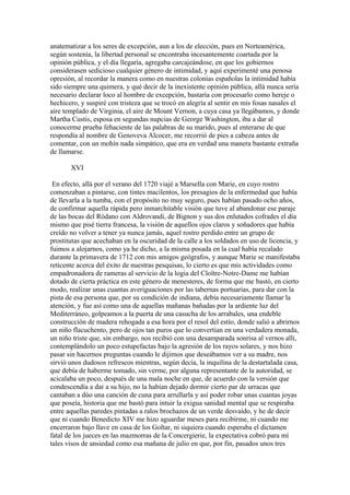 anatematizar a los seres de excepción, aun a los de elección, pues en Norteamérica,
según sostenía, la libertad personal se encontraba incesantemente coartada por la
opinión pública, y el día llegaría, agregaba carcajeándose, en que los gobiernos
considerasen sedicioso cualquier género de intimidad, y aquí experimenté una penosa
opresión, al recordar la manera como en nuestras colonias españolas la intimidad había
sido siempre una quimera, y qué decir de la inexistente opinión pública, allá nunca sería
necesario declarar loco al hombre de excepción, bastaría con procesarlo como hereje o
hechicero, y suspiré con tristeza que se trocó en alegría al sentir en mis fosas nasales el
aire templado de Virginia, el aire de Mount Vernon, a cuya casa ya llegábamos, y donde
Martha Custis, esposa en segundas nupcias de George Washington, iba a dar al
conocerme prueba fehaciente de las palabras de su marido, pues al enterarse de que
respondía al nombre de Genoveva Alcocer, me recorrió de pies a cabeza antes de
comentar, con un mohín nada simpático, que era en verdad una manera bastante extraña
de llamarse.

       XVI

 En efecto, allá por el verano del 1720 viajé a Marsella con Marie, en cuyo rostro
comenzaban a pintarse, con tintes macilentos, los presagios de la enfermedad que había
de llevarla a la tumba, con el propósito no muy seguro, pues habían pasado ocho años,
de confirmar aquella rápida pero inmarchitable visión que tuve al abandonar ese paraje
de las bocas del Ródano con Aldrovandi, de Bignon y sus dos enlutados cofrades el día
mismo que pisé tierra francesa, la visión de aquellos ojos claros y soñadores que había
creído no volver a tener ya nunca jamás, aquel rostro perdido entre un grupo de
prostitutas que acechaban en la oscuridad de la calle a los soldados en uso de licencia, y
fuimos a alojarnos, como ya he dicho, a la misma posada en la cual había recalado
durante la primavera de 1712 con mis amigos geógrafos, y aunque Marie se manifestaba
reticente acerca del éxito de nuestras pesquisas, lo cierto es que mis actividades como
empadronadora de rameras al servicio de la logia del Cloître-Notre-Dame me habían
dotado de cierta práctica en este género de menesteres, de forma que me bastó, en cierto
modo, realizar unas cuantas averiguaciones por las tabernas portuarias, para dar con la
pista de esa persona que, por su condición de indiana, debía necesariamente llamar la
atención, y fue así como una de aquellas mañanas bañadas por la ardiente luz del
Mediterráneo, golpeamos a la puerta de una casucha de los arrabales, una endeble
construcción de madera rehogada a esa hora por el resol del estío, donde salió a abrirnos
un niño flacuchento, pero de ojos tan puros que lo convertían en una verdadera monada,
un niño triste que, sin embargo, nos recibió con una desamparada sonrisa al vernos allí,
contemplándolo un poco estupefactas bajo la agresión de los rayos solares, y nos hizo
pasar sin hacernos preguntas cuando le dijimos que deseábamos ver a su madre, nos
sirvió unos dudosos refrescos mientras, según decía, la inquilina de la destartalada casa,
que debía de haberme tomado, sin verme, por alguna representante de la autoridad, se
acicalaba un poco, después de una mala noche en que, de acuerdo con la versión que
condescendía a dar a su hijo, no la habían dejado dormir cierto par de urracas que
cantaban a dúo una canción de cuna para arrullarla y así poder robar unas cuantas joyas
que poseía, historia que me bastó para intuir la exigua sanidad mental que se respiraba
entre aquellas paredes pintadas a ralos brochazos de un verde desvaído, y he de decir
que ni cuando Benedicto XIV me hizo aguardar meses para recibirme, ni cuando me
encerraron bajo llave en casa de los Goltar, ni siquiera cuando esperaba el dictamen
fatal de los jueces en las mazmorras de la Concergierie, la expectativa cobró para mí
tales visos de ansiedad como esa mañana de julio en que, por fin, pasados unos tres
 