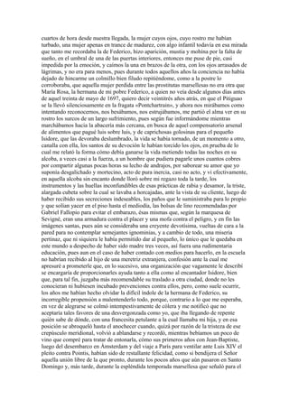 cuartos de hora desde nuestra llegada, la mujer cuyos ojos, cuyo rostro me habían
turbado, una mujer apenas en trance de madurez, con algo infantil todavía en esa mirada
que tanto me recordaba la de Federico, hizo aparición, mustia y mohína por la falta de
sueño, en el umbral de una de las puertas interiores, entonces me puse de pie, casi
impedida por la emoción, y caímos la una en brazos de la otra, con los ojos arrasados de
lágrimas, y no era para menos, pues durante todos aquellos años la conciencia no había
dejado de hincarme un colmillo bien filudo repitiéndome, como a la postre lo
corroboraba, que aquella mujer perdida entre las prostitutas marsellesas no era otra que
María Rosa, la hermana de mi pobre Federico, a quien no veía desde algunos días antes
de aquel treinta de mayo de 1697, quiero decir veintitrés años atrás, en que el Pitiguao
se la llevó silenciosamente en la fragata «Pontchartrain», y ahora nos mirábamos como
intentando reconocernos, nos besábamos, nos estrujábamos, me partió el alma ver en su
rostro los surcos de un largo sufrimiento, pues según fue informándome mientras
marchábamos hacia la abacería más cercana, en busca de aquel compensatorio arsenal
de alimentos que pagué luis sobre luis, y de caprichosas golosinas para el pequeño
Isidore, que las devoraba deslumbrado, la vida se había tornado, de un momento a otro,
canalla con ella, los santos de su devoción le habían torcido los ojos, en prueba de lo
cual me relató la forma cómo debía ganarse la vida metiendo todas las noches en su
alcoba, a veces casi a la fuerza, a un hombre que pudiera pagarle unos cuantos cobres
por compartir algunas pocas horas su lecho de andrajos, por saborear su amor que yo
suponía desgalichado y mortecino, acto de pura inercia, casi no acto, y vi efectivamente,
en aquella alcoba sin encanto donde lloró sobre mi regazo toda la tarde, los
instrumentos y las huellas inconfundibles de esas prácticas de rabia y desamor, la triste,
alargada cubeta sobre la cual se lavaba a horcajadas, ante la vista de su cliente, luego de
haber recibido sus secreciones indeseables, los paños que le suministraba para lo propio
y que solían yacer en el piso hasta el mediodía, las bolsas de lino recomendadas por
Gabriel Fallopio para evitar el embarazo, ésas mismas que, según la marquesa de
Sevigné, eran una armadura contra el placer y una mofa contra el peligro, y en fin las
imágenes santas, pues aún se consideraba una creyente devotísima, vueltas de cara a la
pared para no contemplar semejantes ignominias, y a cambio de todo, una miseria
pertinaz, que ni siquiera le había permitido dar al pequeño, lo único que le quedaba en
este mundo a despecho de haber sido madre tres veces, así fuera una rudimentaria
educación, pues aun en el caso de haber contado con medios para hacerlo, en la escuela
no habrían recibido al hijo de una meretriz extranjera, confesión ante la cual me
apresuré a prometerle que, en lo sucesivo, una organización que vagamente le describí
se encargaría de proporcionarles ayuda tanto a ella como al encantador Isidore, bien
que, para tal fin, juzgaba más recomendable su traslado a otra ciudad, donde no les
conocieran ni hubiesen incubado prevenciones contra ellos, pero, como suele ocurrir,
los años me habían hecho olvidar la difícil índole de la hermana de Federico, su
incorregible propensión a malentenderlo todo, porque, contrario a lo que me esperaba,
en vez de alegrarse se colmó intempestivamente de cólera y me notificó que no
aceptaría tales favores de una desvergonzada como yo, que iba llegando de repente
quién sabe de dónde, con una francesita petulante a la cual llamaba mi hija, y en esa
posición se abroqueló hasta el anochecer cuando, quizá por razón de la tristeza de ese
crepúsculo meridional, volvió a ablandarse y recordó, mientras bebíamos un poco de
vino que compré para tratar de entonarla, cómo sus primeros años con Jean-Baptiste,
luego del desembarco en Ámsterdam y del viaje a París para ventilar ante Luis XIV el
pleito contra Pointis, habían sido de restallante felicidad, como si bendijera el Señor
aquella unión libre de la que pronto, durante los pocos años que aún pasaron en Santo
Domingo y, más tarde, durante la espléndida temporada marsellesa que señaló para el
 