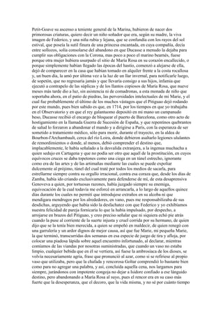 Petit-Goave su ascenso a teniente general de la Marina, hubieron de nacer dos
primorosas criaturas, quiero decir un niño soñador que era, según su madre, la viva
imagen de Federico, y una niña rubia y lejana, que se confundía con los rayos del sol
estival, que poseía la sutil finura de una princesa encantada, en cuya compañía, decía
entre sollozos, solía consolarse del abandono en que Ducasse a menudo la dejaba para
cumplir sus obligaciones con la Corona, mas poco a poco el marino bearnés, fuese
porque otra mujer hubiera usurpado el sitio de María Rosa en su corazón encallecido, o
porque simplemente habían llegado las épocas del hastío, comenzó a alejarse de ella,
dejó de comparecer en la casa que habían tomado en alquiler frente a la costa rocallosa
y, un buen día, la amó por última vez a la luz de un llar invernal, para notificarle luego,
de sopetón, que no regresaría jamás y que llevaría consigo a sus hijos, infamia que
ejecutó a contrapelo de las súplicas y de los llantos copiosos de María Rosa, que nueve
meses más tarde dio a luz, sin asistencia ni de comadronas, a esta monada de niño que
soportaba ahora, en el patio de piedras, las perversidades intelectuales de mi Marie, y el
cual fue probablemente el último de los muchos vástagos que el Pitiguao dejó rodando
por este mundo, pues bien sabido es que, en 1714, por los tiempos en que yo trabajaba
en el Observatorio y en que el rey galantuomo depositó en mi mano un campanudo
beso, Ducasse recibió el encargo de bloquear el puerto de Barcelona, como otro acto de
hostigamiento en la llamada Guerra de Sucesión de España, y que repentinos quebrantos
de salud lo forzaron a abandonar el mando y a dirigirse a París, con la esperanza de ser
sometido a tratamiento médico, sólo para morir, durante el trayecto, en la aldea de
Bourbon-l'Archambault, cerca del río Loira, donde debieron asaltarlo legiones ululantes
de remordimientos o donde, al menos, debió comprender el destino que,
implacablemente, le había señalado a la desvalida extranjera, a la ingenua muchacha a
quien sedujo en Cartagena y que no podía ser otro que aquél de la prostitución, en cuyos
equívocos cruces se daba topetones como una ciega en un túnel estrecho, ignorante
como era de las artes y de las artimañas mediante las cuales se puede expoliar
dulcemente al prójimo, túnel del cual traté por todos los medios de sacarla, para
estrellarme siempre contra su orgullo irracional, contra esa coraza que, desde los días de
Zamba, había ido criando exclusivamente para defenderse de mí, de esta desaprensiva
Genoveva a quien, por tortuosas razones, había juzgado siempre su enemiga,
equivocación de la cual todavía me esforcé en arrancarla, a lo largo de aquellos quince
días durante los cuales no permití que introdujese extraños en su alcoba ni que
mendigara mendrugos por los alrededores, en vano, pues me responsabilizaba de sus
desdichas, arguyendo que había sido la desfachatez con que Federico y yo exhibíamos
nuestra felicidad de pareja fornicaria lo que la había impulsado, por despecho, a
arrojarse en brazos del Pitiguao, y creo preciso señalar que ni siquiera echó pie atrás
cuando la puse al corriente de la suerte injusta y cruel corrida por su hermano, de quien
dijo que se la tenía bien merecida, a quien se empeñó en maldecir, de quien renegó con
una garrulería y un ardor dignos de mejor causa, así que fue Marie, mi pequeña Marie,
la que terminó, transcurridas dos semanas en esa especie de juego de tira y afloja, por
colocar una piadosa lápida sobre aquel encuentro infortunado, al declarar, mientras
comíamos de las viandas por nosotras suministradas, que cuando un vaso no estaba
limpio, cualquier bebida que en él se vertiera, así fuese la ambrosíaca de los dioses, se
volvía necesariamente agria, frase que pronunció al azar, como si se refiriese al propio
vaso que utilizaba, pero que la chafada y rencorosa Goltar comprendió lo bastante bien
como para no agregar una palabra, y así, concluida aquella cena, nos largamos para
siempre, jurándonos con impotente congoja no dejar a Isidore confiado a ese lánguido
destino, pero abandonando a María Rosa al suyo, pues el rencor era en su caso más
fuerte que la desesperanza, que el decoro, que la vida misma, y no sé por cuánto tiempo
 