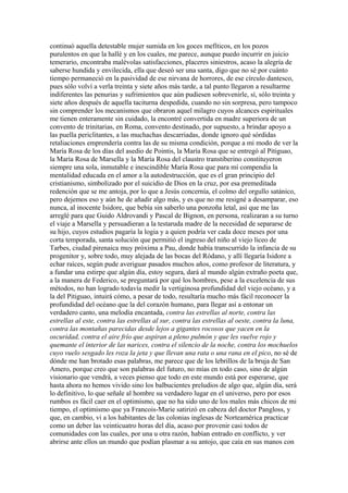 continuó aquella detestable mujer sumida en los goces mefíticos, en los pozos
purulentos en que la hallé y en los cuales, me parece, aunque puedo incurrir en juicio
temerario, encontraba malévolas satisfacciones, placeres siniestros, acaso la alegría de
saberse hundida y envilecida, ella que deseó ser una santa, digo que no sé por cuánto
tiempo permaneció en la pasividad de ese nirvana de horrores, de ese círculo dantesco,
pues sólo volví a verla treinta y siete años más tarde, a tal punto llegaron a resultarme
indiferentes las penurias y sufrimientos que aún pudiesen sobrevenirle, sí, sólo treinta y
siete años después de aquella taciturna despedida, cuando no sin sorpresa, pero tampoco
sin comprender los mecanismos que obraron aquel milagro cuyos alcances espirituales
me tienen enteramente sin cuidado, la encontré convertida en madre superiora de un
convento de trinitarias, en Roma, convento destinado, por supuesto, a brindar apoyo a
las puella periclitantes, a las muchachas descarriadas, donde ignoro qué sórdidas
retaliaciones emprendería contra las de su misma condición, porque a mi modo de ver la
María Rosa de los días del asedio de Pointis, la María Rosa que se entregó al Pitiguao,
la María Rosa de Marsella y la María Rosa del claustro transtiberino constituyeron
siempre una sola, inmutable e inescindible María Rosa que para mí compendia la
mentalidad educada en el amor a la autodestrucción, que es el gran principio del
cristianismo, simbolizado por el suicidio de Dios en la cruz, por esa premeditada
redención que se me antoja, por lo que a Jesús concernía, el colmo del orgullo satánico,
pero dejemos eso y aún he de añadir algo más, y es que no me resigné a desamparar, eso
nunca, al inocente Isidore, que bebía sin saberlo una ponzoña letal, así que me las
arreglé para que Guido Aldrovandi y Pascal de Bignon, en persona, realizaran a su turno
el viaje a Marsella y persuadieran a la testaruda madre de la necesidad de separarse de
su hijo, cuyos estudios pagaría la logia y a quien podría ver cada doce meses por una
corta temporada, santa solución que permitió el ingreso del niño al viejo liceo de
Tarbes, ciudad pirenaica muy próxima a Pau, donde había transcurrido la infancia de su
progenitor y, sobre todo, muy alejada de las bocas del Ródano, y allí llegaría Isidore a
echar raíces, según pude averiguar pasados muchos años, como profesor de literatura, y
a fundar una estirpe que algún día, estoy segura, dará al mundo algún extraño poeta que,
a la manera de Federico, se preguntará por qué los hombres, pese a la excelencia de sus
métodos, no han logrado todavía medir la vertiginosa profundidad del viejo océano, y a
la del Pitiguao, intuirá cómo, a pesar de todo, resultaría mucho más fácil reconocer la
profundidad del océano que la del corazón humano, para llegar así a entonar un
verdadero canto, una melodía encantada, contra las estrellas al norte, contra las
estrellas al este, contra las estrellas al sur, contra las estrellas al oeste, contra la luna,
contra las montañas parecidas desde lejos a gigantes rocosos que yacen en la
oscuridad, contra el aire frío que aspiran a pleno pulmón y que les vuelve rojo y
quemante el interior de las narices, contra el silencio de la noche, contra los mochuelos
cuyo vuelo sesgado les roza la jeta y que llevan una rata o una rana en el pico, no sé de
dónde me han brotado esas palabras, me parece que de los lebrillos de la bruja de San
Amero, porque creo que son palabras del futuro, no mías en todo caso, sino de algún
visionario que vendrá, a veces pienso que todo en este mundo está por esperarse, que
hasta ahora no hemos vivido sino los balbucientes preludios de algo que, algún día, será
lo definitivo, lo que señale al hombre su verdadero lugar en el universo, pero por esos
rumbos es fácil caer en el optimismo, que no ha sido uno de los males más chicos de mi
tiempo, el optimismo que ya Francois-Marie satirizó en cabeza del doctor Pangloss, y
que, en cambio, vi a los habitantes de las colonias inglesas de Norteamérica practicar
como un deber las veinticuatro horas del día, acaso por provenir casi todos de
comunidades con las cuales, por una u otra razón, habían entrado en conflicto, y ver
abrirse ante ellos un mundo que podían plasmar a su antojo, que caía en sus manos con
 