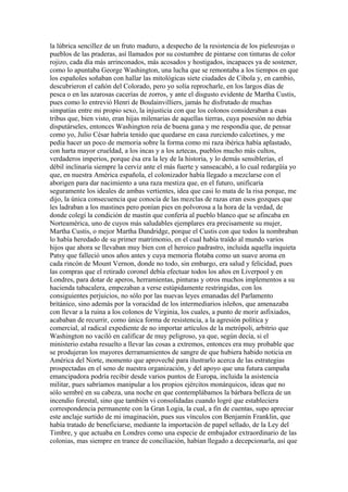 la lúbrica sencillez de un fruto maduro, a despecho de la resistencia de los pielesrojas o
pueblos de las praderas, así llamados por su costumbre de pintarse con tinturas de color
rojizo, cada día más arrinconados, más acosados y hostigados, incapaces ya de sostener,
como lo apuntaba George Washington, una lucha que se remontaba a los tiempos en que
los españoles soñaban con hallar las mitológicas siete ciudades de Cibola y, en cambio,
descubrieron el cañón del Colorado, pero yo solía reprocharle, en los largos días de
pesca o en las azarosas cacerías de zorros, y ante el disgusto evidente de Martha Custis,
pues como lo entrevió Henri de Boulainvilliers, jamás he disfrutado de muchas
simpatías entre mi propio sexo, la injusticia con que los colonos consideraban a esas
tribus que, bien visto, eran hijas milenarias de aquellas tierras, cuya posesión no debía
disputárseles, entonces Washington reía de buena gana y me respondía que, de pensar
como yo, Julio César habría tenido que quedarse en casa zurciendo calcetines, y me
pedía hacer un poco de memoria sobre la forma como mi raza ibérica había aplastado,
con harta mayor crueldad, a los incas y a los aztecas, pueblos mucho más cultos,
verdaderos imperios, porque ésa era la ley de la historia, y lo demás sensiblerías, el
débil inclinaría siempre la cerviz ante el más fuerte y sanseacabó, a lo cual redargüía yo
que, en nuestra América española, el colonizador había llegado a mezclarse con el
aborigen para dar nacimiento a una raza mestiza que, en el futuro, unificaría
seguramente los ideales de ambas vertientes, idea que casi lo mata de la risa porque, me
dijo, la única consecuencia que conocía de las mezclas de razas eran esos gozques que
les ladraban a los mastines pero ponían pies en polvorosa a la hora de la verdad, de
donde colegí la condición de mastín que confería al pueblo blanco que se afincaba en
Norteamérica, uno de cuyos más saludables ejemplares era precisamente su mujer,
Martha Custis, o mejor Martha Dandridge, porque el Custis con que todos la nombraban
lo había heredado de su primer matrimonio, en el cual había traído al mundo varios
hijos que ahora se llevaban muy bien con el heroico padrastro, incluida aquella inquieta
Patsy que falleció unos años antes y cuya memoria flotaba como un suave aroma en
cada rincón de Mount Vernon, donde no todo, sin embargo, era salud y felicidad, pues
las compras que el retirado coronel debía efectuar todos los años en Liverpool y en
Londres, para dotar de aperos, herramientas, pinturas y otros muchos implementos a su
hacienda tabacalera, empezaban a verse estúpidamente restringidas, con los
consiguientes perjuicios, no sólo por las nuevas leyes emanadas del Parlamento
británico, sino además por la voracidad de los intermediarios isleños, que amenazaba
con llevar a la ruina a los colonos de Virginia, los cuales, a punto de morir asfixiados,
acababan de recurrir, como única forma de resistencia, a la agresión política y
comercial, al radical expediente de no importar artículos de la metrópoli, arbitrio que
Washington no vaciló en calificar de muy peligroso, ya que, según decía, si el
ministerio estaba resuelto a llevar las cosas a extremos, entonces era muy probable que
se produjeran los mayores derramamientos de sangre de que hubiera habido noticia en
América del Norte, momento que aproveché para ilustrarlo acerca de las estrategias
prospectadas en el seno de nuestra organización, y del apoyo que una futura campaña
emancipadora podría recibir desde varios puntos de Europa, incluida la asistencia
militar, pues sabríamos manipular a los propios ejércitos monárquicos, ideas que no
sólo sembré en su cabeza, una noche en que contemplábamos la bárbara belleza de un
incendio forestal, sino que también vi consolidadas cuando logré que estableciera
correspondencia permanente con la Gran Logia, la cual, a fin de cuentas, supo apreciar
este anclaje surtido de mi imaginación, pues sus vínculos con Benjamín Franklin, que
había tratado de beneficiarse, mediante la importación de papel sellado, de la Ley del
Timbre, y que actuaba en Londres como una especie de embajador extraordinario de las
colonias, mas siempre en trance de conciliación, habían llegado a decepcionarla, así que
 