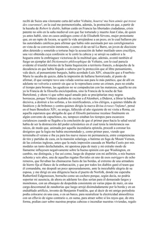 recibí de Suiza una vitoreante carta del señor Voltaire, hourra! ma bien aimée qui tresse
des couronnes!, en la cual me pormenorizaba, además, la postración en que, a partir de
la hazaña de Robert le diable, habían caído en Francia las libertades ciudadanas, crisis
patente no sólo en la saña medieval con que fue torturado y muerto Jean Calas, de quien
ya antes hablé, sino en casos análogos como el de Elisabeth Sirvens, mujer protestante
que, en un rapto de locura, se quitó la vida arrojándose a un pozo, en lo cual hallaron pie
las autoridades católicas para afirmar que había sido asesinada por sus correligionarios
en vista de su conversión inminente, o como el de un tal La Barre, un joven de diecisiete
años detenido y sometido a torturas bajo la acusación de haber mutilado unos crucifijos,
una vez obtenida cuya confesión se le cortó la cabeza y se arrojó su cadáver a la
hoguera entre la embriaguez victoriosa de la multitud que, además, aventó también al
fuego un ejemplar del Dictionnaire philosophique de Voltaire, con lo cual parecía
evidente el triunfal retorno de la Santa Inquisición a territorio francés, a despecho de la
decadencia en que había llegado a saberse por la protección que al libre pensamiento,
vale decir, al pensamiento burgués, había acordado Luis XIV, situación que a Fran9ois-
Marie lo sacaba de quicio, daba la impresión de hallarse horrorizado, al punto de
afirmar, él que siempre tuvo una velada sonrisa aun para lo más patético, que de allí en
adelante no volvería a sonreír sin que se lo reprochara como un crimen, pues no estaba
el tiempo para bromas, las agudezas no se compadecían con las matanzas, aquélla no era
ya la Francia de la filosofía enciclopedista, sino la Francia de la noche de San
Bartolomé, y ahora vi que sobre aquel amado país se precipitarían muy negras
borrascas, porque Voltaire acababa de excitar a d'Alembert, a Diderot, a librar la batalla
decisiva, a destruir a los sofistas, a los mistificadores, a los clérigos, a quienes tildaba de
fanáticos y de bribones y contra quienes dirigía la nueva divisa écrasez l'infame!, pensé
en el buen Benedicto XIV, su amigo, fallecido al año siguiente de mi visita a Roma, en
aquella esperanza que abrigaba de que el filósofo parisiense recalase finalmente en
algún convento de capuchinos, no, tampoco estaban los tiempos para escarceos
curialescos cuando se llegaba a la conclusión de que el primer paso hacia la salud social
había de ser la destrucción del poder eclesiástico en el cual tenía la intolerancia sus
raíces, de modo que, animada por aquella incendiaria epístola, procedí a coronar los
designios que la logia me había encomendado y, como primer paso, viendo que
terminaba el verano e iba ya para los nueve meses mi permanencia, entre competencias
de tiro y partidas de caza, en la mansión solariega, a batirme en fuga de Mount Vernon,
de las colonias inglesas, antes que la mala impresión causada en Martha Custis por mis
modales un tanto desfachatados, mi apestosa pipa de maíz y mi extraño modo de
llamarme influyesen negativamente sobre la buena opinión con que Washington, en
cambio, me distinguía, y fue así como, luego de disputar con mi anfitrión, a mis buenos
ochenta y seis años, una de aquellas regatas fluviales en uno de esos outriggers de ocho
remeros, que llevaban las chumaceras fuera de las bordas, al extremo de una armadura
de hierro fija al flanco de la embarcación, y que por todos los diablos ganó el team que
él comandaba, me despedí un poco apresuradamente, ante la inocultable alegría de su
esposa, y me dirigí en una diligencia hacia el puerto de Norfolk, donde me esperaba
Rutherford Eidgenossen, borracho como un cochero porque, según decía, no podría
soportar mi ausencia, de ahora en adelante los días serían para él demasiado largos y
monótonos, con un obsequio de despedida consistente en varias pipas de maíz, en una
carga descomunal de zanahorias que luego arrojé disimuladamente por la borda y en un
endiablado artificio, invento de Benjamín Franklin, que al decir de mi amigo periodista
podía colocarse en una casa, o en un barco, para neutralizar la electricidad atmosférica
con un efluvio de signo contrario o, en suma, para atraer sobre sí los rayos que, de otra
forma, podían caer sobre nuestras propias cabezas o incendiar nuestras viviendas, regalo
 