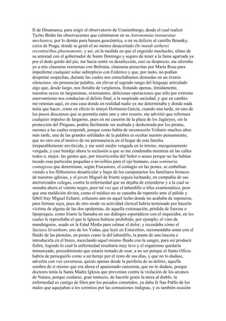 II de Dinamarca, para erigir el observatorio de Uranienburgo, desde el cual realizó
Tycho Brahe las observaciones que culminaron en su Astronomiae instauratae
mechanica, por lo demás pura basura geocéntrica, o en su defecto al castillo Benatky,
cerca de Praga, donde se gestó el no menos desacertado De mundi aetherei
recentioribus phaenomenis, y así, en la medida en que el engreído muchacho, ufano de
su amistad con el gobernador de Santo Domingo y seguro de tener a la fama agarrada ya
por el dedo gordo del pie, me hacía sentir su desafección, casi su desprecio, me aferraba
yo a mis clausuras nocturnas con Beltrana, clausuras prescritas por María Rosa para
impedirme cualquier solaz subrepticio con Federico y que, por tanto, no podían
despertar sospechas, durante las cuales nos estrechábamos desnudas en un éxtasis
silencioso, sin pronunciar palabra, sin elevar al sagrado rango del lenguaje articulado
algo que, desde luego, nos llenaba de vergüenza, frotando apenas, tímidamente,
nuestros sexos en larguísimas, extenuantes, deliciosas operaciones que sólo por extremo
enervamiento nos conducían al delirio final, a la suspirada saciedad, y que en cambio
me retenían aquí, en esta casa donde en realidad nadie ya me determinaba y donde nada
tenía que hacer, como en efecto lo intuyó Hortensia García, cuando una tarde, en uno de
los pocos descansos que se permitía entre uno y otro rosario, me advirtió que refrenara
cualquier impulso de largarme, pues en mi caserón de la plaza de los Jagüeyes, sin la
protección del Pitiguao, podría fácilmente ser asaltada y deshonrada por los piratas,
razones a las cuales respondí, porque como había de reconocerlo Voltaire muchos años
más tarde, una de las grandes utilidades de la palabra es ocultar nuestro pensamiento,
que no otro era el motivo de mi permanencia en el hogar de esta familia
irreparablemente envilecida, y me sentí medio vengada en lo íntimo, mezquinamente
vengada, y casi bendije ahora la reclusión a que se me condenaba mientras en las calles
todos o, mejor, las gentes que, por misericordia del Señor o acaso porque no las habían
tocado esas partículas pequeñas e invisibles para el ojo humano, esas seminaria
contagiosa que determinan, según Fracastoro, el contagio en las pestes, se embebían
viendo a los filibusteros desarticular y bajar de los campanarios los familiares bronces
de nuestras iglesias, y el joven Miguel de Iriarte seguía luchando, en compañía de sus
aterrorizados colegas, contra la enfermedad que no dejaba de extenderse y a la cual se
sumaba ahora el vómito negro, peor tal vez que el tabardillo o tifus exantemático, peor
que una maldición divina, como el médico no se cansaba de repetirlo ante el pálido y
febril fray Miguel Echarri, exhausto aún en aquel lecho donde no acababa de reponerse,
para fortuna suya, pues de otro modo su actividad clerical habría terminado por hacerlo
víctima de alguna de las dos epidemias, de aquella extenuación, pérdida de fuerzas o
lipopsiquia, como Iriarte la llamaba en sus diálogos esporádicos con el inquisidor, en los
cuales le reprochaba el que la Iglesia hubiese prohibido, por ejemplo, el vino de
mandrágoras, usado en la Edad Media para calmar el dolor, y recordaba cómo el
Sactaya Grantham, uno de los Vedas, que leyó en Estocolmo, recomendaba untar con el
fluido de las pústulas, en pestes como la del tabardillo, la punta de una lanceta e
introducirla en el brazo, mezclando aquel mismo fluido con la sangre, para así producir
fiebre, logrado lo cual la enfermedad resultaría muy leve y el organismo quedaría
inmunizado, procedimiento que estaría tentado de usar, a no ser porque el Santo Oficio
habría de perseguirlo como a un hereje por el resto de sus días, y que no lo dudase,
advertía con voz cavernosa, quizás apenas desde la periferia de su delirio, aquella
sombra de sí mismo que era ahora el apasionado canonista, que no lo dudase, porque
doctores tenía la Santa Madre Iglesia que prevenían contra la violación de los arcanos
de Natura, porque cuidarse, gran tontucio, de hacerle gratis la tarea al diablo, la
enfermedad es castigo de Dios por los pecados cometidos, ya daba fe San Pablo de los
males que aquejaban a los corintios por las comuniones indignas, y es también ocasión
 