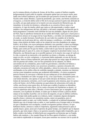 por la ventana abierta a la plaza de Armas, de los Ríos, a quien el barbero raspaba
peligrosamente la piel sobre la yugular, arriesgaría opinar que con mayor razón, pues
nadie sino la Real Audiencia, que no tendría por qué ponerse al tanto de nada, ejercía
fiscalía sobre usted, Morales, a quien he prometido, que conste, una bonita comisión en
el negocio, y al decirlo debía sentir el filo de la navaja acariciar la parte más delicada de
su cuello, así que pudo pensar en la muerte con una sensación de liberación que, de
inmediato, le invertía los términos y afianzaba en su corazón el bravo amor a la
existencia, el vigor de macho cabrío que regía su vida apasionada y rendía a aquel
maldito a las instigaciones del lujo, del placer y del amor comprado, inclinación que le
haría preguntarse a menudo cómo disfrutar de esas tres deidades, dignas de otro juicio
de París, bajo la oprobiosa limitación de un sueldo del Estado, sujeto por si fuera poco a
los crónicos atrasos en los pagos de las Cajas Reales, y envidiar con recóndita amargura
al conde, su medio hermano, beneficiario de casi todos los caudales de la familia,
favorecido con la privanza del rey, señor de juergas y comblezas, y no hallar, desde
luego, cómo dolerse de haber caído en las zarpas de esos dos chupadores de sangre,
Iriarte y de la Peña, con cuyos préstamos alimentó a tres queridas y colmó sus bodegas
de esa variedad de aloques y amontillados que soñó desde sus tristes días de Fernán-
Núñez, para sentir por fin que las Indias, contra todo lo que fuera de suponerse, habían
significado para él, para él sí, como sin ninguna vergüenza lo proclamó tantas veces, la
liberación, esa liberación que no es posible apetecer en la muerte sino coger al vuelo en
la vida, so pena de no merecerla y de marchitar sus dones y ofrendas, su entrega de
mujer en celo, su ciclo vertiginoso, y al presente había enajenado, en aras de las tres
deidades, hasta su futura reputación, pero para algo poseía ese cargo capaz de abrirle no
sólo las puertas del crédito, sino los feos portalones de las aduanas, los libros
carcomidos de las contadurías, para evadir los gravámenes y derechos de balanza y
cumplir así la promesa hecha a sus acuciosos acreedores, a quienes cincuenta mil,
redondos cincuenta mil reales de vellón adeudaba, y ahora los tenía ante sí, expectantes,
arrellanados en las nobles sillas de cordobán repujado y pintado, mientras sus intereses
crecían como trepadoras asesinas que acabarían asfixiándolo, y la única escapatoria
parecía fincarse en convencer a Morales de que embarcara el oro aforándolo como
sarrapia y situándolo en Cádiz sin pagar al rey, a las Cajas Reales, esa quinta parte a la
cual tenían derecho, sino apenas el uno por ciento del peso de balanza, como si se
tratara de mercancías corrientes, con lo cual la ganancia sería inmensa, pues los quince
cofres de Iriarte y de la Peña contenían un equivalente de ochocientos mil reales de
vellón, una bicoca como quien dice, de forma que evadido el quinteo se obtendrían
ciento sesenta mil reales libres, de los cuales cincuenta mil liquidarían su deuda y el
resto lo repartirían entre ellos y Morales, el terco funcionario que se enjugaba a cada
momento, con el pañuelo de tafetán, el sudor que le abatía la frente y parecía abrirle
zanjas en las mejillas al porfiar, con un inicio de angustia, en que no debían confiarse,
con el tiempo todo podía quedar en evidencia, tarde o temprano alguien destaparía
aquella cloaca y entonces nos ajustarían cuentas, mejor era guardarse, pero el
gobernador aspiró su rapé, con visible fastidio, y armado de su habitual desparpajo
admitió que con el tiempo todo se sabía, sí, mas también con el tiempo todo se olvidaba,
así que a abandonar esos escrúpulos, cuando averiguaran quiénes éramos y lo que
habíamos hecho, entonces a nadie le importaría, argumento nada persuasivo para el
guarda mayor, quien, acaso por el apremio de ganar tiempo, casi imploró que le dejasen
pensarlo, que tenía mujer e hijos y no quisiera causarles ningún daño irreparable, que si
había venido a las Indias, lo había hecho por asegurarles un bienestar que en España
habría sido modesto, y fue cuando Diego de los Ríos apartó al barbero y, con media
cara todavía enjabonada se incorporó, acaso para sustentar sus razones con la ayuda de
 