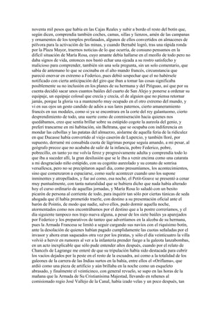 noventa mil pesos que había en las Cajas Reales y subir a bordo el resto del botín que,
según dicen, comprendía también coches, camas, sillas y lienzos, amén de las campanas
y ornamentos de los templos profanados, algunos de ellos convertidos en almacenes de
pólvora para la activación de las minas, y cuando Bernabé logró, tras una rápida ronda
por la Plaza Mayor, traernos noticias de lo que ocurría, de consuno pensamos en la
difícil situación de María Rosa, cuyo amante debía hallarse en el meollo de todo pero no
daba signos de vida, entonces nos bastó echar una ojeada a su rostro satisfecho y
malicioso para comprender, también sin una sola pregunta, sin un solo comentario, que
sabía de antemano lo que se cocinaba en el alto mando francés, circunstancia que
pareció enervar en extremo a Federico, pues debió sospechar que el no habérsele
notificado con cierta anticipación del giro que iban a tomar las cosas significaba
posiblemente su no inclusión en los planes de su hermana y del Pitiguao, así que por su
cuenta decidió sacar unos cuantos baúles del cuarto de San Alejo y ponerse a ordenar su
equipaje, un equipaje colosal que crecía y crecía, el de alguien que no piensa retornar
jamás, porque la gloria va a mantenerlo muy ocupado en el otro extremo del mundo, y
vi en sus ojos un gesto candido de adiós a sus lares paternos, cierto amaneramiento
francés en sus modales, como si ya se encontrara en la corte del rey galantuomo, cierto
desprendimiento de todo, una suerte como de conmiseración hacia quienes nos
quedábamos, creo que sentía brillar sobre su estúpido cogote la aureola del genio, y
preferí trancarme en mi habitación, sin Beltrana, que se ocupaba con indiferencia en
mondar las cebollas y las patatas del almuerzo, aislarme de aquella feria de la ridiculez
en que Ducasse había convertido al viejo caserón de Lupercio, y también lloré, por
supuesto, derramé mi consabida cuota de lágrimas porque seguía amando, a mi pesar, al
geógrafo precoz que no acababa de salir de la infancia, pobre Federico, pobre,
pobrecillo, en tanto yo me volvía feroz y progresivamente adulta y comprendía todo lo
que iba a suceder allí, la gran desilusión que se le iba a venir encima como una catarata
a mi desgraciado niño estúpido, con su cogotito aureolado y su conato de sonrisa
versallesca, pero no se precipitaron aquel día, como presumíamos, los acontecimientos,
sino que comenzaron a espaciarse, como suele acontecer cuando uno los supone
inminentes y atropellados, y fue así como, esa noche, el Petit-Goave se presentó a cenar
muy puntualmente, con tanta naturalidad que se hubiera dicho que nada había alterado
hoy el curso ordinario de aquellas jornadas, y María Rosa lo saludó con un besito
picarón de persona al corriente de todo, para inquirir tan sólo por ciertas túnicas de seda
ahogada que él había prometido traerle, con destino a su presentación oficial ante el
barón de Pointis, de modo que nadie, salvo ellos, pudo dormir aquella noche,
atormentados como nos encontrábamos por el destino que a la postre correríamos, y el
día siguiente tampoco nos trajo nueva alguna, a pesar de los siete baúles ya aparejados
por Federico y los preparativos de tanteo que advertíamos en la alcoba de su hermana,
pues la Armada Francesa se limitó a seguir cargando sus navíos con el riquísimo botín,
ante la desolación de quienes habían pagado cumplidamente las cuotas señaladas por el
invasor y ahora eran saqueados otra vez por los piratas, y sólo el día veinticuatro la villa
volvió a hervir en rumores al ver a la infantería prender fuego a la galeota lanzabombas,
en un acto inexplicable que sólo pude entender años después, cuando por el relato de
Chancels de Lagrange me enteré de que su tripulación había sido destacada para cubrir
los vacíos dejados por la peste en el resto de la escuadra, así como a la totalidad de los
galeones de la carrera de las Indias surtos en la bahía, entre ellos el «Oriflama», que
ardió como una pieza de artificio y aún brillaba en la noche como un esqueleto
abrasado, y finalmente el veinticinco, con general revuelo, se supo en las horas de la
mañana que la Armada de Su Cristianísima Majestad, llevando en rehenes al
comisionado regio José Vallejo de la Canal, había izado velas y un poco después, tan
 