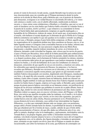 pronto el viento la favoreció, levado anclas, cuando Bernabé trajo la noticia me sentí
muy desconcertada, pues me constaba que el Pitiguao permanecía desde la noche
anterior en la alcoba de María Rosa, pedí a Beltrana que, con el pretexto de llamarlos
para desayunar, averiguase si en verdad Ducasse se encontraba allí todavía, y lo vimos
salir entonces a medio vestir, con el cabello alborotado, maldiciendo en dialecto
navarro, y vimos entrar como exhalaciones a Montbars y a Godefray, que casi se van al
suelo al enredarse con los siete baúles que Federico había colocado en volandas frente a
la puerta de la escalera, diable! parbleu!, y que relataron a su comandante la forma
como el barón había dado apresuradamente, temprano en aquella madrugada y a
hurtadillas de los filibusteros, órdenes de zarpar, de tal suerte que, al personarse ellos en
el muelle, sólo hallaron el recado dejado por el almirante de que la flotilla de la Tortuga
debería contentarse con rapiñar lo que aún quedase en la ciudad y extender sus pillajes,
si era el caso, a Mompós, porque el gran botín debía compensar, en Brest, aquello que
los organizadores de la expedición podían muy bien considerar un fracaso, esto es, el no
haber logrado retener a Cartagena como avanzadilla francesa en las Indias, informe ante
el cual Jean-Baptiste Ducasse, de cuyo pescuezo colgaba ahora una María Rosa
lagrimeante y aturdida, impartió órdenes inmediatas de cerrar, en el término de la
distancia, lanzando a toda velocidad las fragatas, más veloces que los navíos de guerra,
el paso a Pointis por Bocachica, única salida de la bahía practicable para embarcaciones
de alto bordo, dicho lo cual golpeó con los puños las paredes, dando alaridos de cólera,
y se disparó escaleras abajo, con la hermana de Federico pisándole los talones, mientras
mi joven astrónomo daba gritos de que aguardasen a que pudiera transportar de alguna
manera los baúles, y el resto de habitantes de la casa nos sentábamos en silencio a
desayunar, conscientes de que aquello no era ya con nosotros, a masticar con calma, sin
los sobresaltos que suponía la presencia de Ducasse, los patacones y los huevos
revueltos que Beltrana y Bernabé nos sirvieron con el chocolate, y me concentré tanto
en paladear a conciencia aquella serena pitanza, que ignoro en qué momento resultó
también Federico desayunando con nosotras, deglutiendo entre lloriqueos, manducando
con furia, y de aquel día sólo recuerdo, a partir de ese momento, la lluvia que repicó
mañana y tarde sobre el tejado, mientras hasta mi habitación, donde me clausuré sin
compañía, llegaba también el ruido que durante horas hizo Federico bajando escalón por
escalón los baúles hasta el zaguán, empresa en la que nadie, ni Bernabé, quiso ayudarle,
porque de pronto parecía haberse convertido en un fantasma errante, sin justificación en
ninguna de las diversas realidades que poblaban el caserón de su padre difunto, hasta el
zaguán, digo, donde los siete arcones hubieron de permanecer por días, hasta cuando
Montbars ordenó su saqueo, pues en casa no volvimos a tener, del Pitiguao y de María
Rosa, otra noticia que aquéllas recogidas todas las mañanas, en el muelle y en la plaza
de la Mar, por Bernabé, según cuya versión, en los cinco días siguientes, que para la
ciudad fueron como de calma chicha, Ducasse permaneció en la «Pontchartrain», a
escasa distancia de la nave almiranta, cuya salida al mar interceptaban las fragatas
filibusteras, y se dice que contempló durante todo ese tiempo, pero con pesimismo,
porque sabía a Pointis armado hasta los dientes, la posibilidad de lanzarse al abordaje,
idea que abandonó por fin el treinta de mayo, cuando, sabedor de que el botín debía
llegar necesariamente a Francia y de que allá, dadas sus influencias ante el rey, otro
gallo le cantaría, desplegó velas en la madrugada y, sigilosamente, deslizándose entre la
Armada Real y sus propias fragatas, puso rumbo a Ámsterdam mientras el barón,
perplejo, veía desde el puente alejarse la nave y a los primeros rayos del sol magnificar
con sangrientos oros, en la cubierta, dos figuras desnudas y trenzadas en apremiante
amor, momento en que respiró con alivio, pues ido el Pitiguao su mando era ahora
incuestionable, aun sobre los hermanos de la costa, que hubieron de contemplar con
 