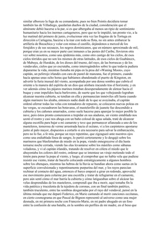 similar alborozo la fuga de su comandante, pues no bien Pointis decidiera tomar
también las de Villadiego, quedarían dueños de la ciudad, consideración que el
almirante debió hacerse a la par, si es que albergaba al menos un ripio de sentimiento
humanitario hacia los inermes cartageneros, pero que no le impidió, tan pronto vio, a la
luz matinal del primero de junio, evolucionar otra vez las fragatas de la Tortuga en
dirección a Cartagena, hacerse a la mar con toda su flota, no sin antes embarcar la
artillería de Bocachica y volar con minas el castillo, dejándonos a merced de los
forajidos y de sus secuaces, los negros dominicanos, que en número aproximado de mil,
porque eran ya en su mayor parte casi inmunes a las pestes del Caribe, llovieron otra
vez sobre nosotros, como una epidemia más, como otro castigo de los cielos, de esos
cielos tórridos que no son los mismos de otras latitudes, de esos cielos de Guabáncex,
de Mabuya, de Hurakán, de los dioses del trueno, del rayo, de las borrascas y de los
vendavales, cielos que yo escrutaba, como interrogándolos sobre lo que todavía pudiera
depararme la vida, mientras fumaba mi pipa en la proa del «Waning Moon», cuyo
capitán, un pelirrojo irlandés con cara de pastel de manzana, fue el primero, cuando
hacía apenas unas ocho horas que habíamos abandonado el puerto de Kingston, en
advertir la furia inusual del viento, acompañada por una densa sombra que cubría el
oriente a la manera del espíritu de un dios que atisbara iracundo tras el horizonte, y en
ver además cómo los pájaros marinos trataban desesperadamente de aletear hacia el
buque y eran impelidos hacia barlovento, de suerte que los que voltejeando lograban
alcanzar nuestra cubierta, se tendían en ella y permanecían inmóviles allí hasta cuando
algún marinero los alzaba, entonces nadie dudó de lo que se avecinaba, el capitán
ordenó aferrar todas las velas con tomadores de repuesto, se colocaron nuevas poleas en
las vergas, se escuadraron las botavaras, el mastelerillo de juanete fue descendido a
cubierta y los cañones amarrados, como suele hacerse para aparejar lo mejor posible la
nave, pero éstos pronto comenzaron a trepidar en sus ataduras, un viento entablado nos
azotó el rostro y casi nos ahoga con un baño colosal de agua salada, traté de alcanzar
alguna escotilla para bajar a mi camarote y tuve que permanecer afianzada a uno de los
masteleros, temerosa de verme arrastrada hacia el océano, vi a los carpinteros apostarse
junto al palo mayor, dispuestos a cortarlo si era necesario para salvar la embarcación,
pero no lo fue, a fe mía, porque un rayo repentino, que zigzagueó ante nuestros ojos
como una endiablada línea de sangre, lo partió certeramente y lo desgajó sobre los
marineros que blasfemaban de miedo en la popa, viendo ennegrecerse el día hasta
tornarse noche cerrada, viendo las olas levantarse sobre los mástiles como sábanas
voladoras, y vi al capitán irlandés, tratando de resolver en cólera el miedo que le
ahuyentaba los colores del rostro, ordenar que se intentase un viraje metiendo todo el
timón para poner la popa al viento, y luego, al comprobar que no había vela que pudiese
resistir ese viento, tratar de hacerlo colocando estratégicamente a algunos hombres
sobre los obenques, mientras las hebras de la lluvia se hundían ahora como saetas en la
superficie convulsionada y repentinamente purpurina del mar, y los rayos parecían
rechinar al contacto del agua, entonces el barco empezó a girar en redondo, aproveché
ese movimiento para colarme por una escotilla y tratar de refugiarme en el camarote,
pero aún sentí cómo el mar barría la cubierta y cómo latigueaban sobre el alcázar las
velas desprendidas de los masteleros, comprendí que iba a morir, aquí tomaba fin la
vida patética y truculenta de la tejedora de coronas, con un final también patético,
también truculento, entre las sombras desgarradas por el rayo del vendaval, pensé en la
última mirada que me deparó Federico, en Marie cantando al morir canciones occitanas,
en cierto cosmograma en que Pascal de Bignon representó al universo como una mujer
desnuda, en mi primera noche con Francois-Marie, en mi padre ahogado en un foso
entre la confusión de una batalla, en la sombra sin perfiles de mi madre, en el beso que
 