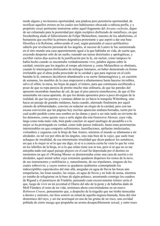 modo alguno y tuviésemos oportunidad, una piadosa pero perentoria oportunidad, de
rectificar aquellos errores en los cuales nos hubiésemos obcecado a rabiosa porfía, y a
propósito creyó pertinente instruirme sobre aquel fragmento del Arcana coelestia, digno
de ser exhumado para la posteridad por algún escéptico disfrazado de metafísico, en que
Swedenborg alude al fallecimiento de Felipe Melanchton, maestro de los adiaforistas, el
humanista que escribió la primera dogmática protestante y que aspiró a dar una base
filosófica a la Reforma, sobrevenido el cual, según pretendía el sueco polifacético
saberlo por revelación personal de los ángeles, al sucesor de Lutero le fue suministrada
en el otro mundo una casa aparentemente igual a la que habitaba en vida, de suerte que,
creyendo despertar sólo de un sueño, reanudó sus tareas doctrinales y apologéticas, y
escribió varios días acerca de la justificación por la fe, sin incluir, como tampoco lo
había hecho cuando se encontraba verdaderamente vivo, palabra alguna sobre la
caridad, omisión que los ángeles al rompe advirtieron y, como Melanchton se obstinara,
cuando lo interrogaron disfrazados de teólogos luteranos, en haber demostrado en forma
irrefutable que el alma podía prescindir de la caridad y que para ingresar en el cielo
bastaba la fe, entonces decidieron abandonarlo a su suerte fantasmagórica y, en cuestión
de semanas, los muebles de la casa empezaron a afantasmarse hasta hacerse invisibles,
salvo el sillón, la mesa, las hojas de papel, el tintero, para que continuara escribiendo a
pesar de que su ropa parecía de pronto mucho más ordinaria, de que las paredes del
aposento mostraban manchas de cal, de que el piso parecía enmohecerse, de que el frío
aumentaba sin causa aparente, de que los demás aposentos poco a poco divergían de la
realidad, de que las puertas y ventanas daban no ya hacia la tranquila Wittenberg, sino
hacia un paisaje de grandes médanos, hasta cuando, alarmado finalmente por aquel
cúmulo de arbitrariedades, convino en redactar un elogio de la caridad, pero con tan
escasa convicción que las páginas hoy escritas aparecían mañana borradas, razón por la
cual acabó perdido como una sombra en las dunas y pasó a ser más tarde un sirviente de
los demonios, como quizás vaya a serlo algún día esta Genoveva Alcocer, cuya vida,
larga como toda mala vida, bien pudo concluir en aquel naufragio de pesadilla o a lo
mejor se ha prolongado en verdad, como todo parece indicarlo, hasta estas postrimerías
interminables en que comparto sufrimientos, humillaciones, epifanías intelectuales,
vislumbres y cegueras con la bruja de San Amero, mientras el mundo se afantasma a mi
alrededor, no tal vez por obra de los ángeles, sino más bien de la vejez, que suele traer
achaques de irrealidad, de esa intermitente irrealidad que dicen padecer los asmáticos,
así que a lo mejor ni sé lo que me digo, ni sé si a ciencia cierta he visto lo que he visto
en los lebrillos de la bruja, ni si lo que relato tiene son ni ton, pero sí sé que no se me
antojaba nada real aquel paisaje playero en el cual fui depositada por el destino en
momentos en que el «Waning Moon» se desmoronaba como una casa de aserrín a mi
alrededor, aquel arenal sobre cuya extensión quedaron dispersos los restos de la nave,
de sus instrumentos y mobiliarios y, naturalmente, de sus tripulantes, ninguno de los
cuales sobrevivió, y cuyos rostros se quedaron ojiabiertos contemplando los
indescriptibles espectáculos del más allá, anegadas en agua de lluvia las bocas aún
estupefactas, las fosas nasales, las orejas, en agua de lluvia y en lodo de arena, mientras
yo trataba de refugiarme en la base de algún peñasco, arrastrando conmigo los cuadros
de Rigaud y el pararrayos de Franklin, pensando cuan excesivamente irónico sería el
que, luego de vivir en mi juventud el Diario del año de la peste y de haberlas dado de
Moll Flanders el resto de mi vida, terminara ahora convirtiéndome en un nuevo
Robinson Crusoe, pensamiento que, a despecho de la tragedia que me tiraba tarascadas
a diestro y siniestro, me hizo sonreír en mitad de aquella negrura húmeda, llena del olor
demoníaco del rayo, y así me acurruqué en una de las grutas de un risco, una cavidad
poblada de cierto musgo que propalaba un aroma desapaciblemente sexual, y entre toses
 