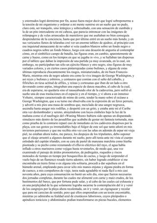 y estornudos logré dormirme por fin, acaso fuera mejor decir que logré sobreponerme a
la tensión de mi organismo y ordenar a mi mente sumirse en un sueño que no pudo,
claro está, ser tranquilo, sino letárgico y sobresaltado, con una sensación de zumbido y
la de un pito intercadente en mi cabeza, que parecía entroncar con las imágenes de
relámpagos y de velas arrancadas de masteleros que me asaltaban no bien conseguía
desprenderme de la conciencia, hasta que por último entré en un sueño más hondo, y en
sus vericuetos llenos de telarañas creí ver un enorme tablero de ajedrez, al principio con
esa inquietud atenaceante de no saber si veía cuadros blancos sobre un fondo negro o
cuadros negros sobre un fondo blanco, luego con una desazón de angustia al contemplar
cómo, en el simbólico campo de batalla, las figuras eran, en cambio, aparentemente de
carne y hueso, como en los tiempos en que se jugaba in vivo, y se hallaban tan dispersas
por el tablero que daban la impresión de una partida ya muy avanzada, en la cual, sin
embargo, no participaban tan sólo un ejército blanco y otro negro, sino figuras de muy
variados colores, y en ciertos casos pintarrajeadas como bufones, y alguna de estas
últimas reproducía chocantemente los rasgos, miniaturizados, de mi buen Francois-
Marie, mientras otra de negro adusto era como la viva imagen de George Washington, y
así reyes y bufones y esbirros, y centauros que comían con el salto del caballo, y
fifiriches en tiesa actitud de alfiles, y reinas y cortesanas que iban de un lado a otro
devorando como arpías, integraban una especie de danza macabra, al cabo de la cual,
era de esperarse, no quedaría sino el nauseabundo olor de la cadaverina, pero sufrió el
sueño una de esas traslaciones en el espacio y en el tiempo, y vi ahora a un inmenso
Voltaire, siempre caracterizado de mimo de corte, tender la mano sobre el océano a
George Washington, que a su turno me observaba con la expresión de un feroz perrazo,
y advertí a mis pies una masa de sombras que, mezclada de una sangre negruzca,
ascendía hasta anegar mis rodillas, y desperté con un grito, y estaba ante mí el Caribe
otra vez deslumbrador y sereno, atrayéndome con locos cimbeles bajo la luz de la
mañana como si el naufragio del «Waning Moon» hubiera sido apenas un disparatado
simulacro más dentro de las pesadillas que acababa de gestar mi fantasía torturada, mas
como prueba de lo contrario reparé casi de inmediato en los cadáveres dispersos por la
playa, con sus gestos ya irremediables bajo el fulgor de este sol que tanto añoré en mis
inviernos parisienses y que me recibía otra vez con las uñas en ademán de arpar mi vieja
piel, no estaban ahora todos, me parece, los despojos de los tripulantes, debo suponer
que el oleaje arrastró a algunos durante mi sueño, pero allí tenía ante mi vista el cuerpo
enlodado del capitán irlandés, con su cara de pastel de manzana marchita como hierba
pisoteada y su pecho como rezumando el efluvio eléctrico del rayo, el agua había
inflado a otros marineros como vejigas hasta reventarlos, de modo que, una vez
examinado el paisaje de áridos promontorios, de pedregales, roquedos y riscos
moteados de tiempo en tiempo por bosquecillos de cactus, y luego de sorprender el
vuelo bajo de un flamenco rosado tierra adentro, sin haber logrado establecer si me
encontraba en tierra firme o en alguna isla solitaria, procedí a dar sepultura en el
húmedo arenal, empleando para cavar sólo mis manos enjutas y alguna piedra en forma
de cuenco, a mis compañeros de viaje, tarea nada agradable ni nada fácil a mis casi
noventa años, para cuya consumación no bastó un solo día, sino que fueron necesarias
dos jornadas completas, durante las cuales me alimenté con carne y maíz crudos, de los
bastimentos del barco, que por fortuna pude salar, y al cabo de las cuales caí exhausta y
en una perplejidad de la que solamente lograba sacarme la contemplación del ir y venir
de los cangrejos por la playa ahora recalentada, un ir y venir, un zigzaguear y recular
que para mí carecían de sentido, pero que ellos emprendían con un tesón encomiable,
mientras yo admiraba su fealdad azul de crustáceos laboriosos, cuyos pleópodos o
apéndices torácicos y abdominales podían transformarse en piezas bucales, elementos
 